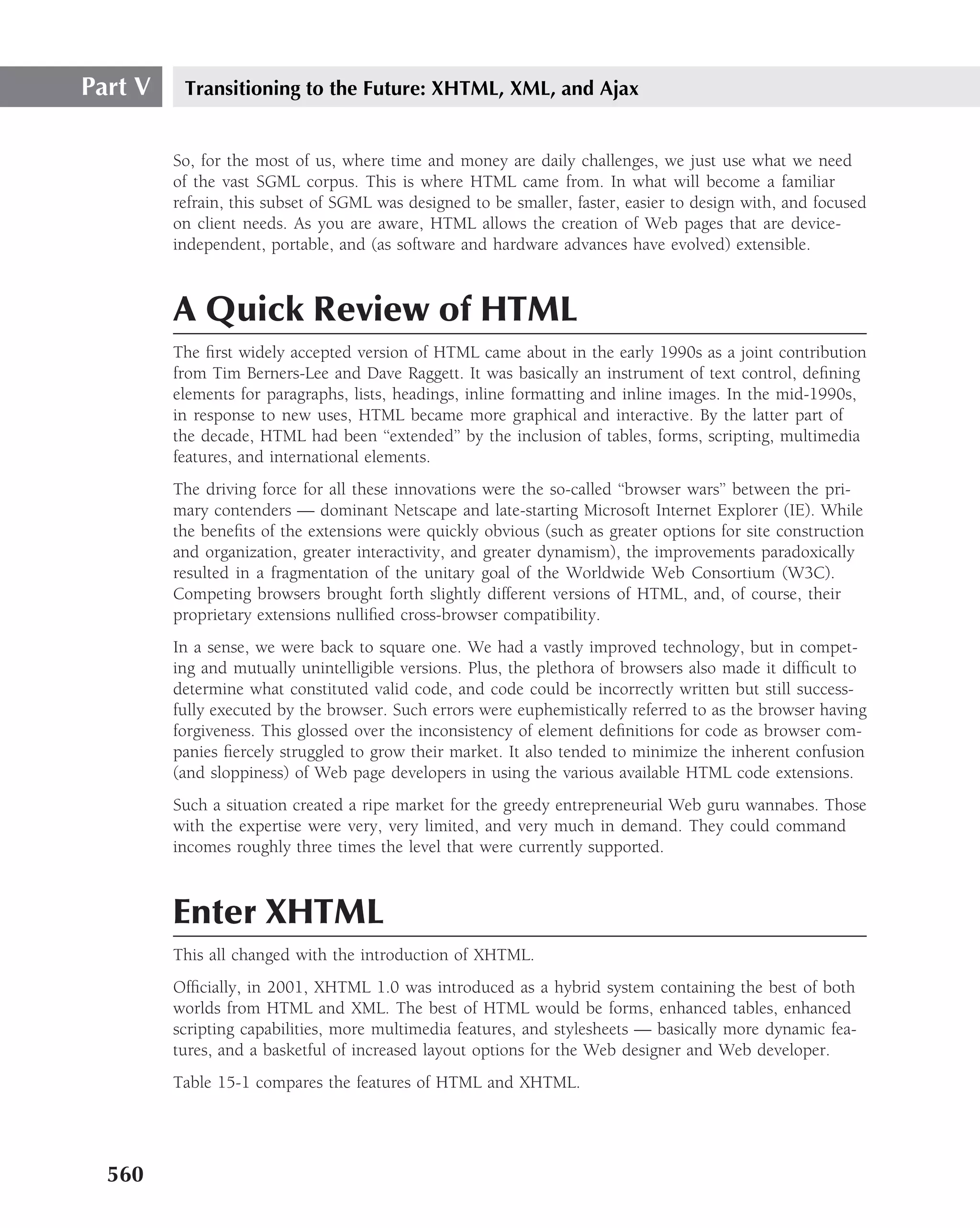 Part V    Transitioning to the Future: XHTML, XML, and Ajax


         So, for the most of us, where time and money are daily challenges, we just use what we need
         of the vast SGML corpus. This is where HTML came from. In what will become a familiar
         refrain, this subset of SGML was designed to be smaller, faster, easier to design with, and focused
         on client needs. As you are aware, HTML allows the creation of Web pages that are device-
         independent, portable, and (as software and hardware advances have evolved) extensible.



         A Quick Review of HTML
         The ﬁrst widely accepted version of HTML came about in the early 1990s as a joint contribution
         from Tim Berners-Lee and Dave Raggett. It was basically an instrument of text control, deﬁning
         elements for paragraphs, lists, headings, inline formatting and inline images. In the mid-1990s,
         in response to new uses, HTML became more graphical and interactive. By the latter part of
         the decade, HTML had been ‘‘extended’’ by the inclusion of tables, forms, scripting, multimedia
         features, and international elements.
         The driving force for all these innovations were the so-called ‘‘browser wars’’ between the pri-
         mary contenders — dominant Netscape and late-starting Microsoft Internet Explorer (IE). While
         the beneﬁts of the extensions were quickly obvious (such as greater options for site construction
         and organization, greater interactivity, and greater dynamism), the improvements paradoxically
         resulted in a fragmentation of the unitary goal of the Worldwide Web Consortium (W3C).
         Competing browsers brought forth slightly different versions of HTML, and, of course, their
         proprietary extensions nulliﬁed cross-browser compatibility.
         In a sense, we were back to square one. We had a vastly improved technology, but in compet-
         ing and mutually unintelligible versions. Plus, the plethora of browsers also made it difﬁcult to
         determine what constituted valid code, and code could be incorrectly written but still success-
         fully executed by the browser. Such errors were euphemistically referred to as the browser having
         forgiveness. This glossed over the inconsistency of element deﬁnitions for code as browser com-
         panies ﬁercely struggled to grow their market. It also tended to minimize the inherent confusion
         (and sloppiness) of Web page developers in using the various available HTML code extensions.
         Such a situation created a ripe market for the greedy entrepreneurial Web guru wannabes. Those
         with the expertise were very, very limited, and very much in demand. They could command
         incomes roughly three times the level that were currently supported.



         Enter XHTML
         This all changed with the introduction of XHTML.
         Ofﬁcially, in 2001, XHTML 1.0 was introduced as a hybrid system containing the best of both
         worlds from HTML and XML. The best of HTML would be forms, enhanced tables, enhanced
         scripting capabilities, more multimedia features, and stylesheets — basically more dynamic fea-
         tures, and a basketful of increased layout options for the Web designer and Web developer.
         Table 15-1 compares the features of HTML and XHTML.




  560
 