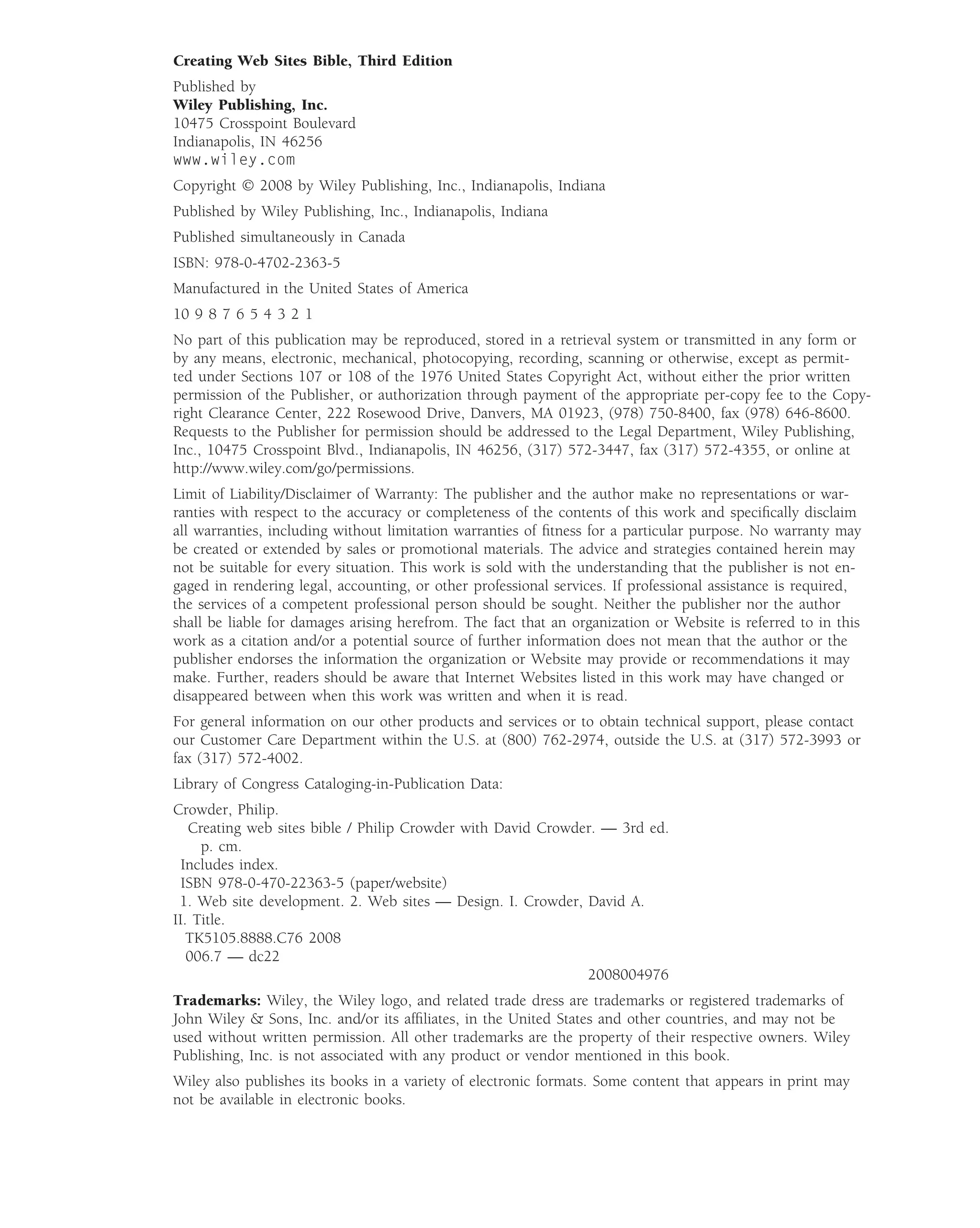 Creating Web Sites Bible, Third Edition
Published by
Wiley Publishing, Inc.
10475 Crosspoint Boulevard
Indianapolis, IN 46256
www.wiley.com
Copyright © 2008 by Wiley Publishing, Inc., Indianapolis, Indiana
Published by Wiley Publishing, Inc., Indianapolis, Indiana
Published simultaneously in Canada
ISBN: 978-0-4702-2363-5
Manufactured in the United States of America
10 9 8 7 6 5 4 3 2 1
No part of this publication may be reproduced, stored in a retrieval system or transmitted in any form or
by any means, electronic, mechanical, photocopying, recording, scanning or otherwise, except as permit-
ted under Sections 107 or 108 of the 1976 United States Copyright Act, without either the prior written
permission of the Publisher, or authorization through payment of the appropriate per-copy fee to the Copy-
right Clearance Center, 222 Rosewood Drive, Danvers, MA 01923, (978) 750-8400, fax (978) 646-8600.
Requests to the Publisher for permission should be addressed to the Legal Department, Wiley Publishing,
Inc., 10475 Crosspoint Blvd., Indianapolis, IN 46256, (317) 572-3447, fax (317) 572-4355, or online at
http://www.wiley.com/go/permissions.
Limit of Liability/Disclaimer of Warranty: The publisher and the author make no representations or war-
ranties with respect to the accuracy or completeness of the contents of this work and speciﬁcally disclaim
all warranties, including without limitation warranties of ﬁtness for a particular purpose. No warranty may
be created or extended by sales or promotional materials. The advice and strategies contained herein may
not be suitable for every situation. This work is sold with the understanding that the publisher is not en-
gaged in rendering legal, accounting, or other professional services. If professional assistance is required,
the services of a competent professional person should be sought. Neither the publisher nor the author
shall be liable for damages arising herefrom. The fact that an organization or Website is referred to in this
work as a citation and/or a potential source of further information does not mean that the author or the
publisher endorses the information the organization or Website may provide or recommendations it may
make. Further, readers should be aware that Internet Websites listed in this work may have changed or
disappeared between when this work was written and when it is read.
For general information on our other products and services or to obtain technical support, please contact
our Customer Care Department within the U.S. at (800) 762-2974, outside the U.S. at (317) 572-3993 or
fax (317) 572-4002.
Library of Congress Cataloging-in-Publication Data:
Crowder, Philip.
   Creating web sites bible / Philip Crowder with David Crowder. — 3rd ed.
     p. cm.
  Includes index.
  ISBN 978-0-470-22363-5 (paper/website)
 1. Web site development. 2. Web sites — Design. I. Crowder, David A.
II. Title.
   TK5105.8888.C76 2008
   006.7 — dc22
                                                              2008004976
Trademarks: Wiley, the Wiley logo, and related trade dress are trademarks or registered trademarks of
John Wiley & Sons, Inc. and/or its afﬁliates, in the United States and other countries, and may not be
used without written permission. All other trademarks are the property of their respective owners. Wiley
Publishing, Inc. is not associated with any product or vendor mentioned in this book.
Wiley also publishes its books in a variety of electronic formats. Some content that appears in print may
not be available in electronic books.
 