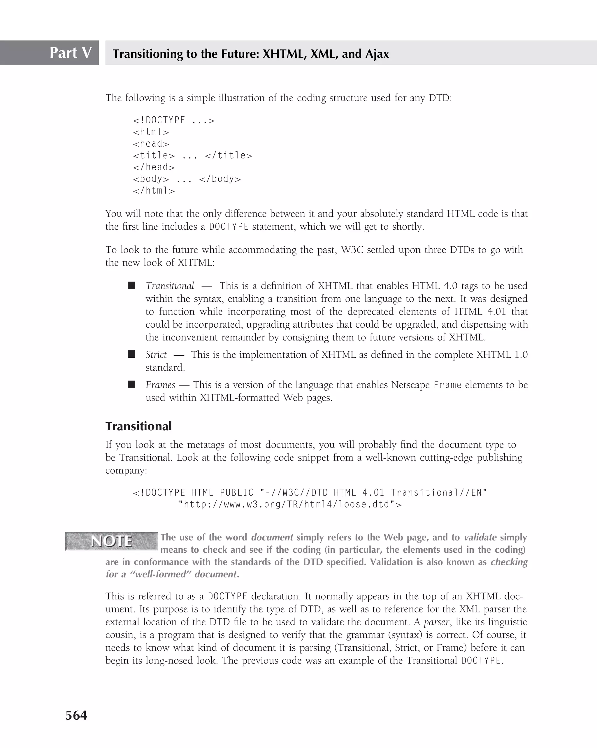 Part V    Transitioning to the Future: XHTML, XML, and Ajax


         The following is a simple illustration of the coding structure used for any DTD:

               <!DOCTYPE ...>
               <html>
               <head>
               <title> ... </title>
               </head>
               <body> ... </body>
               </html>

         You will note that the only difference between it and your absolutely standard HTML code is that
         the ﬁrst line includes a DOCTYPE statement, which we will get to shortly.

         To look to the future while accommodating the past, W3C settled upon three DTDs to go with
         the new look of XHTML:

              ■ Transitional — This is a deﬁnition of XHTML that enables HTML 4.0 tags to be used
                within the syntax, enabling a transition from one language to the next. It was designed
                to function while incorporating most of the deprecated elements of HTML 4.01 that
                could be incorporated, upgrading attributes that could be upgraded, and dispensing with
                the inconvenient remainder by consigning them to future versions of XHTML.
              ■ Strict — This is the implementation of XHTML as deﬁned in the complete XHTML 1.0
                standard.
              ■ Frames — This is a version of the language that enables Netscape Frame elements to be
                used within XHTML-formatted Web pages.

         Transitional
         If you look at the metatags of most documents, you will probably ﬁnd the document type to
         be Transitional. Look at the following code snippet from a well-known cutting-edge publishing
         company:

               <!DOCTYPE HTML PUBLIC "-//W3C//DTD HTML 4.01 Transitional//EN"
                       "http://www.w3.org/TR/html4/loose.dtd">


                       The use of the word document simply refers to the Web page, and to validate simply
                       means to check and see if the coding (in particular, the elements used in the coding)
         are in conformance with the standards of the DTD speciﬁed. Validation is also known as checking
         for a ‘‘well-formed’’ document .

         This is referred to as a DOCTYPE declaration. It normally appears in the top of an XHTML doc-
         ument. Its purpose is to identify the type of DTD, as well as to reference for the XML parser the
         external location of the DTD ﬁle to be used to validate the document. A parser, like its linguistic
         cousin, is a program that is designed to verify that the grammar (syntax) is correct. Of course, it
         needs to know what kind of document it is parsing (Transitional, Strict, or Frame) before it can
         begin its long-nosed look. The previous code was an example of the Transitional DOCTYPE.




  564
 
