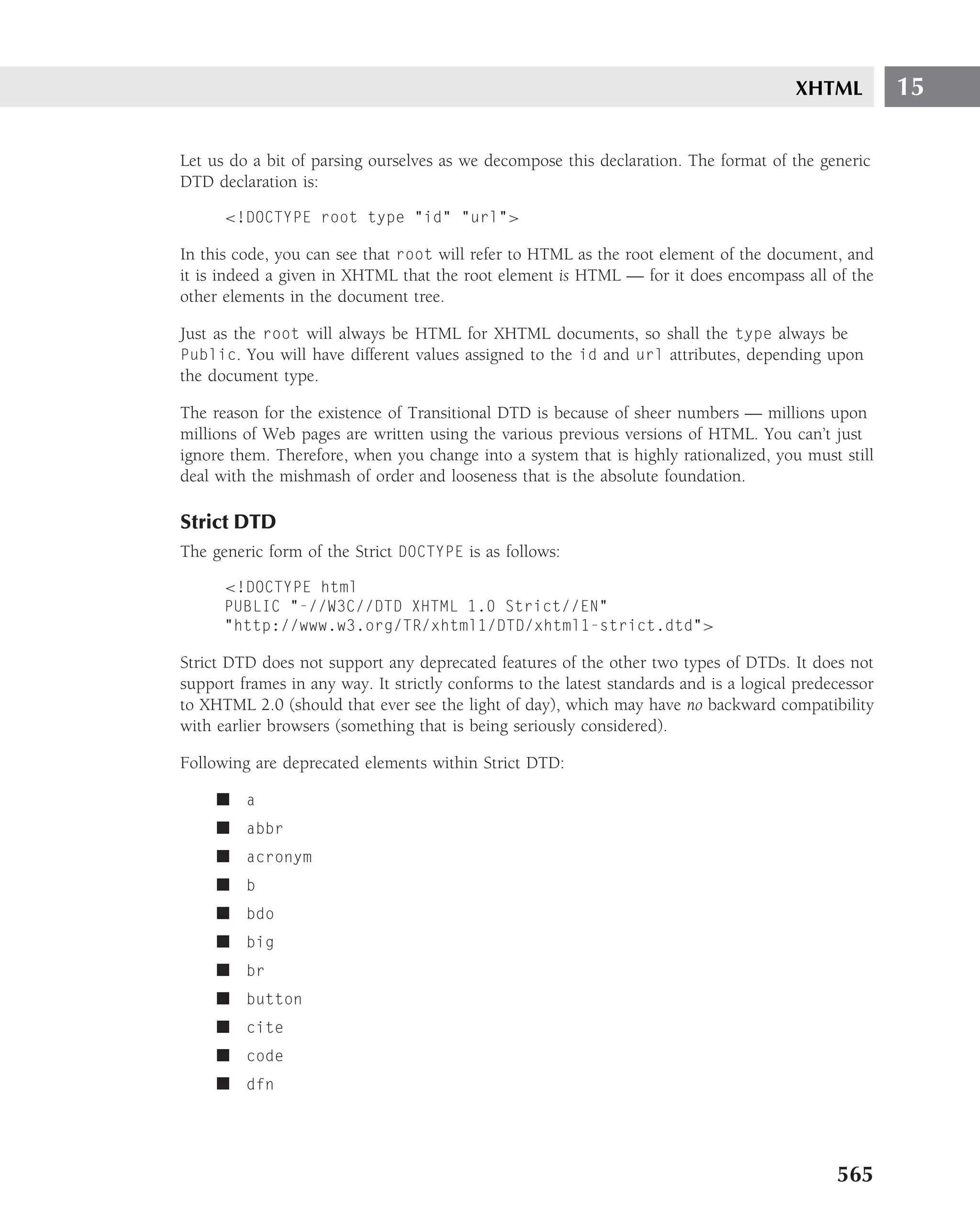 XHTML          15

Let us do a bit of parsing ourselves as we decompose this declaration. The format of the generic
DTD declaration is:

      <!DOCTYPE root type "id" "url">

In this code, you can see that root will refer to HTML as the root element of the document, and
it is indeed a given in XHTML that the root element is HTML — for it does encompass all of the
other elements in the document tree.

Just as the root will always be HTML for XHTML documents, so shall the type always be
Public. You will have different values assigned to the id and url attributes, depending upon
the document type.

The reason for the existence of Transitional DTD is because of sheer numbers — millions upon
millions of Web pages are written using the various previous versions of HTML. You can’t just
ignore them. Therefore, when you change into a system that is highly rationalized, you must still
deal with the mishmash of order and looseness that is the absolute foundation.

Strict DTD
The generic form of the Strict DOCTYPE is as follows:

      <!DOCTYPE html
      PUBLIC "-//W3C//DTD XHTML 1.0 Strict//EN"
      "http://www.w3.org/TR/xhtml1/DTD/xhtml1-strict.dtd">

Strict DTD does not support any deprecated features of the other two types of DTDs. It does not
support frames in any way. It strictly conforms to the latest standards and is a logical predecessor
to XHTML 2.0 (should that ever see the light of day), which may have no backward compatibility
with earlier browsers (something that is being seriously considered).

Following are deprecated elements within Strict DTD:

     ■ a
     ■ abbr
     ■ acronym
     ■ b
     ■ bdo
     ■ big
     ■ br
     ■ button
     ■ cite
     ■ code
     ■ dfn




                                                                                              565
 