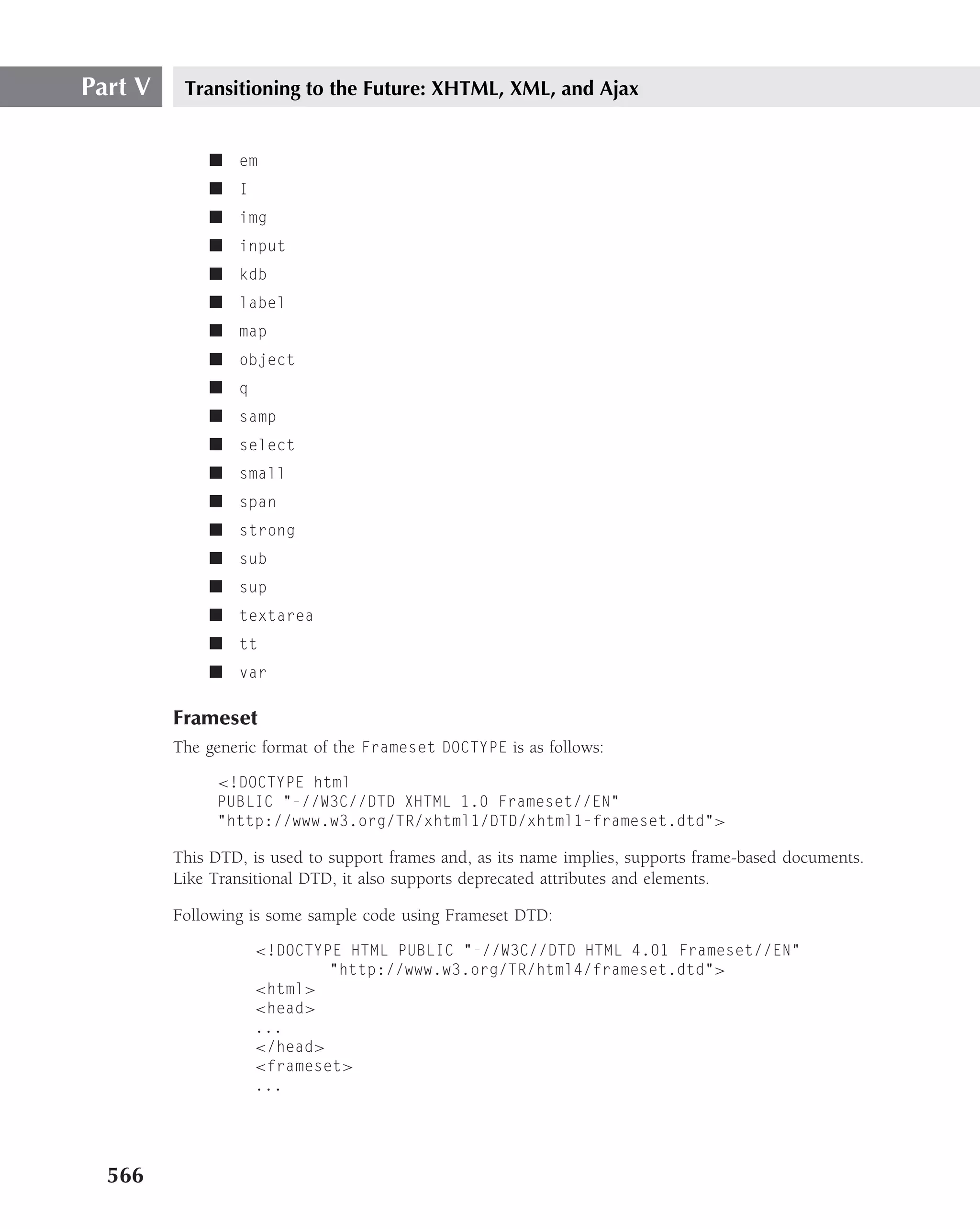 Part V    Transitioning to the Future: XHTML, XML, and Ajax


             ■ em
             ■ I
             ■ img
             ■ input
             ■ kdb
             ■ label
             ■ map
             ■ object
             ■ q
             ■ samp
             ■ select
             ■ small
             ■ span
             ■ strong
             ■ sub
             ■ sup
             ■ textarea
             ■ tt
             ■ var

         Frameset
         The generic format of the Frameset DOCTYPE is as follows:

              <!DOCTYPE html
              PUBLIC "-//W3C//DTD XHTML 1.0 Frameset//EN"
              "http://www.w3.org/TR/xhtml1/DTD/xhtml1-frameset.dtd">

         This DTD, is used to support frames and, as its name implies, supports frame-based documents.
         Like Transitional DTD, it also supports deprecated attributes and elements.

         Following is some sample code using Frameset DTD:

                   <!DOCTYPE HTML PUBLIC "-//W3C//DTD HTML 4.01 Frameset//EN"
                           "http://www.w3.org/TR/html4/frameset.dtd">
                   <html>
                   <head>
                   ...
                   </head>
                   <frameset>
                   ...




  566
 