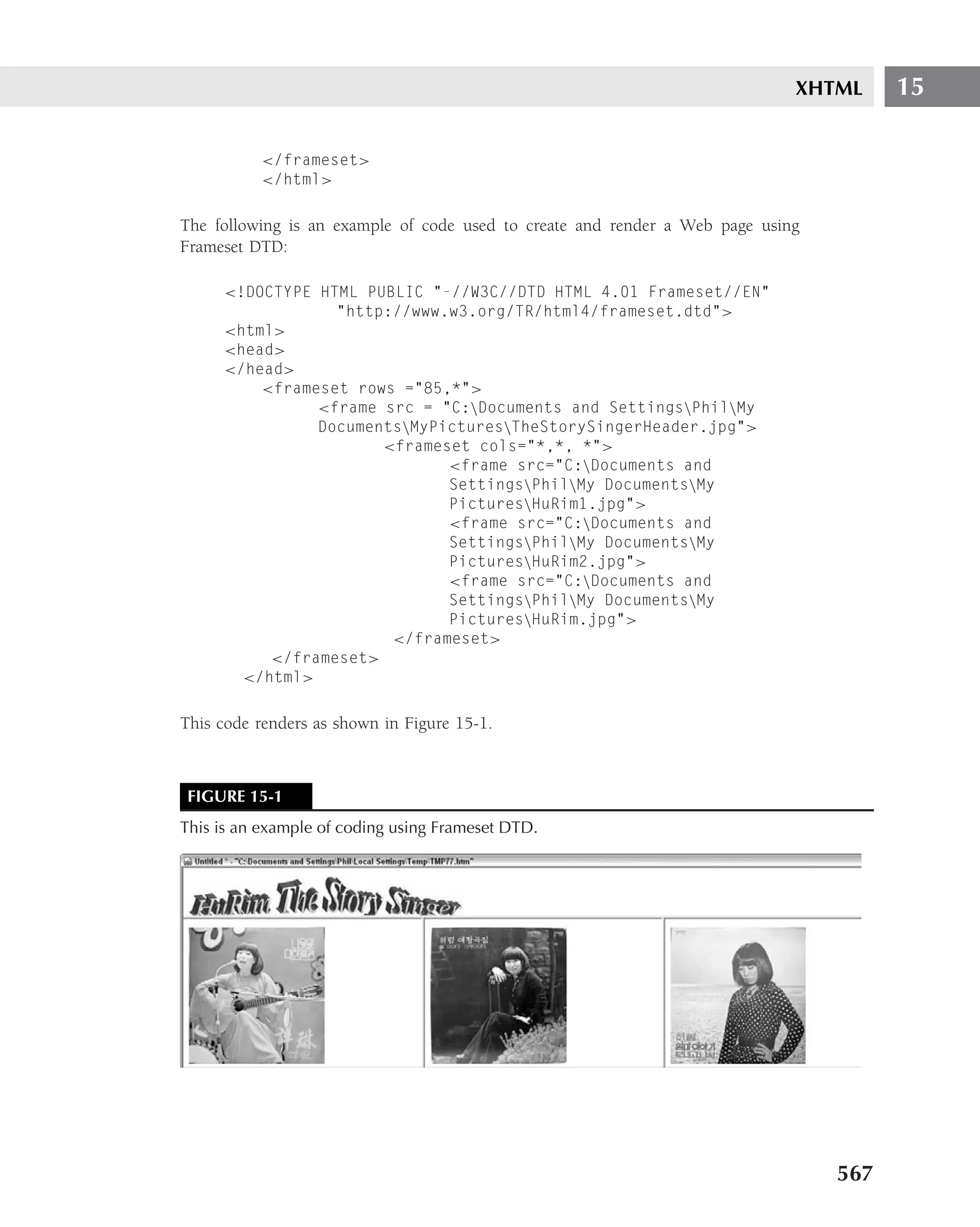 XHTML     15

          </frameset>
          </html>

The following is an example of code used to create and render a Web page using
Frameset DTD:

     <!DOCTYPE HTML PUBLIC "-//W3C//DTD HTML 4.01 Frameset//EN"
                 "http://www.w3.org/TR/html4/frameset.dtd">
     <html>
     <head>
     </head>
         <frameset rows ="85,*">
               <frame src = "C:Documents and SettingsPhilMy
               DocumentsMyPicturesTheStorySingerHeader.jpg">
                      <frameset cols="*,*, *">
                             <frame src="C:Documents and
                             SettingsPhilMy DocumentsMy
                             PicturesHuRim1.jpg">
                             <frame src="C:Documents and
                             SettingsPhilMy DocumentsMy
                             PicturesHuRim2.jpg">
                             <frame src="C:Documents and
                             SettingsPhilMy DocumentsMy
                             PicturesHuRim.jpg">
                       </frameset>
          </frameset>
       </html>

This code renders as shown in Figure 15-1.



FIGURE 15-1
This is an example of coding using Frameset DTD.




                                                                                 567
 