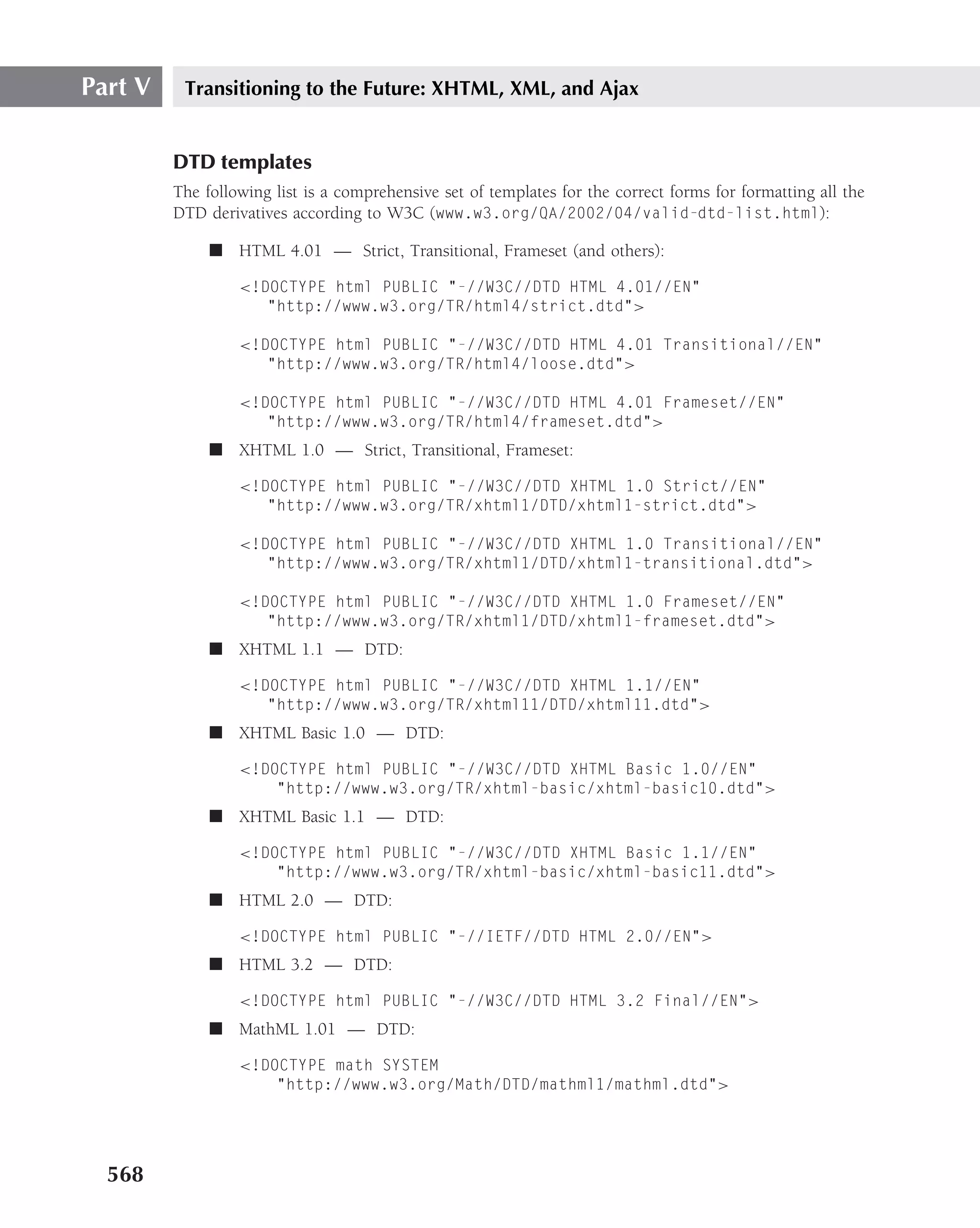 Part V    Transitioning to the Future: XHTML, XML, and Ajax


         DTD templates
         The following list is a comprehensive set of templates for the correct forms for formatting all the
         DTD derivatives according to W3C (www.w3.org/QA/2002/04/valid-dtd-list.html):

              ■ HTML 4.01 — Strict, Transitional, Frameset (and others):

                  <!DOCTYPE html PUBLIC "-//W3C//DTD HTML 4.01//EN"
                     "http://www.w3.org/TR/html4/strict.dtd">

                  <!DOCTYPE html PUBLIC "-//W3C//DTD HTML 4.01 Transitional//EN"
                     "http://www.w3.org/TR/html4/loose.dtd">

                  <!DOCTYPE html PUBLIC "-//W3C//DTD HTML 4.01 Frameset//EN"
                     "http://www.w3.org/TR/html4/frameset.dtd">
              ■ XHTML 1.0 — Strict, Transitional, Frameset:

                  <!DOCTYPE html PUBLIC "-//W3C//DTD XHTML 1.0 Strict//EN"
                     "http://www.w3.org/TR/xhtml1/DTD/xhtml1-strict.dtd">

                  <!DOCTYPE html PUBLIC "-//W3C//DTD XHTML 1.0 Transitional//EN"
                     "http://www.w3.org/TR/xhtml1/DTD/xhtml1-transitional.dtd">

                  <!DOCTYPE html PUBLIC "-//W3C//DTD XHTML 1.0 Frameset//EN"
                     "http://www.w3.org/TR/xhtml1/DTD/xhtml1-frameset.dtd">
              ■ XHTML 1.1 — DTD:

                  <!DOCTYPE html PUBLIC "-//W3C//DTD XHTML 1.1//EN"
                     "http://www.w3.org/TR/xhtml11/DTD/xhtml11.dtd">
              ■ XHTML Basic 1.0 — DTD:

                  <!DOCTYPE html PUBLIC "-//W3C//DTD XHTML Basic 1.0//EN"
                      "http://www.w3.org/TR/xhtml-basic/xhtml-basic10.dtd">
              ■ XHTML Basic 1.1 — DTD:

                  <!DOCTYPE html PUBLIC "-//W3C//DTD XHTML Basic 1.1//EN"
                      "http://www.w3.org/TR/xhtml-basic/xhtml-basic11.dtd">
              ■ HTML 2.0 — DTD:

                  <!DOCTYPE html PUBLIC "-//IETF//DTD HTML 2.0//EN">
              ■ HTML 3.2 — DTD:

                  <!DOCTYPE html PUBLIC "-//W3C//DTD HTML 3.2 Final//EN">
              ■ MathML 1.01 — DTD:

                  <!DOCTYPE math SYSTEM
                      "http://www.w3.org/Math/DTD/mathml1/mathml.dtd">




  568
 