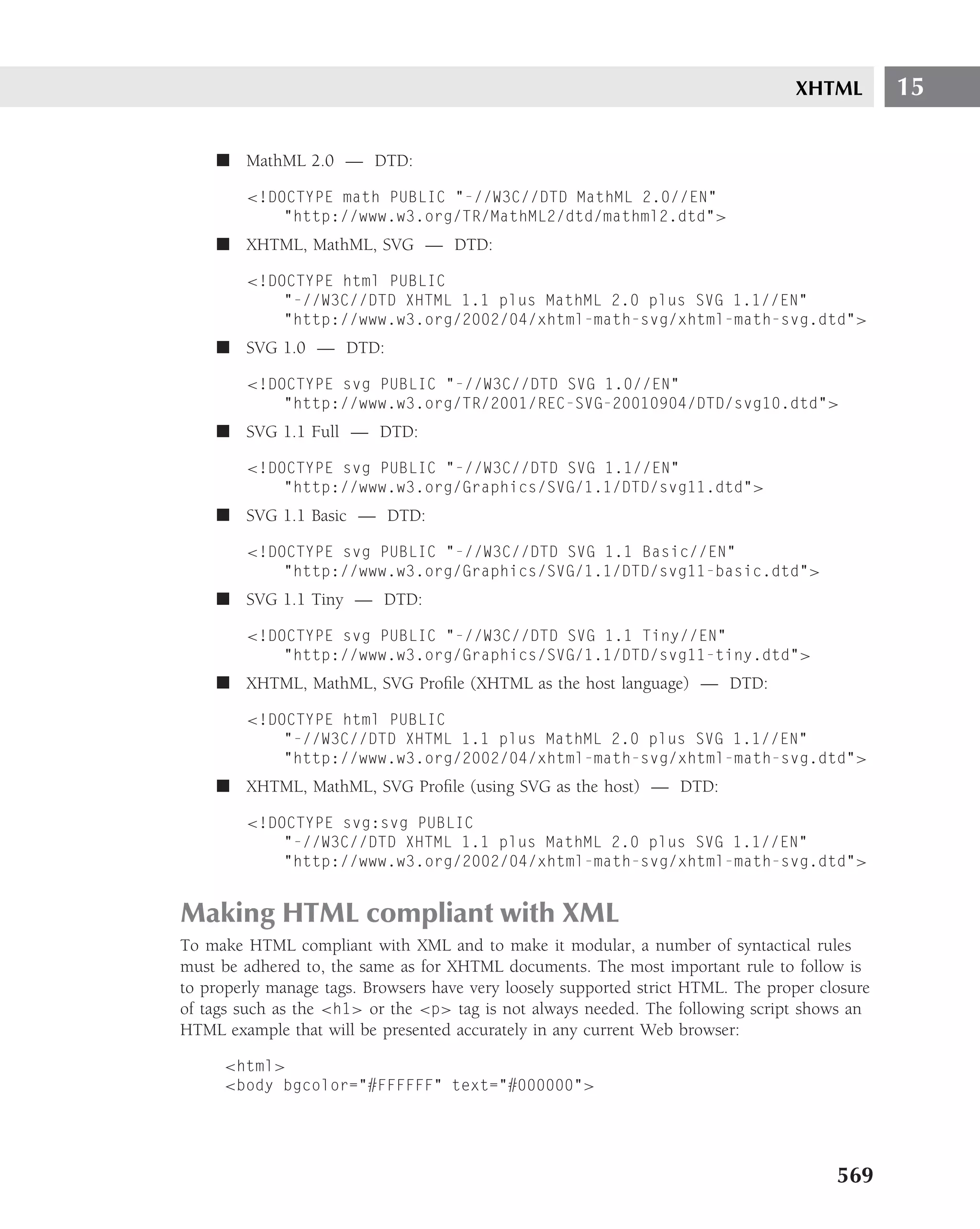 XHTML         15

    ■ MathML 2.0 — DTD:

        <!DOCTYPE math PUBLIC "-//W3C//DTD MathML 2.0//EN"
            "http://www.w3.org/TR/MathML2/dtd/mathml2.dtd">
    ■ XHTML, MathML, SVG — DTD:

        <!DOCTYPE html PUBLIC
            "-//W3C//DTD XHTML 1.1 plus MathML 2.0 plus SVG 1.1//EN"
            "http://www.w3.org/2002/04/xhtml-math-svg/xhtml-math-svg.dtd">
    ■ SVG 1.0 — DTD:

        <!DOCTYPE svg PUBLIC "-//W3C//DTD SVG 1.0//EN"
            "http://www.w3.org/TR/2001/REC-SVG-20010904/DTD/svg10.dtd">
    ■ SVG 1.1 Full — DTD:

        <!DOCTYPE svg PUBLIC "-//W3C//DTD SVG 1.1//EN"
            "http://www.w3.org/Graphics/SVG/1.1/DTD/svg11.dtd">
    ■ SVG 1.1 Basic — DTD:

        <!DOCTYPE svg PUBLIC "-//W3C//DTD SVG 1.1 Basic//EN"
            "http://www.w3.org/Graphics/SVG/1.1/DTD/svg11-basic.dtd">
    ■ SVG 1.1 Tiny — DTD:

        <!DOCTYPE svg PUBLIC "-//W3C//DTD SVG 1.1 Tiny//EN"
            "http://www.w3.org/Graphics/SVG/1.1/DTD/svg11-tiny.dtd">
    ■ XHTML, MathML, SVG Proﬁle (XHTML as the host language) — DTD:

        <!DOCTYPE html PUBLIC
            "-//W3C//DTD XHTML 1.1 plus MathML 2.0 plus SVG 1.1//EN"
            "http://www.w3.org/2002/04/xhtml-math-svg/xhtml-math-svg.dtd">
    ■ XHTML, MathML, SVG Proﬁle (using SVG as the host) — DTD:

        <!DOCTYPE svg:svg PUBLIC
            "-//W3C//DTD XHTML 1.1 plus MathML 2.0 plus SVG 1.1//EN"
            "http://www.w3.org/2002/04/xhtml-math-svg/xhtml-math-svg.dtd">


Making HTML compliant with XML
To make HTML compliant with XML and to make it modular, a number of syntactical rules
must be adhered to, the same as for XHTML documents. The most important rule to follow is
to properly manage tags. Browsers have very loosely supported strict HTML. The proper closure
of tags such as the <h1> or the <p> tag is not always needed. The following script shows an
HTML example that will be presented accurately in any current Web browser:

     <html>
     <body bgcolor="#FFFFFF" text="#000000">




                                                                                        569
 