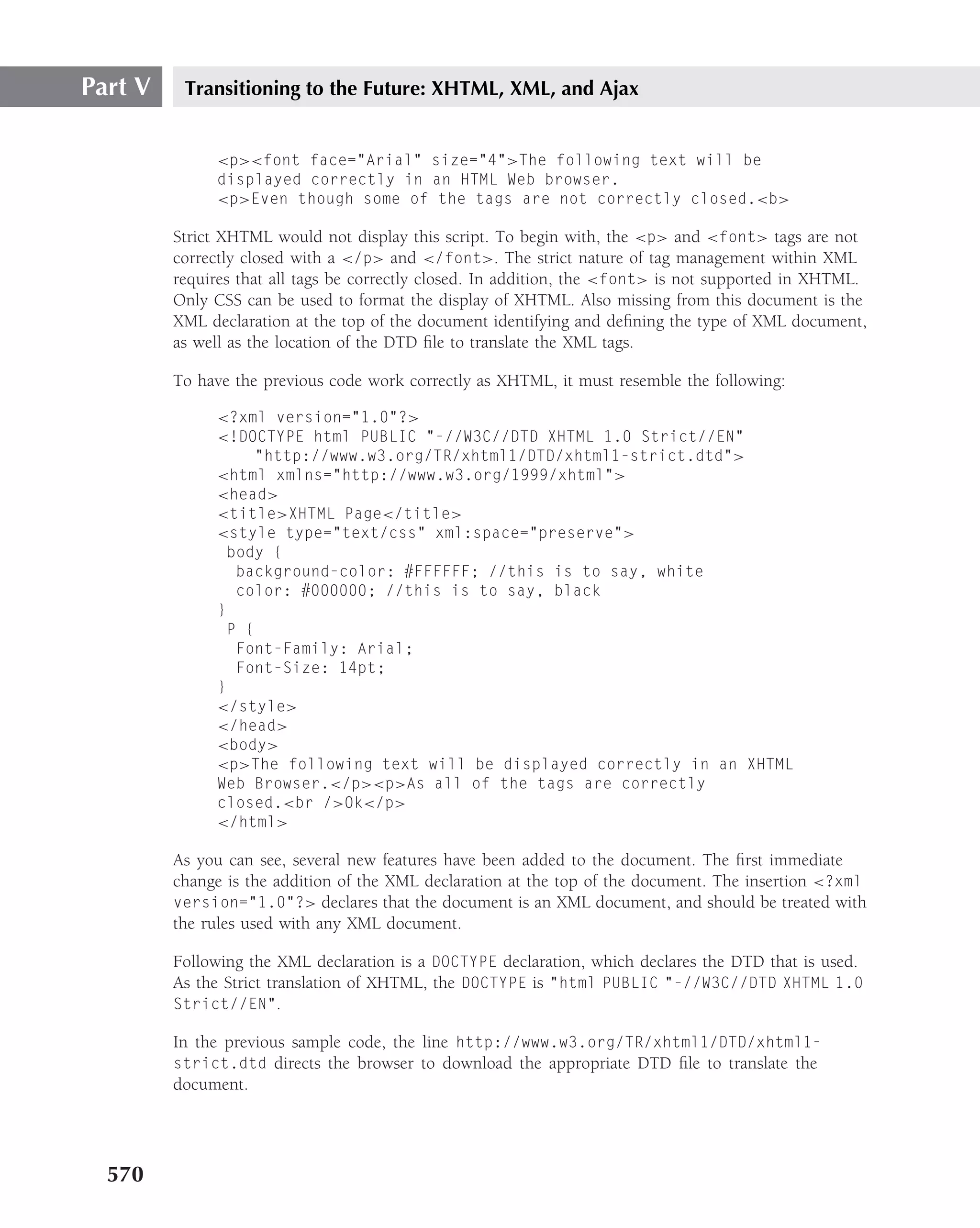 Part V    Transitioning to the Future: XHTML, XML, and Ajax


              <p><font face="Arial" size="4">The following text will be
              displayed correctly in an HTML Web browser.
              <p>Even though some of the tags are not correctly closed.<b>

         Strict XHTML would not display this script. To begin with, the <p> and <font> tags are not
         correctly closed with a </p> and </font>. The strict nature of tag management within XML
         requires that all tags be correctly closed. In addition, the <font> is not supported in XHTML.
         Only CSS can be used to format the display of XHTML. Also missing from this document is the
         XML declaration at the top of the document identifying and deﬁning the type of XML document,
         as well as the location of the DTD ﬁle to translate the XML tags.

         To have the previous code work correctly as XHTML, it must resemble the following:

              <?xml version="1.0"?>
              <!DOCTYPE html PUBLIC "-//W3C//DTD XHTML 1.0 Strict//EN"
                    "http://www.w3.org/TR/xhtml1/DTD/xhtml1-strict.dtd">
              <html xmlns="http://www.w3.org/1999/xhtml">
              <head>
              <title>XHTML Page</title>
              <style type="text/css" xml:space="preserve">
                body {
                 background-color: #FFFFFF; //this is to say, white
                 color: #000000; //this is to say, black
              }
                P {
                 Font-Family: Arial;
                 Font-Size: 14pt;
              }
              </style>
              </head>
              <body>
              <p>The following text will be displayed correctly in an XHTML
              Web Browser.</p><p>As all of the tags are correctly
              closed.<br />Ok</p>
              </html>

         As you can see, several new features have been added to the document. The ﬁrst immediate
         change is the addition of the XML declaration at the top of the document. The insertion <?xml
         version="1.0"?> declares that the document is an XML document, and should be treated with
         the rules used with any XML document.

         Following the XML declaration is a DOCTYPE declaration, which declares the DTD that is used.
         As the Strict translation of XHTML, the DOCTYPE is "html PUBLIC "-//W3C//DTD XHTML 1.0
         Strict//EN".

         In the previous sample code, the line http://www.w3.org/TR/xhtml1/DTD/xhtml1-
         strict.dtd directs the browser to download the appropriate DTD ﬁle to translate the
         document.




  570
 