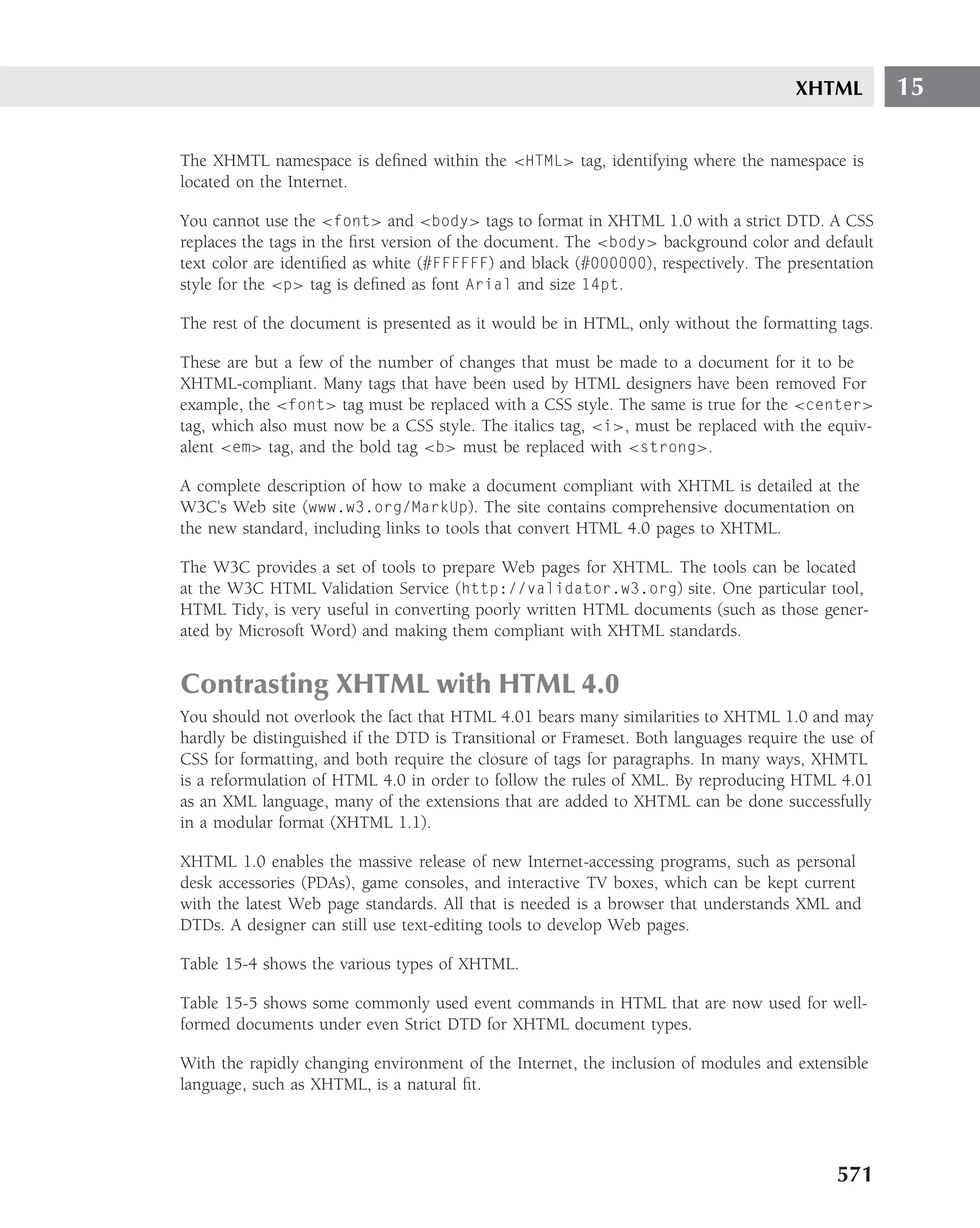 XHTML         15

The XHMTL namespace is deﬁned within the <HTML> tag, identifying where the namespace is
located on the Internet.

You cannot use the <font> and <body> tags to format in XHTML 1.0 with a strict DTD. A CSS
replaces the tags in the ﬁrst version of the document. The <body> background color and default
text color are identiﬁed as white (#FFFFFF) and black (#000000), respectively. The presentation
style for the <p> tag is deﬁned as font Arial and size 14pt.

The rest of the document is presented as it would be in HTML, only without the formatting tags.

These are but a few of the number of changes that must be made to a document for it to be
XHTML-compliant. Many tags that have been used by HTML designers have been removed For
example, the <font> tag must be replaced with a CSS style. The same is true for the <center>
tag, which also must now be a CSS style. The italics tag, <i>, must be replaced with the equiv-
alent <em> tag, and the bold tag <b> must be replaced with <strong>.

A complete description of how to make a document compliant with XHTML is detailed at the
W3C’s Web site (www.w3.org/MarkUp). The site contains comprehensive documentation on
the new standard, including links to tools that convert HTML 4.0 pages to XHTML.

The W3C provides a set of tools to prepare Web pages for XHTML. The tools can be located
at the W3C HTML Validation Service (http://validator.w3.org) site. One particular tool,
HTML Tidy, is very useful in converting poorly written HTML documents (such as those gener-
ated by Microsoft Word) and making them compliant with XHTML standards.


Contrasting XHTML with HTML 4.0
You should not overlook the fact that HTML 4.01 bears many similarities to XHTML 1.0 and may
hardly be distinguished if the DTD is Transitional or Frameset. Both languages require the use of
CSS for formatting, and both require the closure of tags for paragraphs. In many ways, XHMTL
is a reformulation of HTML 4.0 in order to follow the rules of XML. By reproducing HTML 4.01
as an XML language, many of the extensions that are added to XHTML can be done successfully
in a modular format (XHTML 1.1).

XHTML 1.0 enables the massive release of new Internet-accessing programs, such as personal
desk accessories (PDAs), game consoles, and interactive TV boxes, which can be kept current
with the latest Web page standards. All that is needed is a browser that understands XML and
DTDs. A designer can still use text-editing tools to develop Web pages.

Table 15-4 shows the various types of XHTML.

Table 15-5 shows some commonly used event commands in HTML that are now used for well-
formed documents under even Strict DTD for XHTML document types.

With the rapidly changing environment of the Internet, the inclusion of modules and extensible
language, such as XHTML, is a natural ﬁt.




                                                                                           571
 