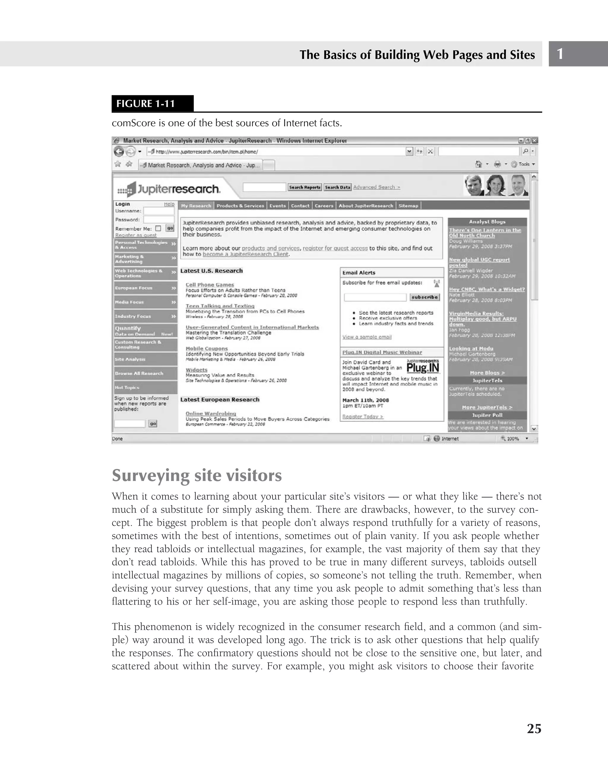 The Basics of Building Web Pages and Sites                1


 FIGURE 1-11
comScore is one of the best sources of Internet facts.




Surveying site visitors
When it comes to learning about your particular site’s visitors — or what they like — there’s not
much of a substitute for simply asking them. There are drawbacks, however, to the survey con-
cept. The biggest problem is that people don’t always respond truthfully for a variety of reasons,
sometimes with the best of intentions, sometimes out of plain vanity. If you ask people whether
they read tabloids or intellectual magazines, for example, the vast majority of them say that they
don’t read tabloids. While this has proved to be true in many different surveys, tabloids outsell
intellectual magazines by millions of copies, so someone’s not telling the truth. Remember, when
devising your survey questions, that any time you ask people to admit something that’s less than
ﬂattering to his or her self-image, you are asking those people to respond less than truthfully.

This phenomenon is widely recognized in the consumer research ﬁeld, and a common (and sim-
ple) way around it was developed long ago. The trick is to ask other questions that help qualify
the responses. The conﬁrmatory questions should not be close to the sensitive one, but later, and
scattered about within the survey. For example, you might ask visitors to choose their favorite




                                                                                              25
 