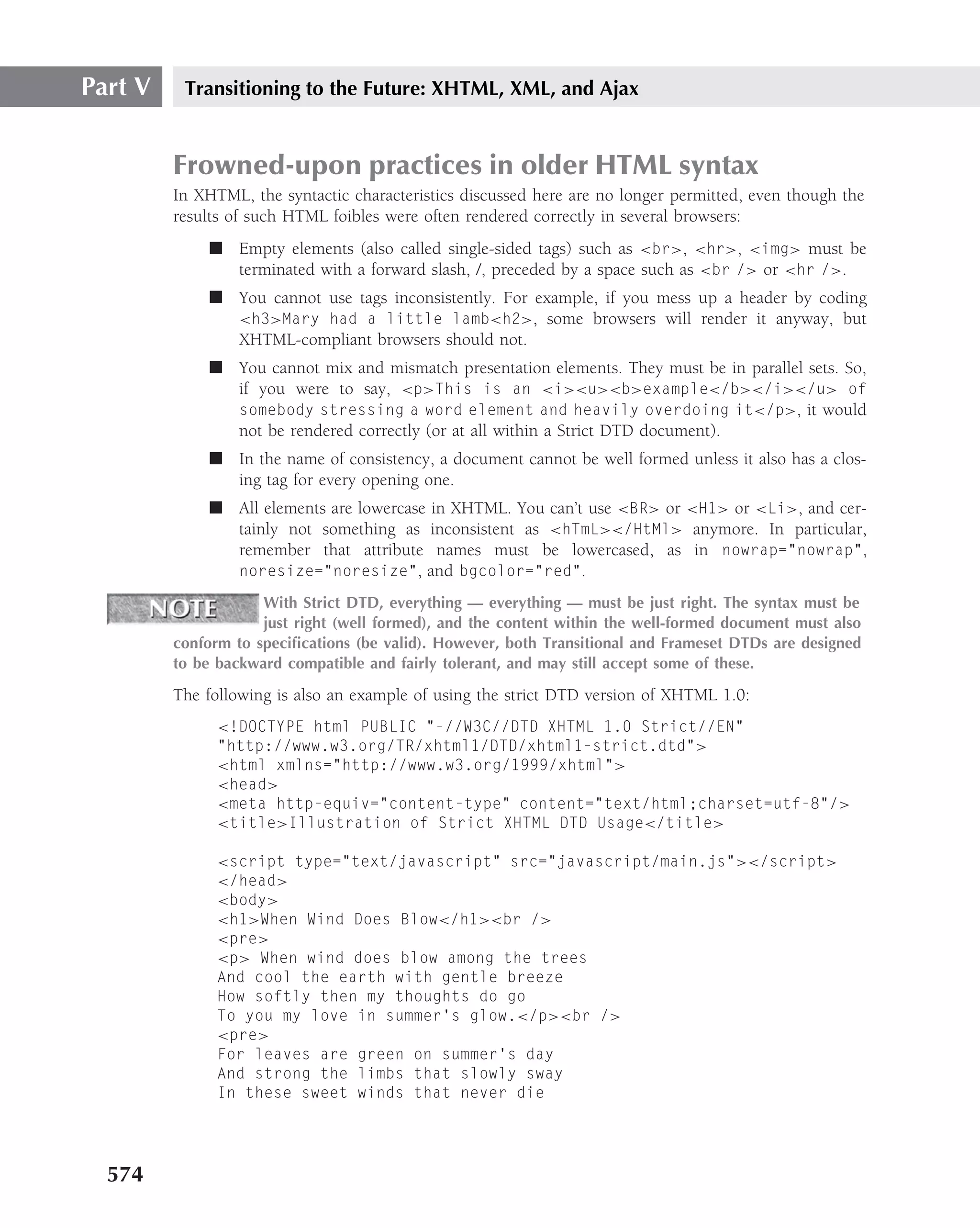Part V    Transitioning to the Future: XHTML, XML, and Ajax


         Frowned-upon practices in older HTML syntax
         In XHTML, the syntactic characteristics discussed here are no longer permitted, even though the
         results of such HTML foibles were often rendered correctly in several browsers:
              ■ Empty elements (also called single-sided tags) such as <br>, <hr>, <img> must be
                terminated with a forward slash, /, preceded by a space such as <br /> or <hr />.
              ■ You cannot use tags inconsistently. For example, if you mess up a header by coding
                <h3>Mary had a little lamb<h2>, some browsers will render it anyway, but
                XHTML-compliant browsers should not.
              ■ You cannot mix and mismatch presentation elements. They must be in parallel sets. So,
                if you were to say, <p>This is an <i><u><b>example</b></i></u> of
                somebody stressing a word element and heavily overdoing it</p>, it would
                not be rendered correctly (or at all within a Strict DTD document).
              ■ In the name of consistency, a document cannot be well formed unless it also has a clos-
                ing tag for every opening one.
              ■ All elements are lowercase in XHTML. You can’t use <BR> or <H1> or <Li>, and cer-
                tainly not something as inconsistent as <hTmL></HtMl> anymore. In particular,
                remember that attribute names must be lowercased, as in nowrap="nowrap",
                noresize="noresize", and bgcolor="red".

                     With Strict DTD, everything — everything — must be just right. The syntax must be
                     just right (well formed), and the content within the well-formed document must also
         conform to speciﬁcations (be valid). However, both Transitional and Frameset DTDs are designed
         to be backward compatible and fairly tolerant, and may still accept some of these.

         The following is also an example of using the strict DTD version of XHTML 1.0:
               <!DOCTYPE html PUBLIC "-//W3C//DTD XHTML 1.0 Strict//EN"
               "http://www.w3.org/TR/xhtml1/DTD/xhtml1-strict.dtd">
               <html xmlns="http://www.w3.org/1999/xhtml">
               <head>
               <meta http-equiv="content-type" content="text/html;charset=utf-8"/>
               <title>Illustration of Strict XHTML DTD Usage</title>

               <script type="text/javascript" src="javascript/main.js"></script>
               </head>
               <body>
               <h1>When Wind Does Blow</h1><br />
               <pre>
               <p> When wind does blow among the trees
               And cool the earth with gentle breeze
               How softly then my thoughts do go
               To you my love in summer’s glow.</p><br />
               <pre>
               For leaves are green on summer’s day
               And strong the limbs that slowly sway
               In these sweet winds that never die




  574
 