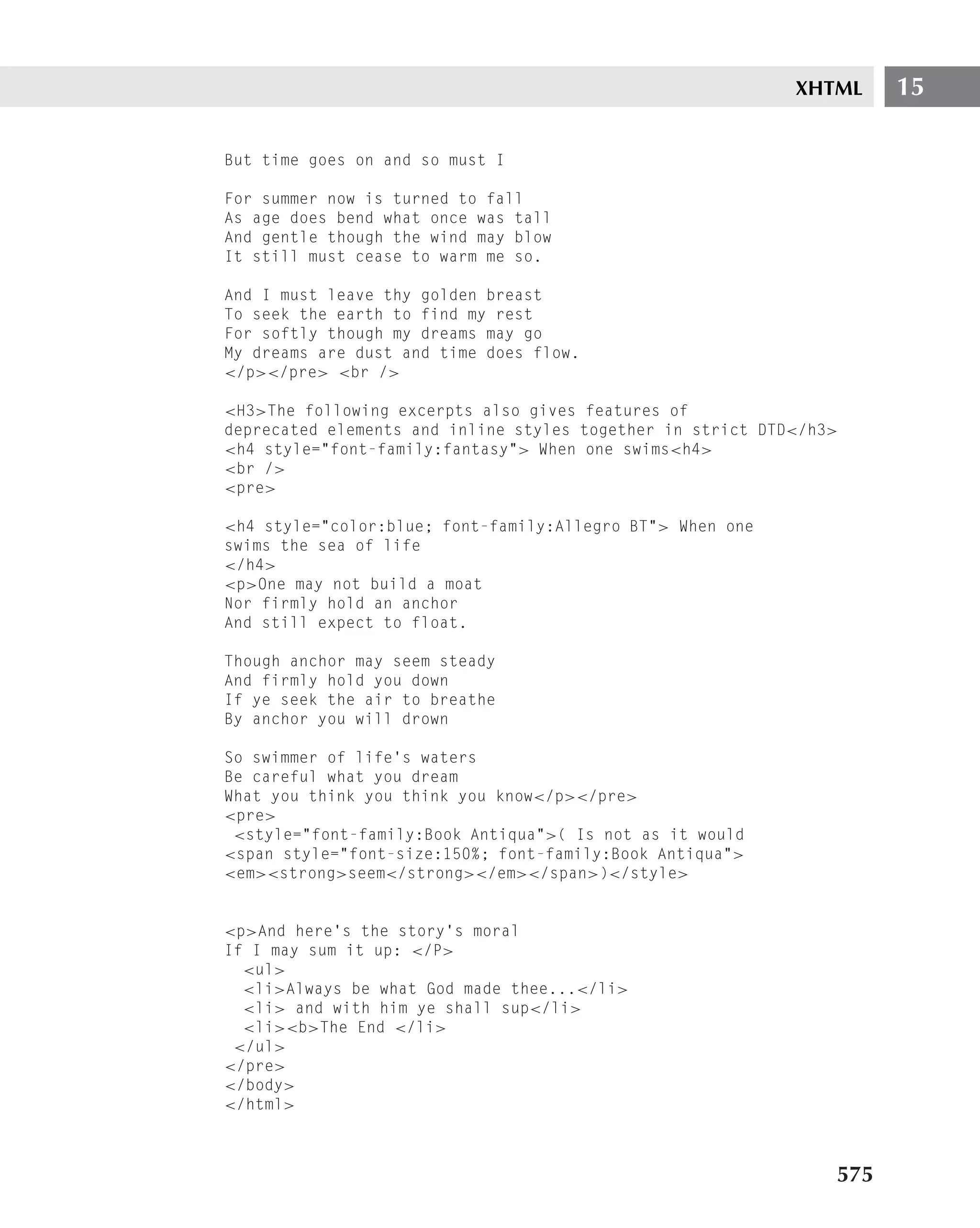 XHTML     15

But time goes on and so must I

For summer now is turned to fall
As age does bend what once was tall
And gentle though the wind may blow
It still must cease to warm me so.

And I must leave thy golden breast
To seek the earth to find my rest
For softly though my dreams may go
My dreams are dust and time does flow.
</p></pre> <br />

<H3>The following excerpts also gives features of
deprecated elements and inline styles together in strict DTD</h3>
<h4 style="font-family:fantasy"> When one swims<h4>
<br />
<pre>

<h4 style="color:blue; font-family:Allegro BT"> When one
swims the sea of life
</h4>
<p>One may not build a moat
Nor firmly hold an anchor
And still expect to float.

Though anchor may seem steady
And firmly hold you down
If ye seek the air to breathe
By anchor you will drown

So swimmer of life’s waters
Be careful what you dream
What you think you think you know</p></pre>
<pre>
 <style="font-family:Book Antiqua">( Is not as it would
<span style="font-size:150%; font-family:Book Antiqua">
<em><strong>seem</strong></em></span>)</style>


<p>And here’s the story’s moral
If I may sum it up: </P>
  <ul>
  <li>Always be what God made thee...</li>
  <li> and with him ye shall sup</li>
  <li><b>The End </li>
 </ul>
</pre>
</body>
</html>



                                                                575
 