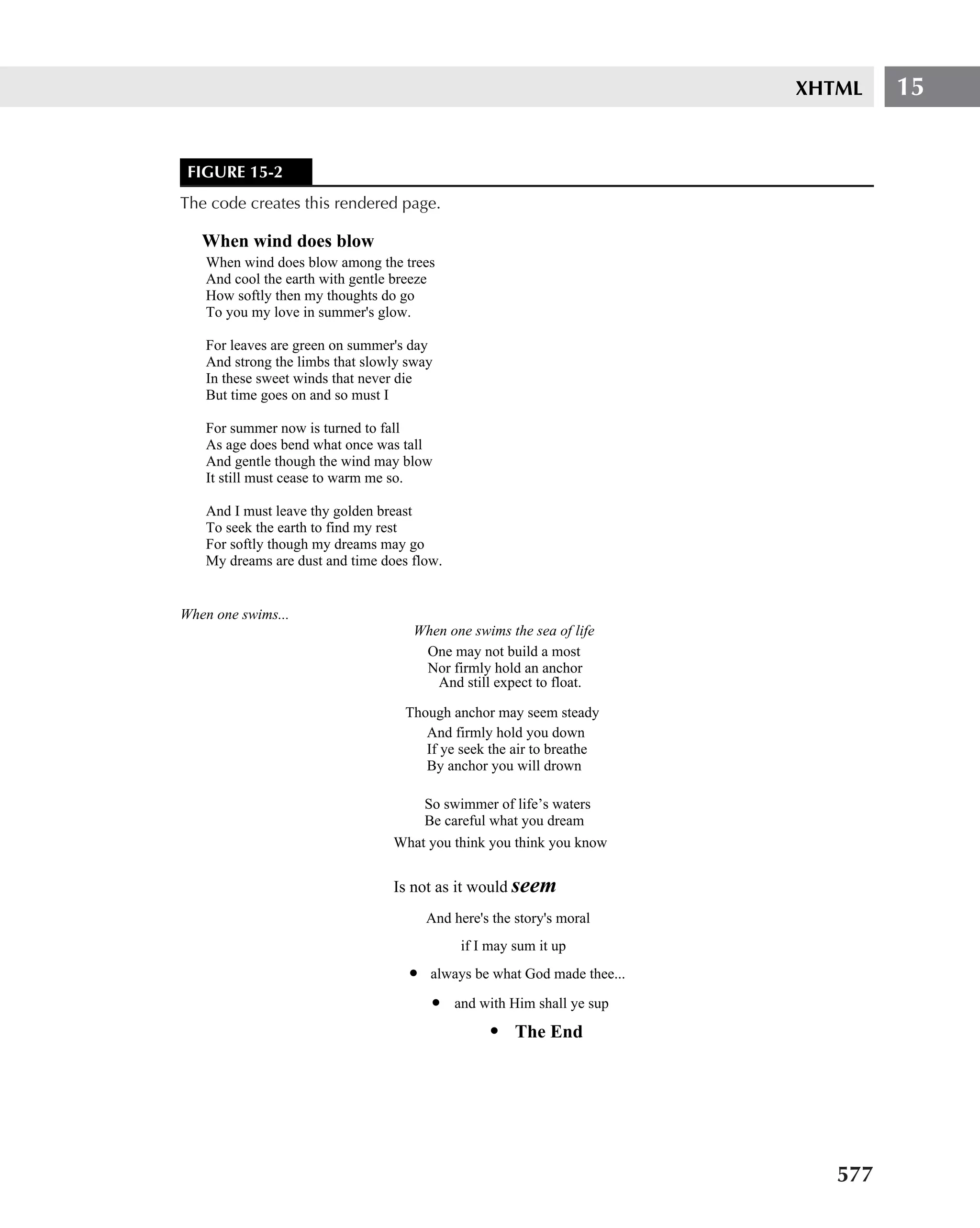 XHTML    15


 FIGURE 15-2
The code creates this rendered page.

   When wind does blow
    When wind does blow among the trees
    And cool the earth with gentle breeze
    How softly then my thoughts do go
    To you my love in summer's glow.

    For leaves are green on summer's day
    And strong the limbs that slowly sway
    In these sweet winds that never die
    But time goes on and so must I

    For summer now is turned to fall
    As age does bend what once was tall
    And gentle though the wind may blow
    It still must cease to warm me so.

    And I must leave thy golden breast
    To seek the earth to find my rest
    For softly though my dreams may go
    My dreams are dust and time does flow.


When one swims...
                                     When one swims the sea of life
                                      One may not build a most
                                      Nor firmly hold an anchor
                                        And still expect to float.

                                    Though anchor may seem steady
                                       And firmly hold you down
                                       If ye seek the air to breathe
                                       By anchor you will drown

                                      So swimmer of life’s waters
                                      Be careful what you dream
                                  What you think you think you know


                                  Is not as it would seem
                                         And here's the story's moral
                                              if I may sum it up
                                     •   always be what God made thee...
                                         •   and with Him shall ye sup
                                                   • The End




                                                                              577
 