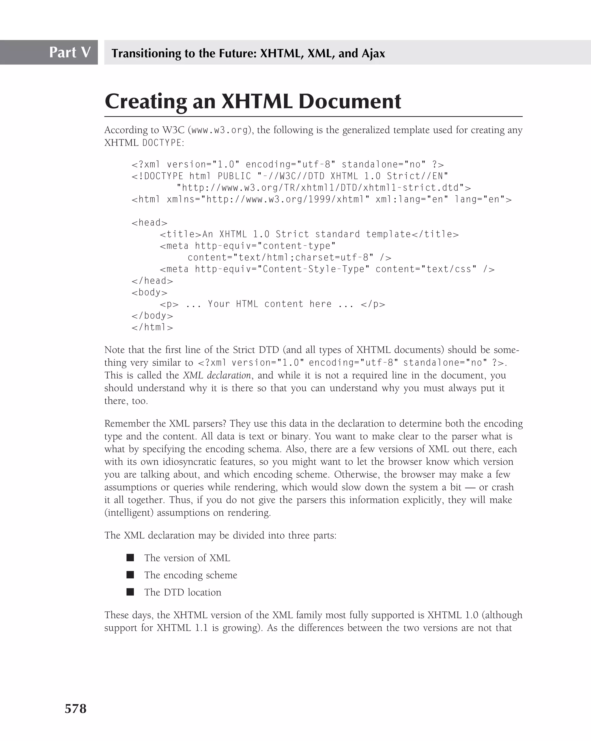Part V    Transitioning to the Future: XHTML, XML, and Ajax



         Creating an XHTML Document
         According to W3C (www.w3.org), the following is the generalized template used for creating any
         XHTML DOCTYPE:

               <?xml version="1.0" encoding="utf-8" standalone="no" ?>
               <!DOCTYPE html PUBLIC "-//W3C//DTD XHTML 1.0 Strict//EN"
                       "http://www.w3.org/TR/xhtml1/DTD/xhtml1-strict.dtd">
               <html xmlns="http://www.w3.org/1999/xhtml" xml:lang="en" lang="en">

               <head>
                    <title>An XHTML 1.0 Strict standard template</title>
                    <meta http-equiv="content-type"
                         content="text/html;charset=utf-8" />
                    <meta http-equiv="Content-Style-Type" content="text/css" />
               </head>
               <body>
                    <p> ... Your HTML content here ... </p>
               </body>
               </html>

         Note that the ﬁrst line of the Strict DTD (and all types of XHTML documents) should be some-
         thing very similar to <?xml version="1.0" encoding="utf-8" standalone="no" ?>.
         This is called the XML declaration, and while it is not a required line in the document, you
         should understand why it is there so that you can understand why you must always put it
         there, too.

         Remember the XML parsers? They use this data in the declaration to determine both the encoding
         type and the content. All data is text or binary. You want to make clear to the parser what is
         what by specifying the encoding schema. Also, there are a few versions of XML out there, each
         with its own idiosyncratic features, so you might want to let the browser know which version
         you are talking about, and which encoding scheme. Otherwise, the browser may make a few
         assumptions or queries while rendering, which would slow down the system a bit — or crash
         it all together. Thus, if you do not give the parsers this information explicitly, they will make
         (intelligent) assumptions on rendering.

         The XML declaration may be divided into three parts:

              ■ The version of XML
              ■ The encoding scheme
              ■ The DTD location

         These days, the XHTML version of the XML family most fully supported is XHTML 1.0 (although
         support for XHTML 1.1 is growing). As the differences between the two versions are not that




  578
 