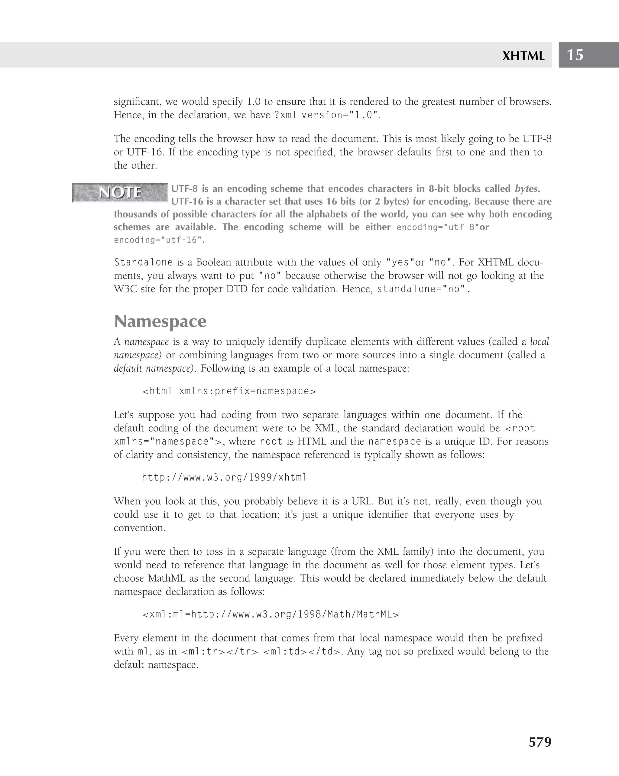 XHTML          15

signiﬁcant, we would specify 1.0 to ensure that it is rendered to the greatest number of browsers.
Hence, in the declaration, we have ?xml version="1.0".

The encoding tells the browser how to read the document. This is most likely going to be UTF-8
or UTF-16. If the encoding type is not speciﬁed, the browser defaults ﬁrst to one and then to
the other.

            UTF-8 is an encoding scheme that encodes characters in 8-bit blocks called bytes .
            UTF-16 is a character set that uses 16 bits (or 2 bytes) for encoding. Because there are
thousands of possible characters for all the alphabets of the world, you can see why both encoding
schemes are available. The encoding scheme will be either encoding="utf-8"or
encoding="utf-16".

Standalone is a Boolean attribute with the values of only "yes"or "no". For XHTML docu-
ments, you always want to put "no" because otherwise the browser will not go looking at the
W3C site for the proper DTD for code validation. Hence, standalone="no".


Namespace
A namespace is a way to uniquely identify duplicate elements with different values (called a local
namespace) or combining languages from two or more sources into a single document (called a
default namespace). Following is an example of a local namespace:

      <html xmlns:prefix=namespace>

Let’s suppose you had coding from two separate languages within one document. If the
default coding of the document were to be XML, the standard declaration would be <root
xmlns="namespace">, where root is HTML and the namespace is a unique ID. For reasons
of clarity and consistency, the namespace referenced is typically shown as follows:

      http://www.w3.org/1999/xhtml

When you look at this, you probably believe it is a URL. But it’s not, really, even though you
could use it to get to that location; it’s just a unique identiﬁer that everyone uses by
convention.

If you were then to toss in a separate language (from the XML family) into the document, you
would need to reference that language in the document as well for those element types. Let’s
choose MathML as the second language. This would be declared immediately below the default
namespace declaration as follows:

      <xml:ml=http://www.w3.org/1998/Math/MathML>

Every element in the document that comes from that local namespace would then be preﬁxed
with ml, as in <ml:tr></tr> <ml:td></td>. Any tag not so preﬁxed would belong to the
default namespace.




                                                                                              579
 