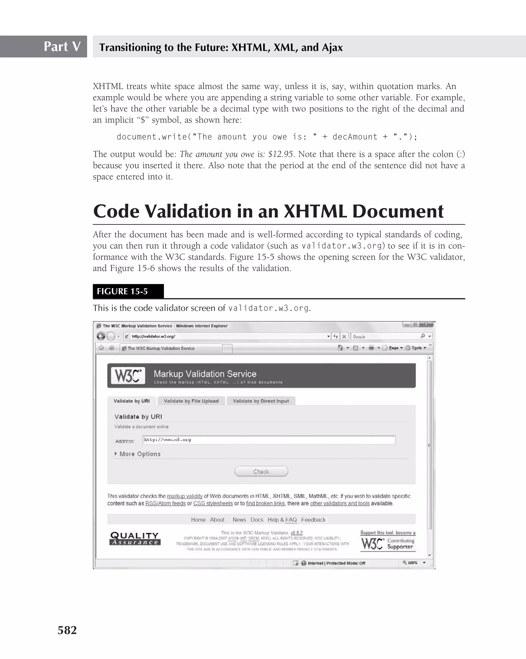 Part V    Transitioning to the Future: XHTML, XML, and Ajax


         XHTML treats white space almost the same way, unless it is, say, within quotation marks. An
         example would be where you are appending a string variable to some other variable. For example,
         let’s have the other variable be a decimal type with two positions to the right of the decimal and
         an implicit ‘‘$’’ symbol, as shown here:
               document.write("The amount you owe is: " + decAmount + ".");

         The output would be: The amount you owe is: $12.95. Note that there is a space after the colon (:)
         because you inserted it there. Also note that the period at the end of the sentence did not have a
         space entered into it.



         Code Validation in an XHTML Document
         After the document has been made and is well-formed according to typical standards of coding,
         you can then run it through a code validator (such as validator.w3.org) to see if it is in con-
         formance with the W3C standards. Figure 15-5 shows the opening screen for the W3C validator,
         and Figure 15-6 shows the results of the validation.

          FIGURE 15-5
         This is the code validator screen of validator.w3.org.




  582
 