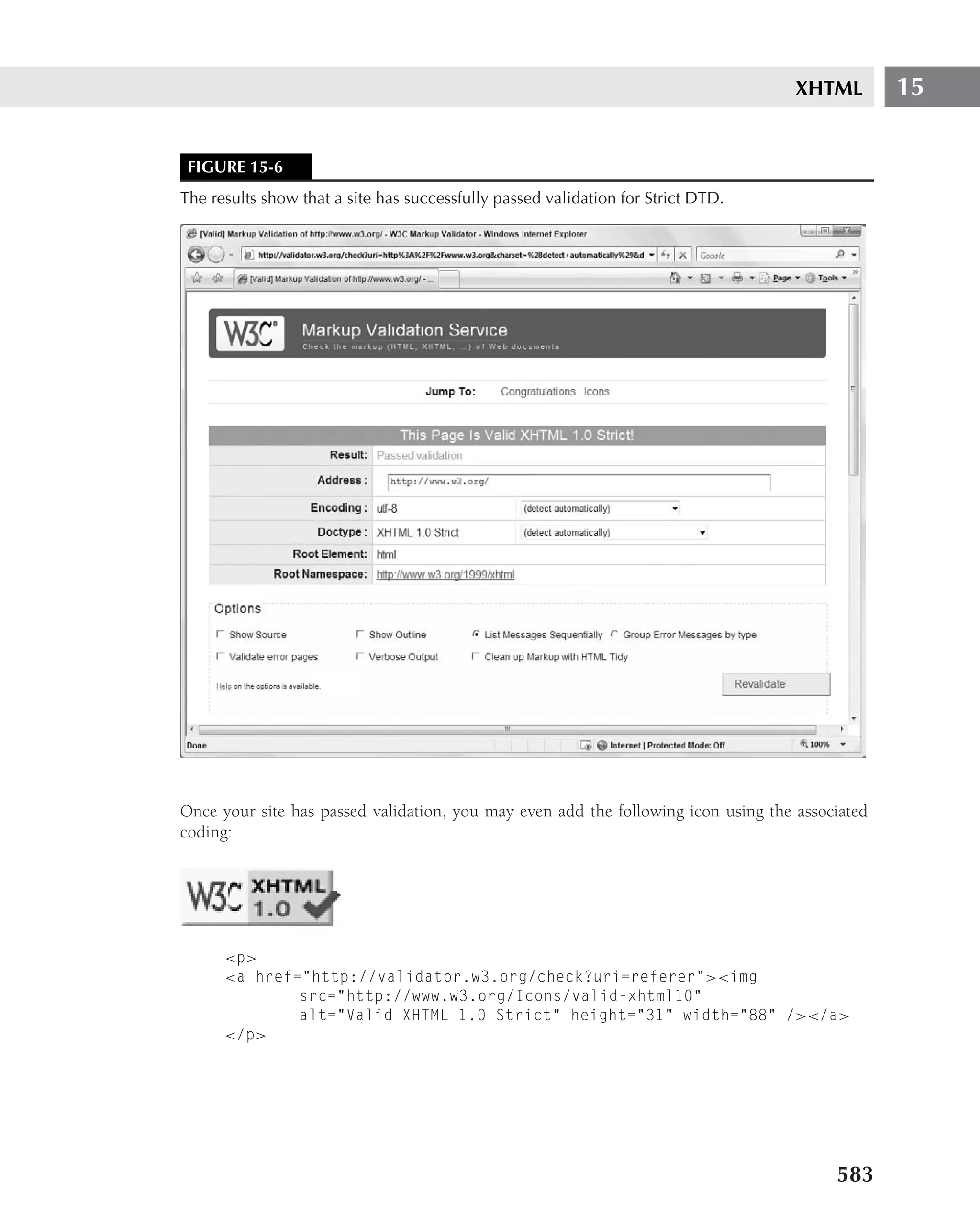 XHTML        15


 FIGURE 15-6
The results show that a site has successfully passed validation for Strict DTD.




Once your site has passed validation, you may even add the following icon using the associated
coding:




      <p>
      <a href="http://validator.w3.org/check?uri=referer"><img
              src="http://www.w3.org/Icons/valid-xhtml10"
              alt="Valid XHTML 1.0 Strict" height="31" width="88" /></a>
      </p>




                                                                                         583
 
