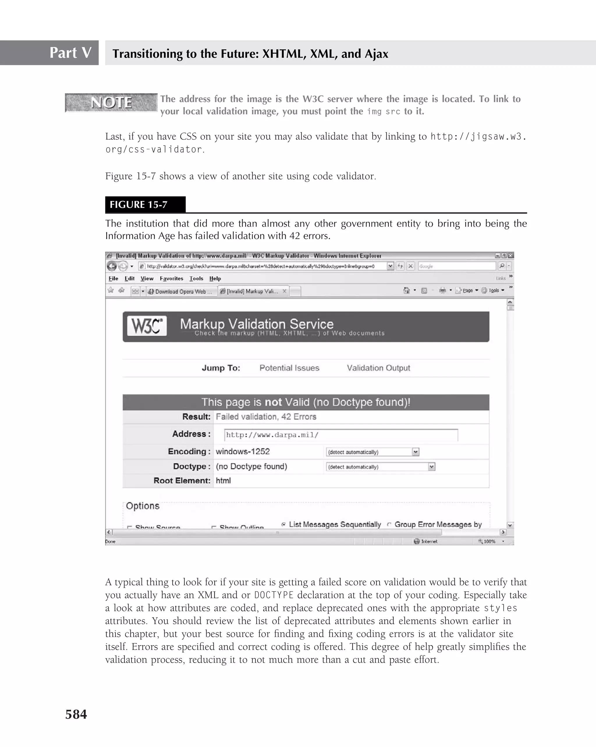 Part V    Transitioning to the Future: XHTML, XML, and Ajax


                      The address for the image is the W3C server where the image is located. To link to
                      your local validation image, you must point the img src to it.

         Last, if you have CSS on your site you may also validate that by linking to http://jigsaw.w3.
         org/css-validator.

         Figure 15-7 shows a view of another site using code validator.

          FIGURE 15-7
         The institution that did more than almost any other government entity to bring into being the
         Information Age has failed validation with 42 errors.




         A typical thing to look for if your site is getting a failed score on validation would be to verify that
         you actually have an XML and or DOCTYPE declaration at the top of your coding. Especially take
         a look at how attributes are coded, and replace deprecated ones with the appropriate styles
         attributes. You should review the list of deprecated attributes and elements shown earlier in
         this chapter, but your best source for ﬁnding and ﬁxing coding errors is at the validator site
         itself. Errors are speciﬁed and correct coding is offered. This degree of help greatly simpliﬁes the
         validation process, reducing it to not much more than a cut and paste effort.




  584
 