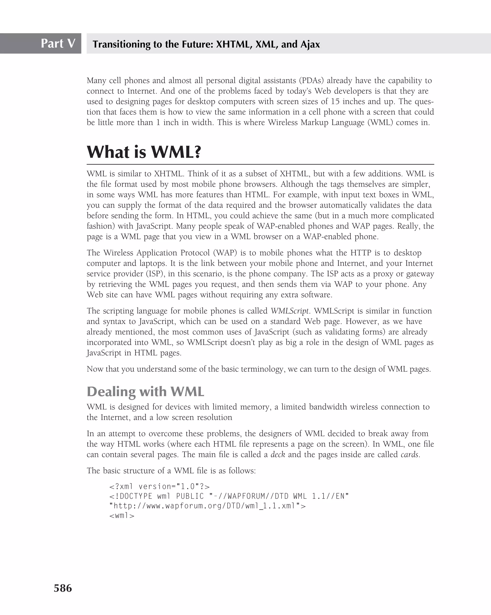 Part V    Transitioning to the Future: XHTML, XML, and Ajax


         Many cell phones and almost all personal digital assistants (PDAs) already have the capability to
         connect to Internet. And one of the problems faced by today’s Web developers is that they are
         used to designing pages for desktop computers with screen sizes of 15 inches and up. The ques-
         tion that faces them is how to view the same information in a cell phone with a screen that could
         be little more than 1 inch in width. This is where Wireless Markup Language (WML) comes in.


         What is WML?
         WML is similar to XHTML. Think of it as a subset of XHTML, but with a few additions. WML is
         the ﬁle format used by most mobile phone browsers. Although the tags themselves are simpler,
         in some ways WML has more features than HTML. For example, with input text boxes in WML,
         you can supply the format of the data required and the browser automatically validates the data
         before sending the form. In HTML, you could achieve the same (but in a much more complicated
         fashion) with JavaScript. Many people speak of WAP-enabled phones and WAP pages. Really, the
         page is a WML page that you view in a WML browser on a WAP-enabled phone.
         The Wireless Application Protocol (WAP) is to mobile phones what the HTTP is to desktop
         computer and laptops. It is the link between your mobile phone and Internet, and your Internet
         service provider (ISP), in this scenario, is the phone company. The ISP acts as a proxy or gateway
         by retrieving the WML pages you request, and then sends them via WAP to your phone. Any
         Web site can have WML pages without requiring any extra software.
         The scripting language for mobile phones is called WMLScript. WMLScript is similar in function
         and syntax to JavaScript, which can be used on a standard Web page. However, as we have
         already mentioned, the most common uses of JavaScript (such as validating forms) are already
         incorporated into WML, so WMLScript doesn’t play as big a role in the design of WML pages as
         JavaScript in HTML pages.
         Now that you understand some of the basic terminology, we can turn to the design of WML pages.

         Dealing with WML
         WML is designed for devices with limited memory, a limited bandwidth wireless connection to
         the Internet, and a low screen resolution
         In an attempt to overcome these problems, the designers of WML decided to break away from
         the way HTML works (where each HTML ﬁle represents a page on the screen). In WML, one ﬁle
         can contain several pages. The main ﬁle is called a deck and the pages inside are called cards.
         The basic structure of a WML ﬁle is as follows:
               <?xml version="1.0"?>
               <!DOCTYPE wml PUBLIC "-//WAPFORUM//DTD WML 1.1//EN"
               "http://www.wapforum.org/DTD/wml 1.1.xml">
               <wml>




  586
 