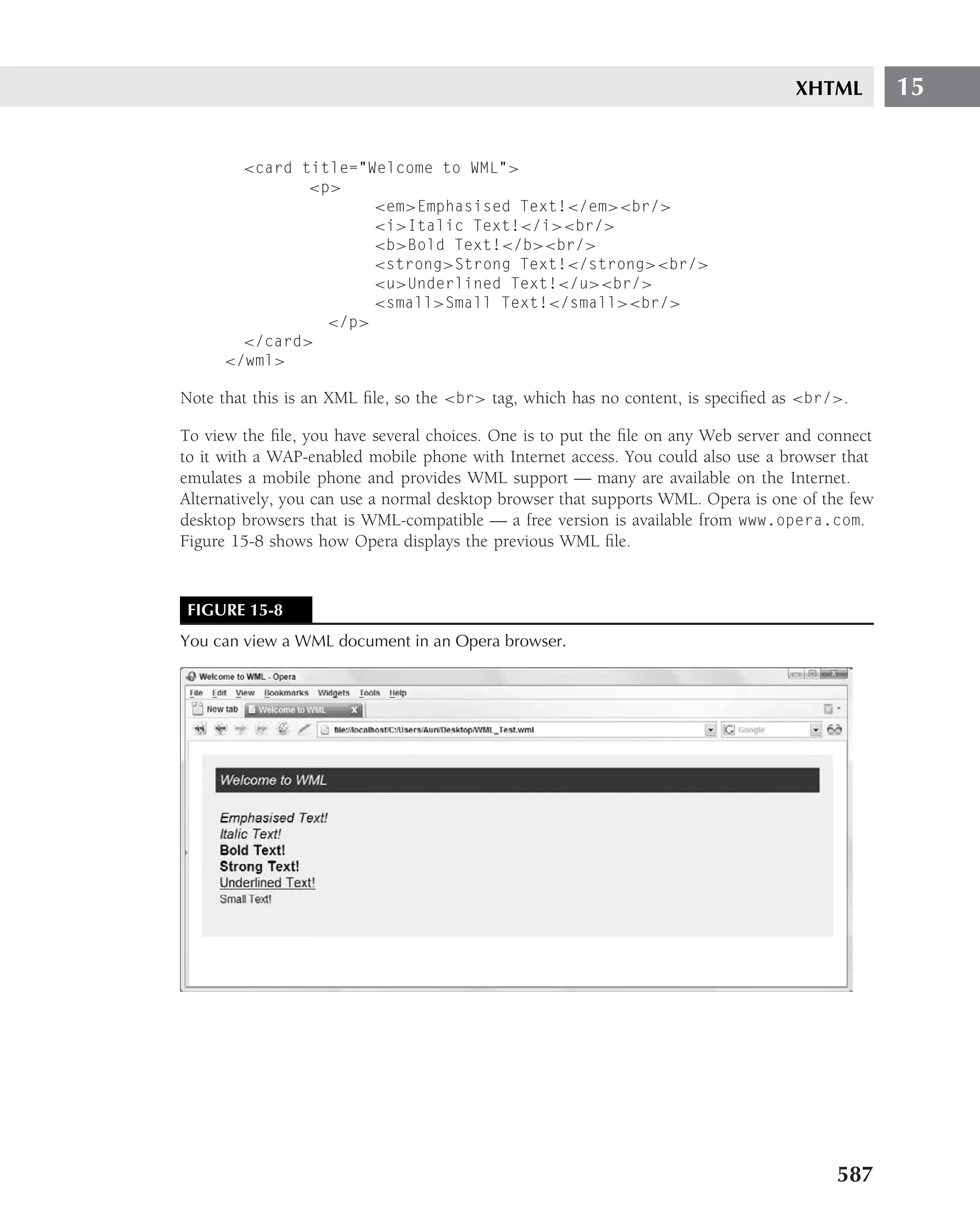 XHTML         15


       <card title="Welcome to WML">
              <p>
                     <em>Emphasised Text!</em><br/>
                     <i>Italic Text!</i><br/>
                     <b>Bold Text!</b><br/>
                     <strong>Strong Text!</strong><br/>
                     <u>Underlined Text!</u><br/>
                     <small>Small Text!</small><br/>
                </p>
       </card>
     </wml>

Note that this is an XML ﬁle, so the <br> tag, which has no content, is speciﬁed as <br/>.

To view the ﬁle, you have several choices. One is to put the ﬁle on any Web server and connect
to it with a WAP-enabled mobile phone with Internet access. You could also use a browser that
emulates a mobile phone and provides WML support — many are available on the Internet.
Alternatively, you can use a normal desktop browser that supports WML. Opera is one of the few
desktop browsers that is WML-compatible — a free version is available from www.opera.com.
Figure 15-8 shows how Opera displays the previous WML ﬁle.


FIGURE 15-8
You can view a WML document in an Opera browser.




                                                                                         587
 