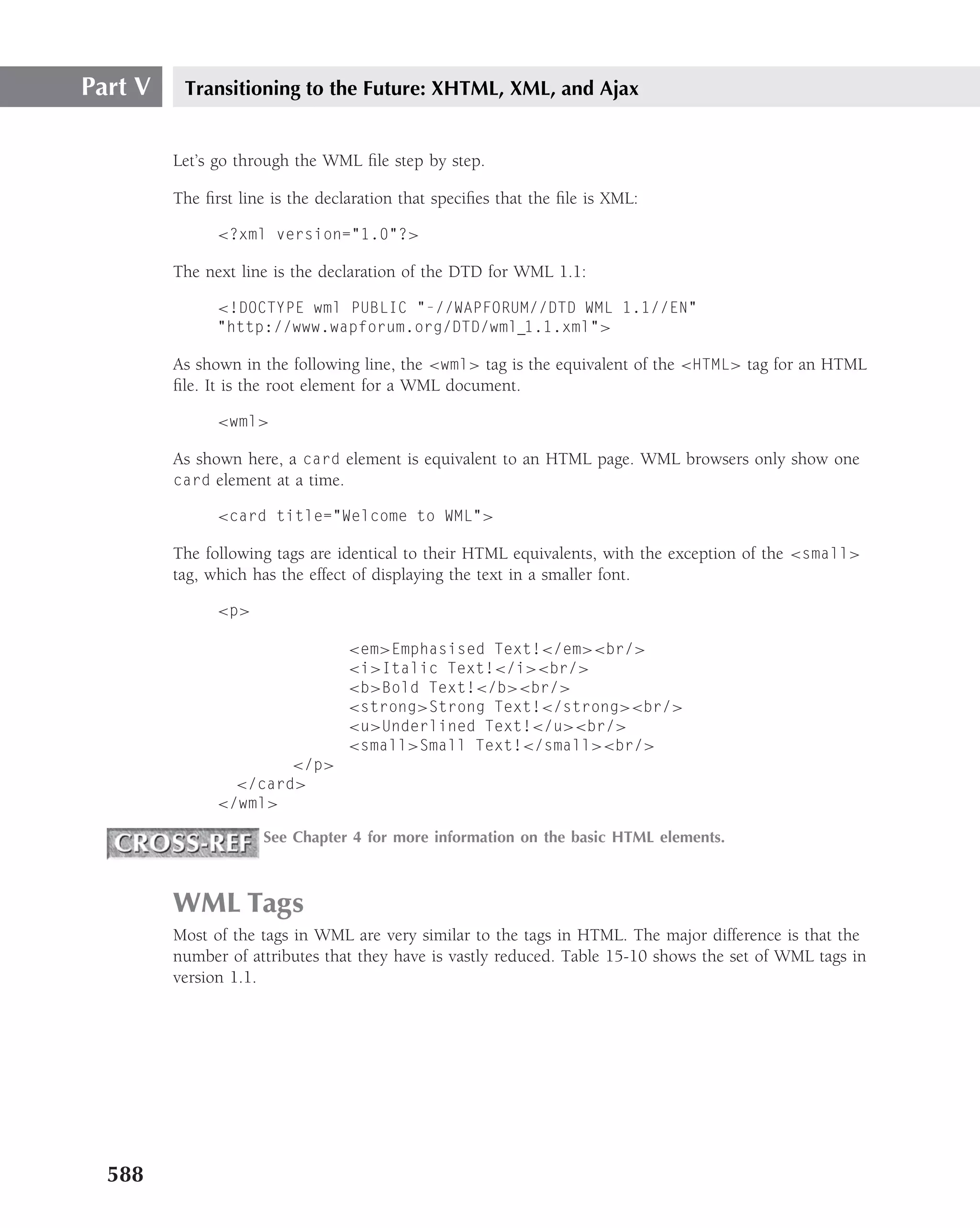 Part V    Transitioning to the Future: XHTML, XML, and Ajax


         Let’s go through the WML ﬁle step by step.

         The ﬁrst line is the declaration that speciﬁes that the ﬁle is XML:

               <?xml version="1.0"?>

         The next line is the declaration of the DTD for WML 1.1:

               <!DOCTYPE wml PUBLIC "-//WAPFORUM//DTD WML 1.1//EN"
               "http://www.wapforum.org/DTD/wml 1.1.xml">

         As shown in the following line, the <wml> tag is the equivalent of the <HTML> tag for an HTML
         ﬁle. It is the root element for a WML document.

               <wml>

         As shown here, a card element is equivalent to an HTML page. WML browsers only show one
         card element at a time.

               <card title="Welcome to WML">

         The following tags are identical to their HTML equivalents, with the exception of the <small>
         tag, which has the effect of displaying the text in a smaller font.

               <p>

                                  <em>Emphasised Text!</em><br/>
                                  <i>Italic Text!</i><br/>
                                  <b>Bold Text!</b><br/>
                                  <strong>Strong Text!</strong><br/>
                                  <u>Underlined Text!</u><br/>
                                  <small>Small Text!</small><br/>
                       </p>
                 </card>
               </wml>

                      See Chapter 4 for more information on the basic HTML elements.



         WML Tags
         Most of the tags in WML are very similar to the tags in HTML. The major difference is that the
         number of attributes that they have is vastly reduced. Table 15-10 shows the set of WML tags in
         version 1.1.




  588
 