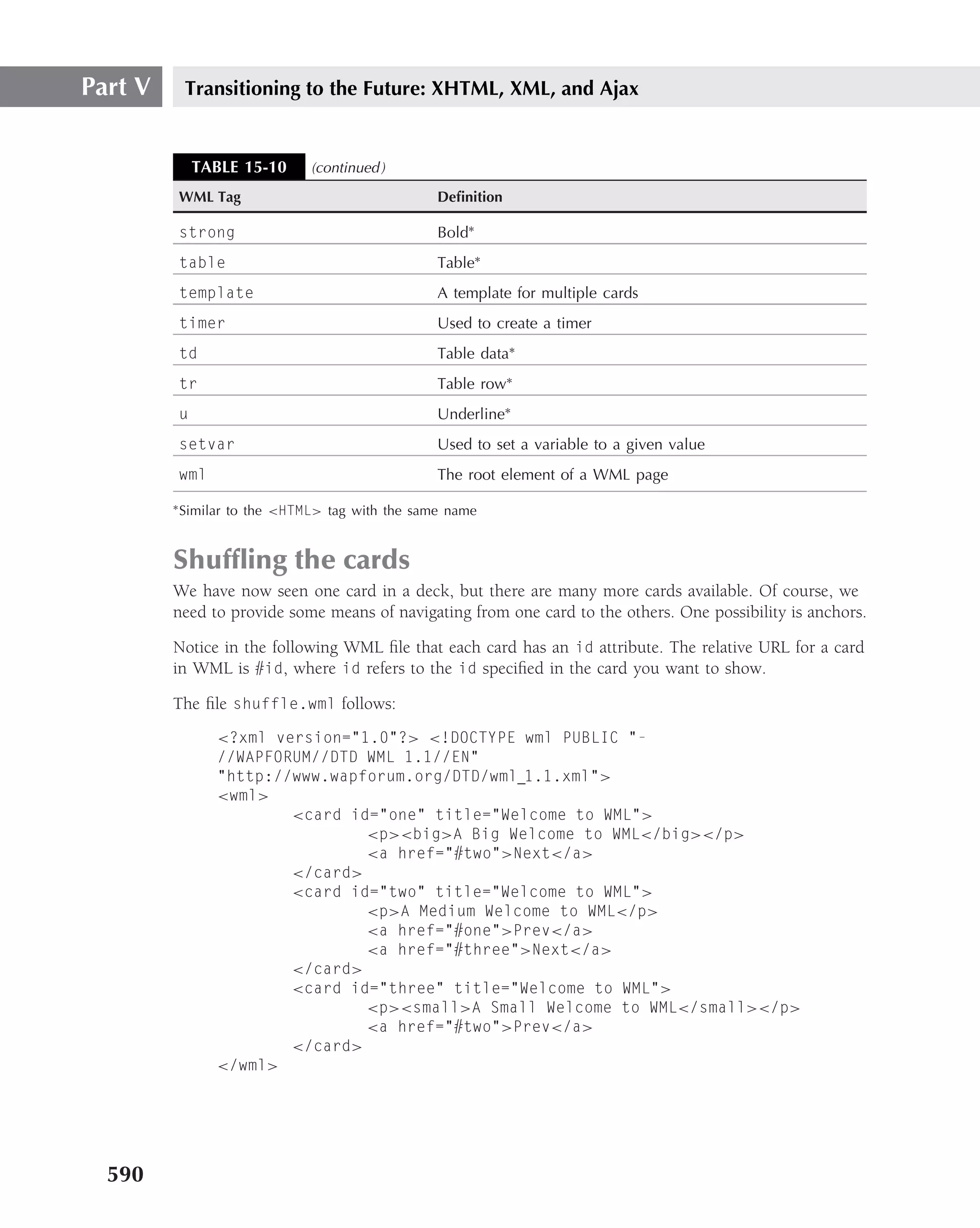 Part V     Transitioning to the Future: XHTML, XML, and Ajax


              TABLE 15-10        (continued )
          WML Tag                                  Deﬁnition

          strong                                   Bold∗
          table                                    Table∗
          template                                 A template for multiple cards
          timer                                    Used to create a timer
          td                                       Table data∗
          tr                                       Table row∗
          u                                        Underline∗
          setvar                                   Used to set a variable to a given value
          wml                                      The root element of a WML page
         ∗ Similar   to the <HTML> tag with the same name


         Shufﬂing the cards
         We have now seen one card in a deck, but there are many more cards available. Of course, we
         need to provide some means of navigating from one card to the others. One possibility is anchors.

         Notice in the following WML ﬁle that each card has an id attribute. The relative URL for a card
         in WML is #id, where id refers to the id speciﬁed in the card you want to show.

         The ﬁle shuffle.wml follows:
                 <?xml version="1.0"?> <!DOCTYPE wml PUBLIC "-
                 //WAPFORUM//DTD WML 1.1//EN"
                 "http://www.wapforum.org/DTD/wml 1.1.xml">
                 <wml>
                         <card id="one" title="Welcome to WML">
                                 <p><big>A Big Welcome to WML</big></p>
                                 <a href="#two">Next</a>
                         </card>
                         <card id="two" title="Welcome to WML">
                                 <p>A Medium Welcome to WML</p>
                                 <a href="#one">Prev</a>
                                 <a href="#three">Next</a>
                         </card>
                         <card id="three" title="Welcome to WML">
                                 <p><small>A Small Welcome to WML</small></p>
                                 <a href="#two">Prev</a>
                         </card>
                 </wml>




  590
 