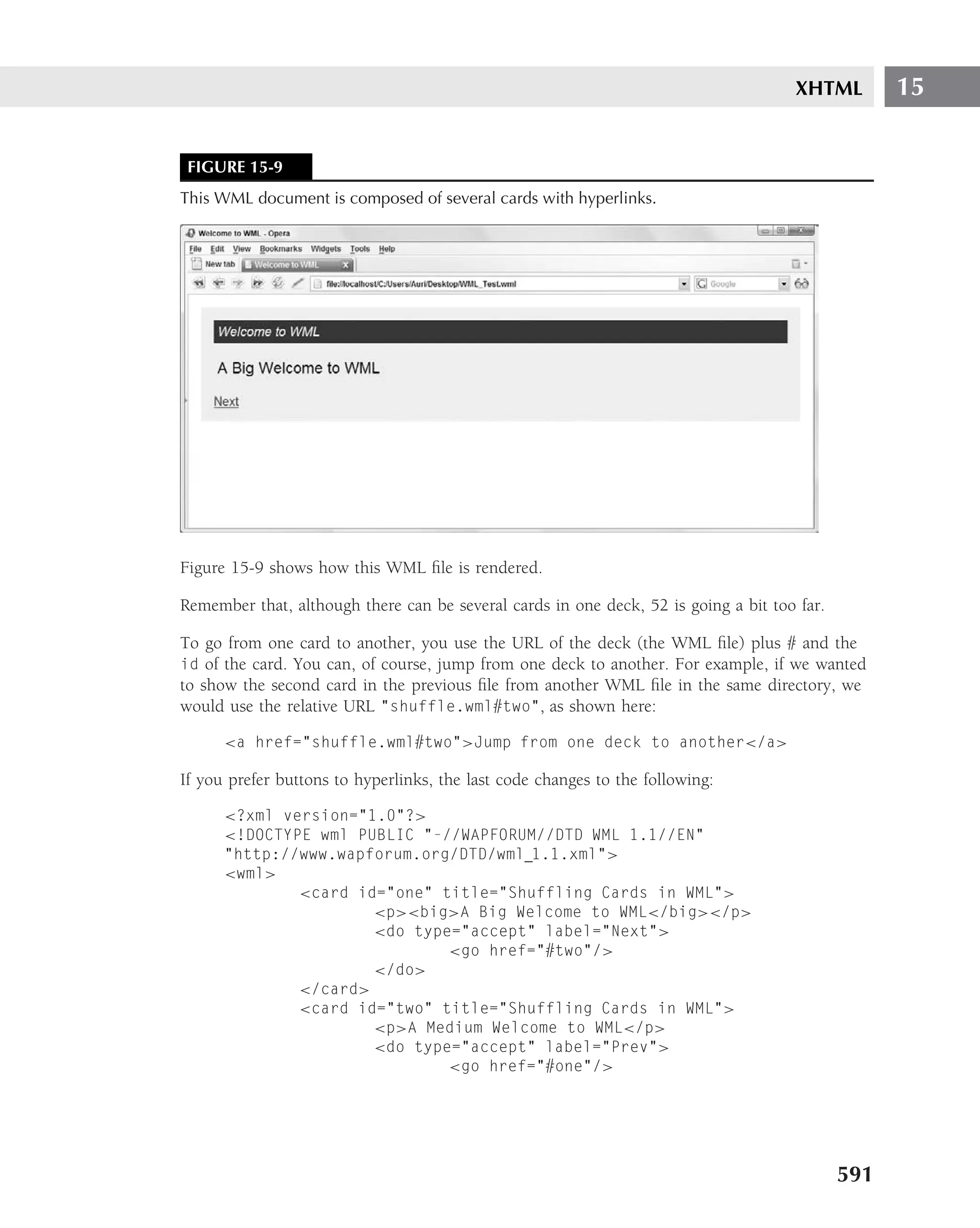 XHTML         15


 FIGURE 15-9
This WML document is composed of several cards with hyperlinks.




Figure 15-9 shows how this WML ﬁle is rendered.

Remember that, although there can be several cards in one deck, 52 is going a bit too far.

To go from one card to another, you use the URL of the deck (the WML ﬁle) plus # and the
id of the card. You can, of course, jump from one deck to another. For example, if we wanted
to show the second card in the previous ﬁle from another WML ﬁle in the same directory, we
would use the relative URL "shuffle.wml#two", as shown here:

      <a href="shuffle.wml#two">Jump from one deck to another</a>

If you prefer buttons to hyperlinks, the last code changes to the following:

      <?xml version="1.0"?>
      <!DOCTYPE wml PUBLIC "-//WAPFORUM//DTD WML 1.1//EN"
      "http://www.wapforum.org/DTD/wml 1.1.xml">
      <wml>
              <card id="one" title="Shuffling Cards in WML">
                      <p><big>A Big Welcome to WML</big></p>
                      <do type="accept" label="Next">
                              <go href="#two"/>
                      </do>
              </card>
              <card id="two" title="Shuffling Cards in WML">
                      <p>A Medium Welcome to WML</p>
                      <do type="accept" label="Prev">
                              <go href="#one"/>




                                                                                             591
 