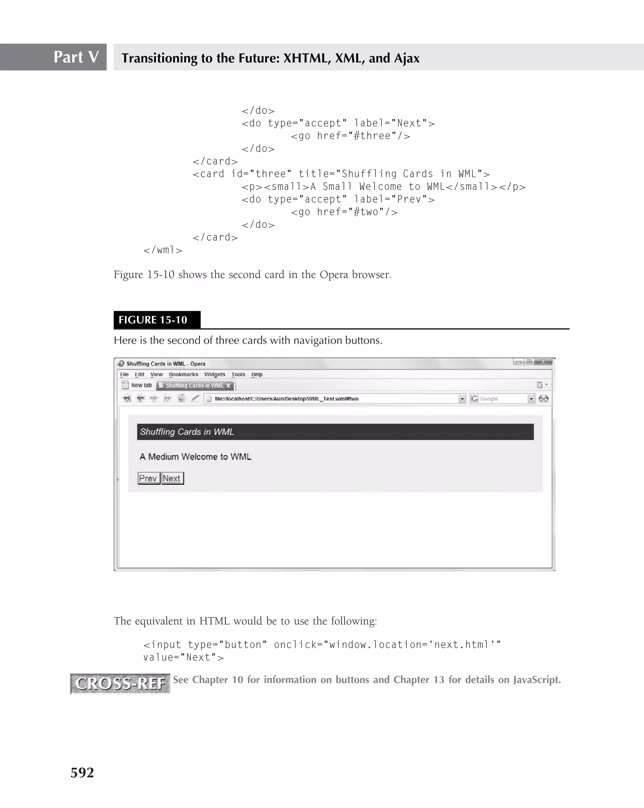 Part V    Transitioning to the Future: XHTML, XML, and Ajax


                                    </do>
                                    <do type="accept" label="Next">
                                            <go href="#three"/>
                                    </do>
                         </card>
                         <card id="three" title="Shuffling Cards in WML">
                                 <p><small>A Small Welcome to WML</small></p>
                                 <do type="accept" label="Prev">
                                         <go href="#two"/>
                                 </do>
                         </card>
               </wml>

         Figure 15-10 shows the second card in the Opera browser.


          FIGURE 15-10
         Here is the second of three cards with navigation buttons.




         The equivalent in HTML would be to use the following:

               <input type="button" onclick="window.location=’next.html’"
               value="Next">

                     See Chapter 10 for information on buttons and Chapter 13 for details on JavaScript.




  592
 