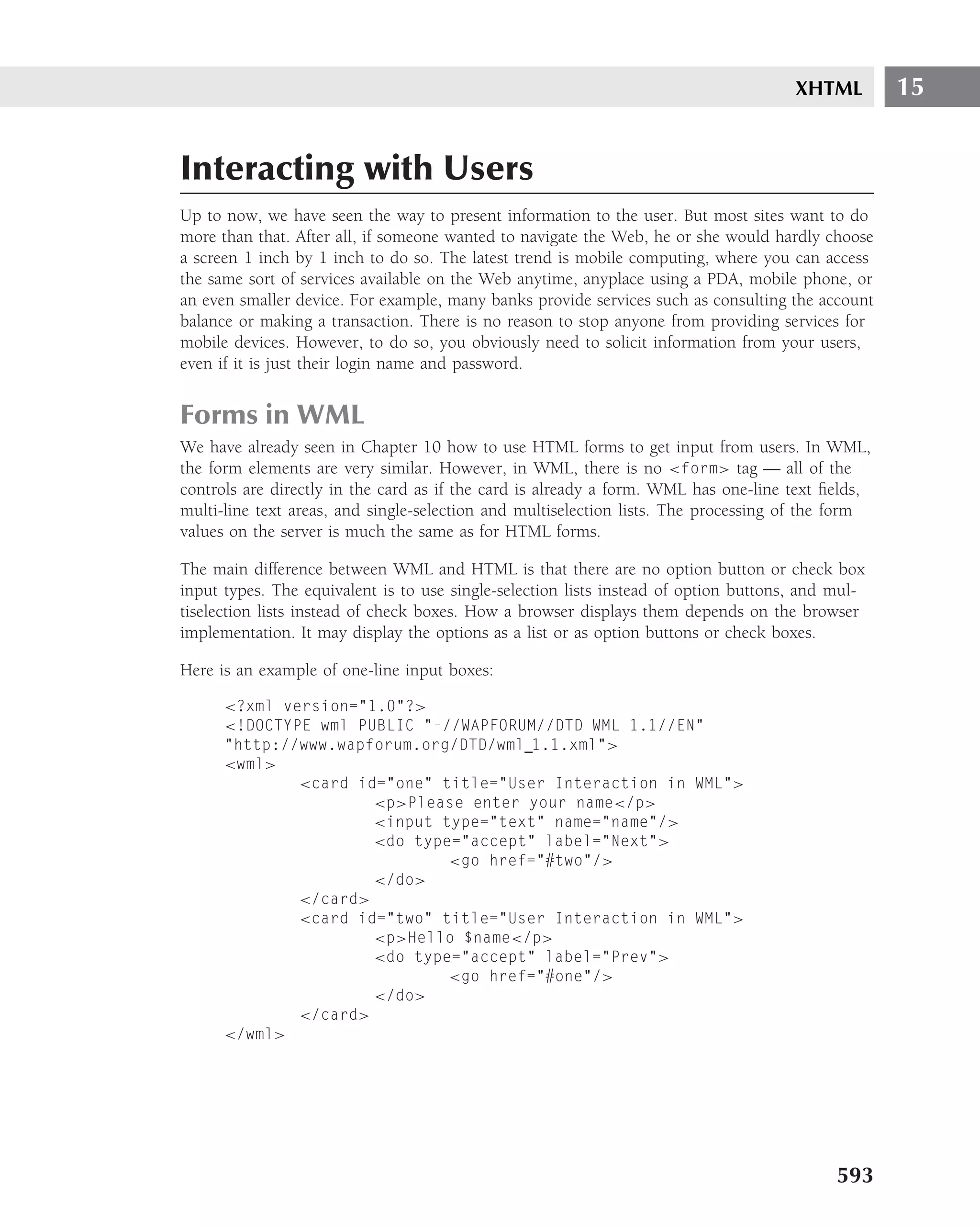XHTML        15


Interacting with Users
Up to now, we have seen the way to present information to the user. But most sites want to do
more than that. After all, if someone wanted to navigate the Web, he or she would hardly choose
a screen 1 inch by 1 inch to do so. The latest trend is mobile computing, where you can access
the same sort of services available on the Web anytime, anyplace using a PDA, mobile phone, or
an even smaller device. For example, many banks provide services such as consulting the account
balance or making a transaction. There is no reason to stop anyone from providing services for
mobile devices. However, to do so, you obviously need to solicit information from your users,
even if it is just their login name and password.


Forms in WML
We have already seen in Chapter 10 how to use HTML forms to get input from users. In WML,
the form elements are very similar. However, in WML, there is no <form> tag — all of the
controls are directly in the card as if the card is already a form. WML has one-line text ﬁelds,
multi-line text areas, and single-selection and multiselection lists. The processing of the form
values on the server is much the same as for HTML forms.

The main difference between WML and HTML is that there are no option button or check box
input types. The equivalent is to use single-selection lists instead of option buttons, and mul-
tiselection lists instead of check boxes. How a browser displays them depends on the browser
implementation. It may display the options as a list or as option buttons or check boxes.

Here is an example of one-line input boxes:

      <?xml version="1.0"?>
      <!DOCTYPE wml PUBLIC "-//WAPFORUM//DTD WML 1.1//EN"
      "http://www.wapforum.org/DTD/wml 1.1.xml">
      <wml>
              <card id="one" title="User Interaction in WML">
                      <p>Please enter your name</p>
                      <input type="text" name="name"/>
                      <do type="accept" label="Next">
                              <go href="#two"/>
                      </do>
              </card>
              <card id="two" title="User Interaction in WML">
                      <p>Hello $name</p>
                      <do type="accept" label="Prev">
                              <go href="#one"/>
                      </do>
              </card>
      </wml>




                                                                                            593
 