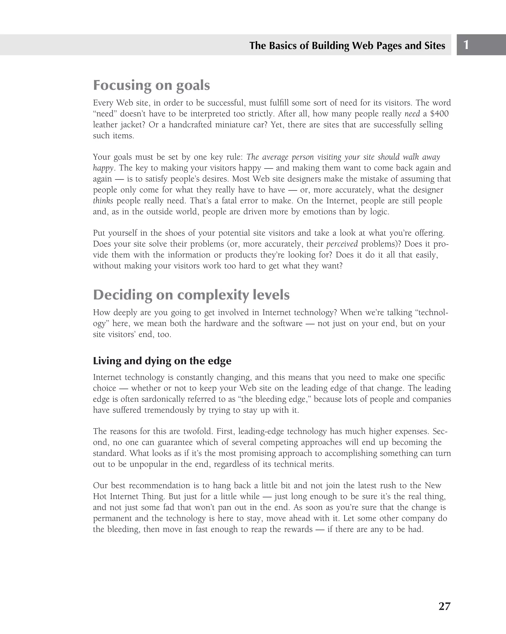 The Basics of Building Web Pages and Sites                  1


Focusing on goals
Every Web site, in order to be successful, must fulﬁll some sort of need for its visitors. The word
‘‘need’’ doesn’t have to be interpreted too strictly. After all, how many people really need a $400
leather jacket? Or a handcrafted miniature car? Yet, there are sites that are successfully selling
such items.

Your goals must be set by one key rule: The average person visiting your site should walk away
happy. The key to making your visitors happy — and making them want to come back again and
again — is to satisfy people’s desires. Most Web site designers make the mistake of assuming that
people only come for what they really have to have — or, more accurately, what the designer
thinks people really need. That’s a fatal error to make. On the Internet, people are still people
and, as in the outside world, people are driven more by emotions than by logic.

Put yourself in the shoes of your potential site visitors and take a look at what you’re offering.
Does your site solve their problems (or, more accurately, their perceived problems)? Does it pro-
vide them with the information or products they’re looking for? Does it do it all that easily,
without making your visitors work too hard to get what they want?


Deciding on complexity levels
How deeply are you going to get involved in Internet technology? When we’re talking ‘‘technol-
ogy’’ here, we mean both the hardware and the software — not just on your end, but on your
site visitors’ end, too.


Living and dying on the edge
Internet technology is constantly changing, and this means that you need to make one speciﬁc
choice — whether or not to keep your Web site on the leading edge of that change. The leading
edge is often sardonically referred to as ‘‘the bleeding edge,’’ because lots of people and companies
have suffered tremendously by trying to stay up with it.

The reasons for this are twofold. First, leading-edge technology has much higher expenses. Sec-
ond, no one can guarantee which of several competing approaches will end up becoming the
standard. What looks as if it’s the most promising approach to accomplishing something can turn
out to be unpopular in the end, regardless of its technical merits.

Our best recommendation is to hang back a little bit and not join the latest rush to the New
Hot Internet Thing. But just for a little while — just long enough to be sure it’s the real thing,
and not just some fad that won’t pan out in the end. As soon as you’re sure that the change is
permanent and the technology is here to stay, move ahead with it. Let some other company do
the bleeding, then move in fast enough to reap the rewards — if there are any to be had.




                                                                                                 27
 