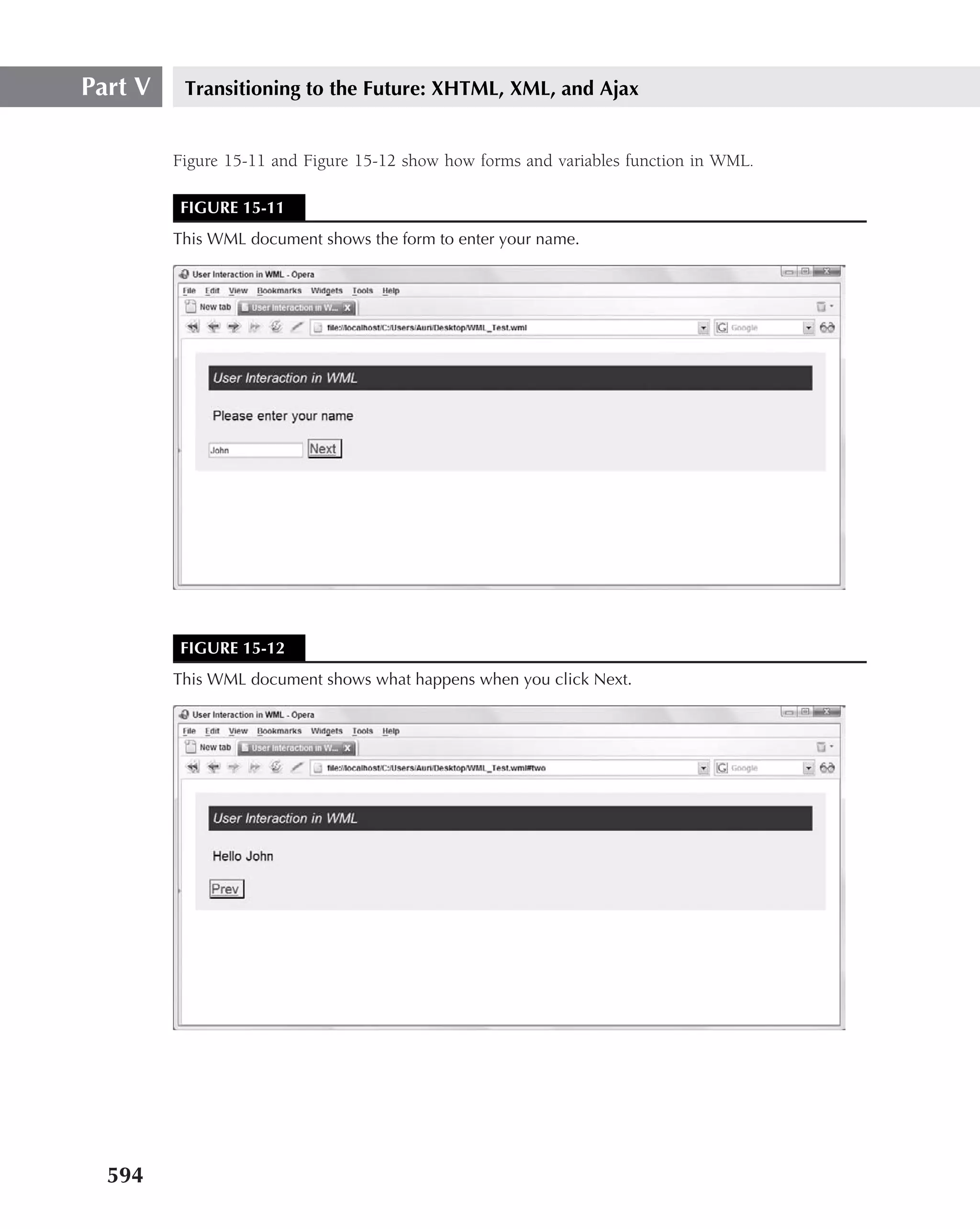 Part V    Transitioning to the Future: XHTML, XML, and Ajax


         Figure 15-11 and Figure 15-12 show how forms and variables function in WML.

         FIGURE 15-11
         This WML document shows the form to enter your name.




         FIGURE 15-12
         This WML document shows what happens when you click Next.




  594
 