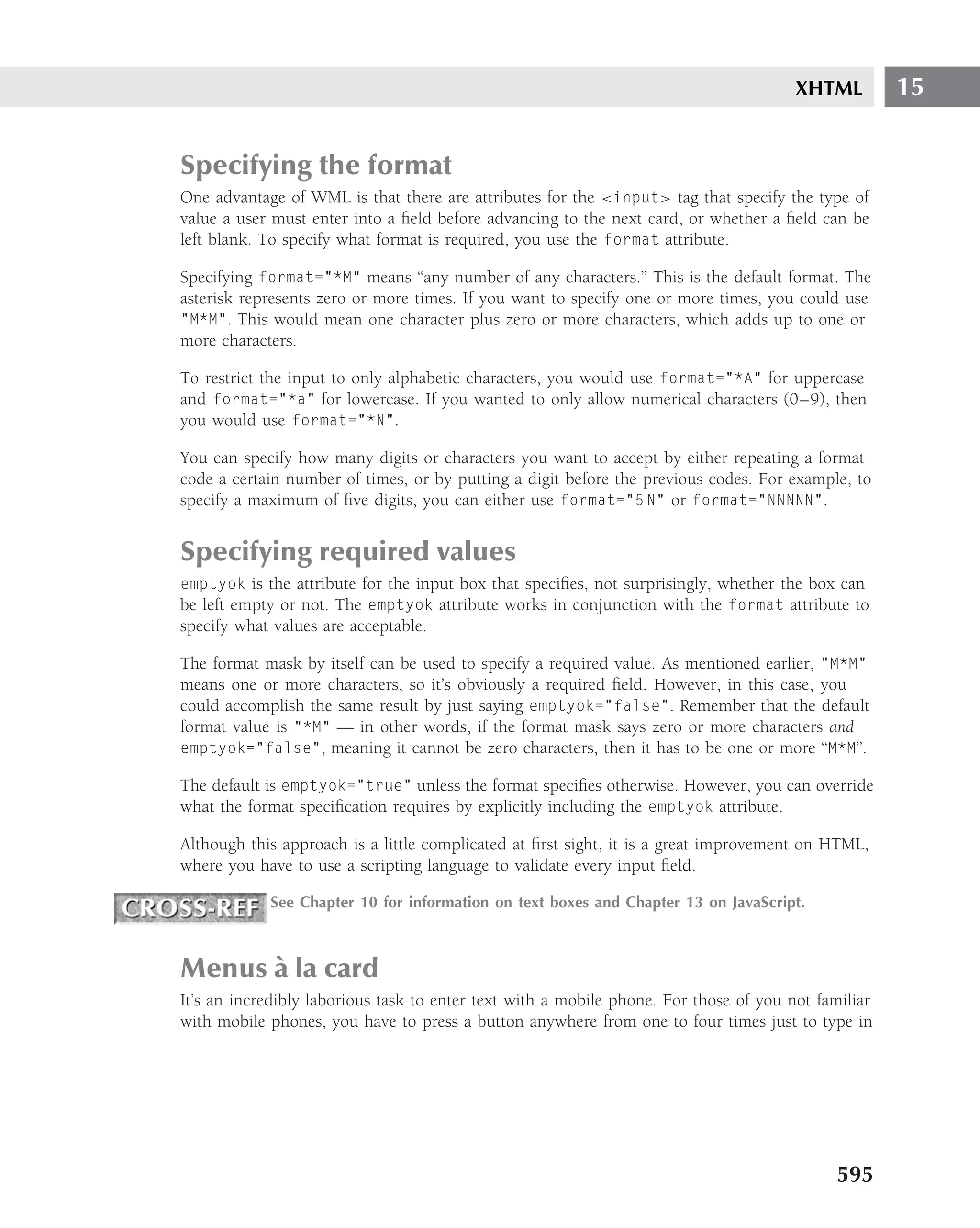 XHTML         15


Specifying the format
One advantage of WML is that there are attributes for the <input> tag that specify the type of
value a user must enter into a ﬁeld before advancing to the next card, or whether a ﬁeld can be
left blank. To specify what format is required, you use the format attribute.

Specifying format="*M" means ‘‘any number of any characters.’’ This is the default format. The
asterisk represents zero or more times. If you want to specify one or more times, you could use
"M*M". This would mean one character plus zero or more characters, which adds up to one or
more characters.

To restrict the input to only alphabetic characters, you would use format="*A" for uppercase
and format="*a" for lowercase. If you wanted to only allow numerical characters (0–9), then
you would use format="*N".

You can specify how many digits or characters you want to accept by either repeating a format
code a certain number of times, or by putting a digit before the previous codes. For example, to
specify a maximum of ﬁve digits, you can either use format="5 N" or format="NNNNN".


Specifying required values
emptyok is the attribute for the input box that speciﬁes, not surprisingly, whether the box can
be left empty or not. The emptyok attribute works in conjunction with the format attribute to
specify what values are acceptable.

The format mask by itself can be used to specify a required value. As mentioned earlier, "M*M"
means one or more characters, so it’s obviously a required ﬁeld. However, in this case, you
could accomplish the same result by just saying emptyok="false". Remember that the default
format value is "*M" — in other words, if the format mask says zero or more characters and
emptyok="false", meaning it cannot be zero characters, then it has to be one or more ‘‘M*M’’.

The default is emptyok="true" unless the format speciﬁes otherwise. However, you can override
what the format speciﬁcation requires by explicitly including the emptyok attribute.

Although this approach is a little complicated at ﬁrst sight, it is a great improvement on HTML,
where you have to use a scripting language to validate every input ﬁeld.

            See Chapter 10 for information on text boxes and Chapter 13 on JavaScript.



      `
Menus a la card
It’s an incredibly laborious task to enter text with a mobile phone. For those of you not familiar
with mobile phones, you have to press a button anywhere from one to four times just to type in




                                                                                            595
 