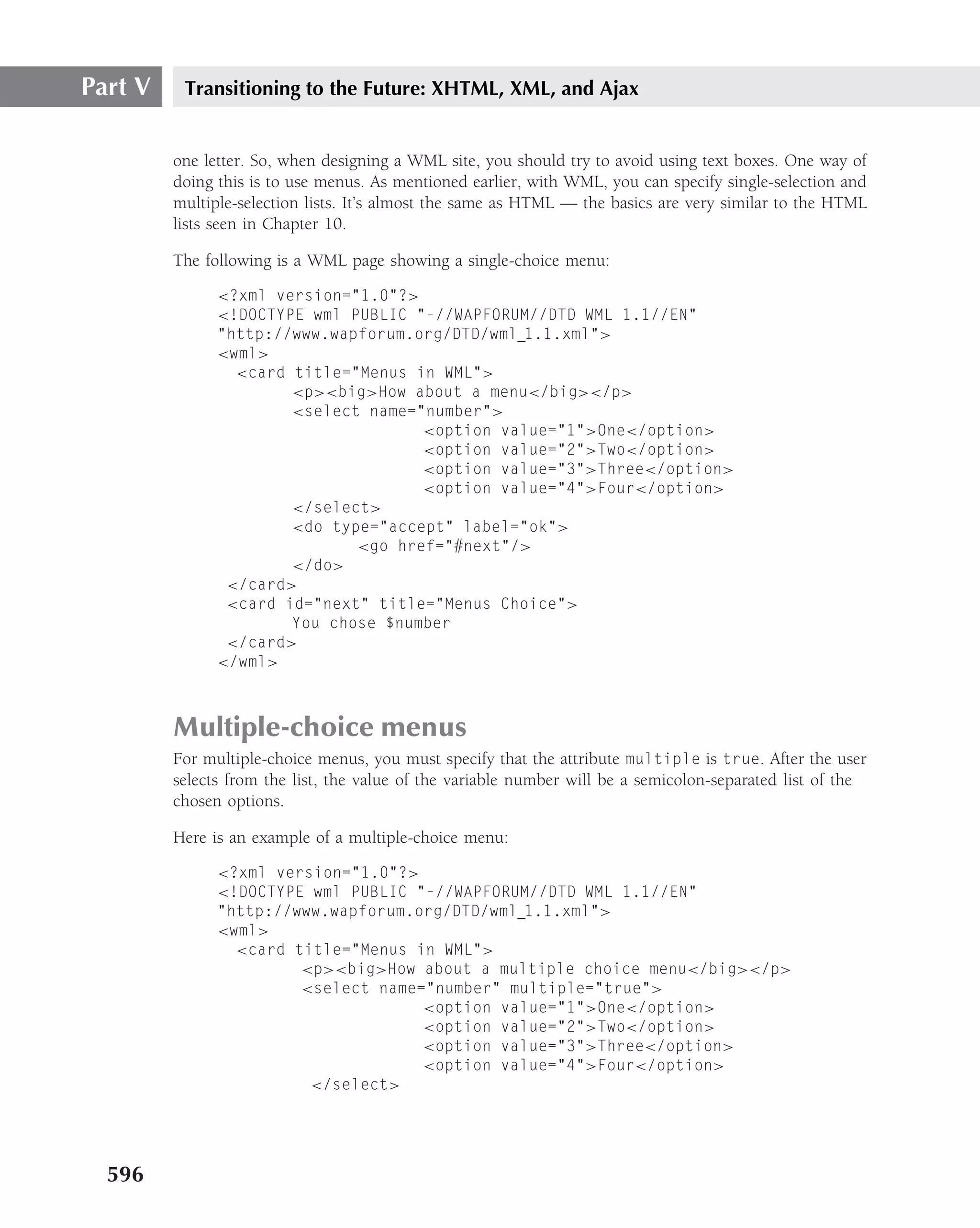 Part V    Transitioning to the Future: XHTML, XML, and Ajax


         one letter. So, when designing a WML site, you should try to avoid using text boxes. One way of
         doing this is to use menus. As mentioned earlier, with WML, you can specify single-selection and
         multiple-selection lists. It’s almost the same as HTML — the basics are very similar to the HTML
         lists seen in Chapter 10.

         The following is a WML page showing a single-choice menu:

               <?xml version="1.0"?>
               <!DOCTYPE wml PUBLIC "-//WAPFORUM//DTD WML 1.1//EN"
               "http://www.wapforum.org/DTD/wml 1.1.xml">
               <wml>
                 <card title="Menus in WML">
                       <p><big>How about a menu</big></p>
                       <select name="number">
                                     <option value="1">One</option>
                                     <option value="2">Two</option>
                                     <option value="3">Three</option>
                                     <option value="4">Four</option>
                       </select>
                       <do type="accept" label="ok">
                              <go href="#next"/>
                       </do>
                </card>
                <card id="next" title="Menus Choice">
                       You chose $number
                </card>
               </wml>



         Multiple-choice menus
         For multiple-choice menus, you must specify that the attribute multiple is true. After the user
         selects from the list, the value of the variable number will be a semicolon-separated list of the
         chosen options.

         Here is an example of a multiple-choice menu:

               <?xml version="1.0"?>
               <!DOCTYPE wml PUBLIC "-//WAPFORUM//DTD WML 1.1//EN"
               "http://www.wapforum.org/DTD/wml 1.1.xml">
               <wml>
                 <card title="Menus in WML">
                        <p><big>How about a multiple choice menu</big></p>
                        <select name="number" multiple="true">
                                     <option value="1">One</option>
                                     <option value="2">Two</option>
                                     <option value="3">Three</option>
                                     <option value="4">Four</option>
                         </select>




  596
 