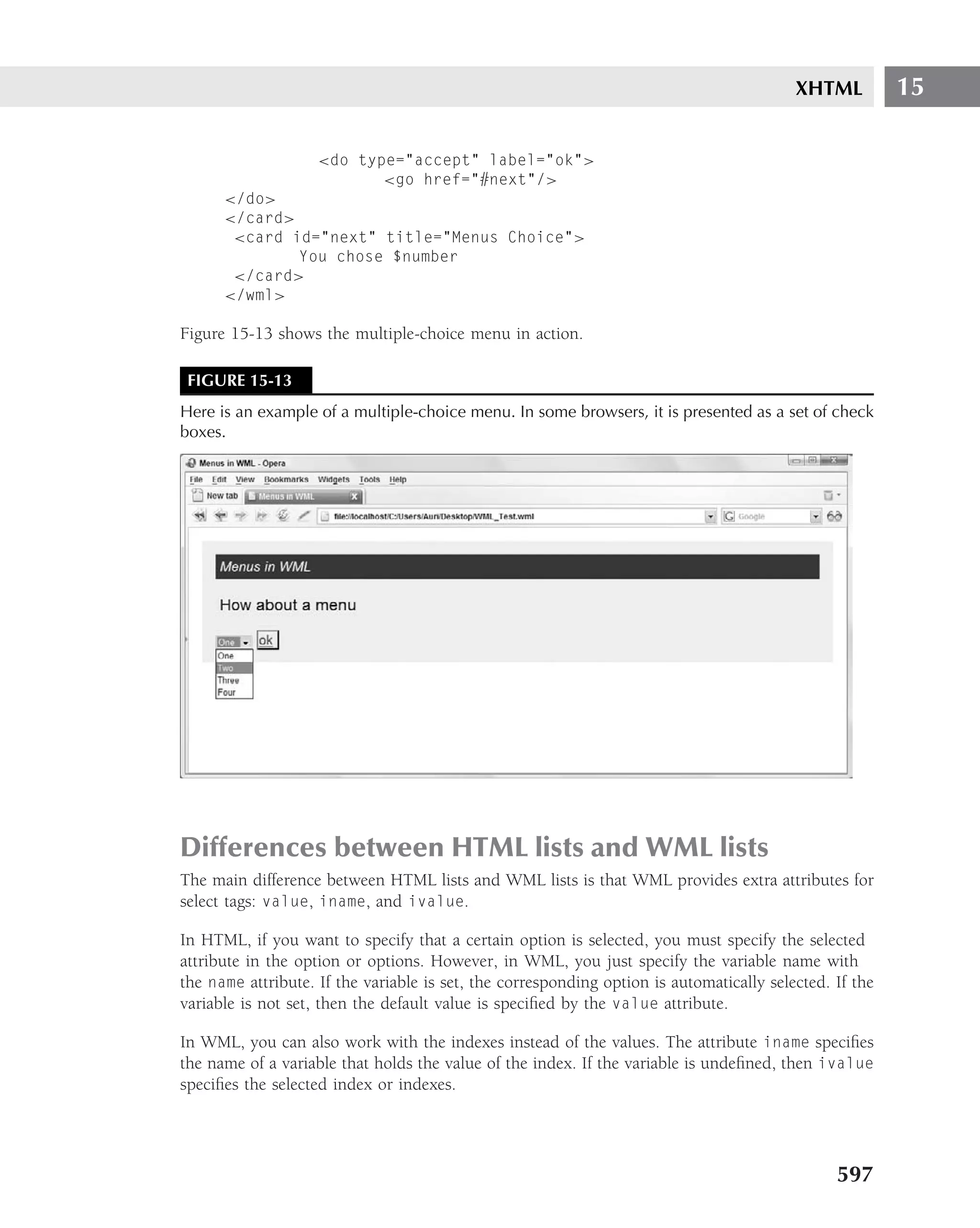 XHTML          15

                    <do type="accept" label="ok">
                           <go href="#next"/>
      </do>
      </card>
       <card id="next" title="Menus Choice">
              You chose $number
       </card>
      </wml>

Figure 15-13 shows the multiple-choice menu in action.

 FIGURE 15-13
Here is an example of a multiple-choice menu. In some browsers, it is presented as a set of check
boxes.




Differences between HTML lists and WML lists
The main difference between HTML lists and WML lists is that WML provides extra attributes for
select tags: value, iname, and ivalue.

In HTML, if you want to specify that a certain option is selected, you must specify the selected
attribute in the option or options. However, in WML, you just specify the variable name with
the name attribute. If the variable is set, the corresponding option is automatically selected. If the
variable is not set, then the default value is speciﬁed by the value attribute.

In WML, you can also work with the indexes instead of the values. The attribute iname speciﬁes
the name of a variable that holds the value of the index. If the variable is undeﬁned, then ivalue
speciﬁes the selected index or indexes.




                                                                                                597
 