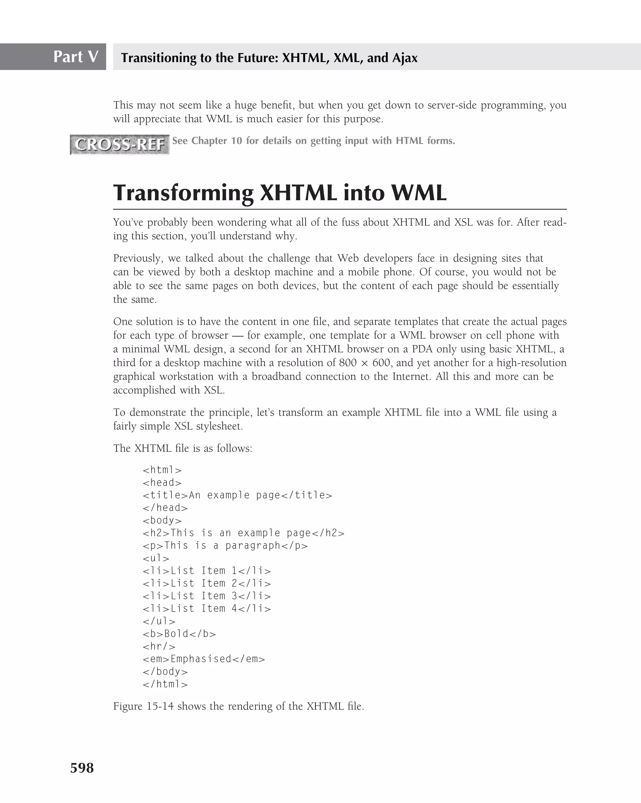 Part V    Transitioning to the Future: XHTML, XML, and Ajax


         This may not seem like a huge beneﬁt, but when you get down to server-side programming, you
         will appreciate that WML is much easier for this purpose.
                     See Chapter 10 for details on getting input with HTML forms.




         Transforming XHTML into WML
         You’ve probably been wondering what all of the fuss about XHTML and XSL was for. After read-
         ing this section, you’ll understand why.
         Previously, we talked about the challenge that Web developers face in designing sites that
         can be viewed by both a desktop machine and a mobile phone. Of course, you would not be
         able to see the same pages on both devices, but the content of each page should be essentially
         the same.
         One solution is to have the content in one ﬁle, and separate templates that create the actual pages
         for each type of browser — for example, one template for a WML browser on cell phone with
         a minimal WML design, a second for an XHTML browser on a PDA only using basic XHTML, a
         third for a desktop machine with a resolution of 800 × 600, and yet another for a high-resolution
         graphical workstation with a broadband connection to the Internet. All this and more can be
         accomplished with XSL.
         To demonstrate the principle, let’s transform an example XHTML ﬁle into a WML ﬁle using a
         fairly simple XSL stylesheet.
         The XHTML ﬁle is as follows:
               <html>
               <head>
               <title>An example page</title>
               </head>
               <body>
               <h2>This is an example page</h2>
               <p>This is a paragraph</p>
               <ul>
               <li>List Item 1</li>
               <li>List Item 2</li>
               <li>List Item 3</li>
               <li>List Item 4</li>
               </ul>
               <b>Bold</b>
               <hr/>
               <em>Emphasised</em>
               </body>
               </html>

         Figure 15-14 shows the rendering of the XHTML ﬁle.




  598
 
