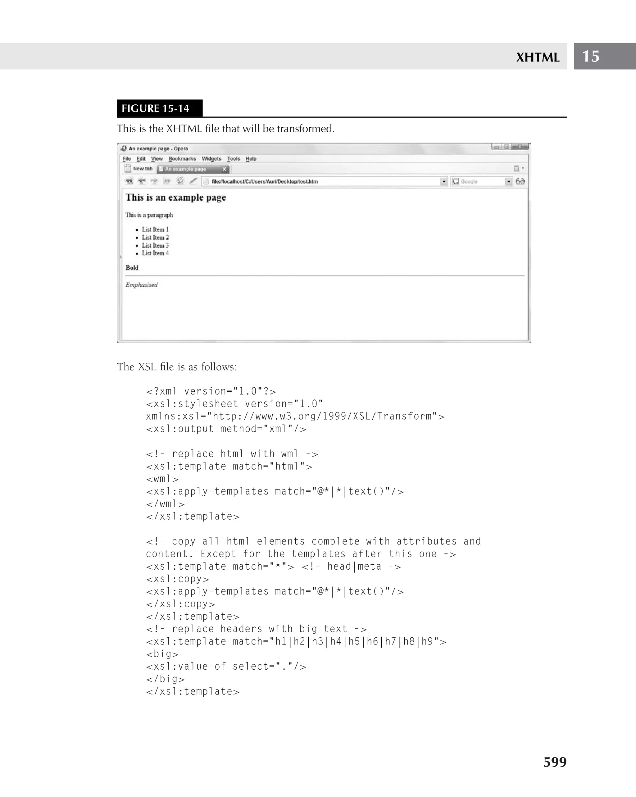 XHTML    15


 FIGURE 15-14
This is the XHTML ﬁle that will be transformed.




The XSL ﬁle is as follows:

      <?xml version="1.0"?>
      <xsl:stylesheet version="1.0"
      xmlns:xsl="http://www.w3.org/1999/XSL/Transform">
      <xsl:output method="xml"/>

      <!- replace html with wml ->
      <xsl:template match="html">
      <wml>
      <xsl:apply-templates match="@*|*|text()"/>
      </wml>
      </xsl:template>

      <!- copy all html elements complete with attributes and
      content. Except for the templates after this one ->
      <xsl:template match="*"> <!- head|meta ->
      <xsl:copy>
      <xsl:apply-templates match="@*|*|text()"/>
      </xsl:copy>
      </xsl:template>
      <!- replace headers with big text ->
      <xsl:template match="h1|h2|h3|h4|h5|h6|h7|h8|h9">
      <big>
      <xsl:value-of select="."/>
      </big>
      </xsl:template>




                                                                   599
 