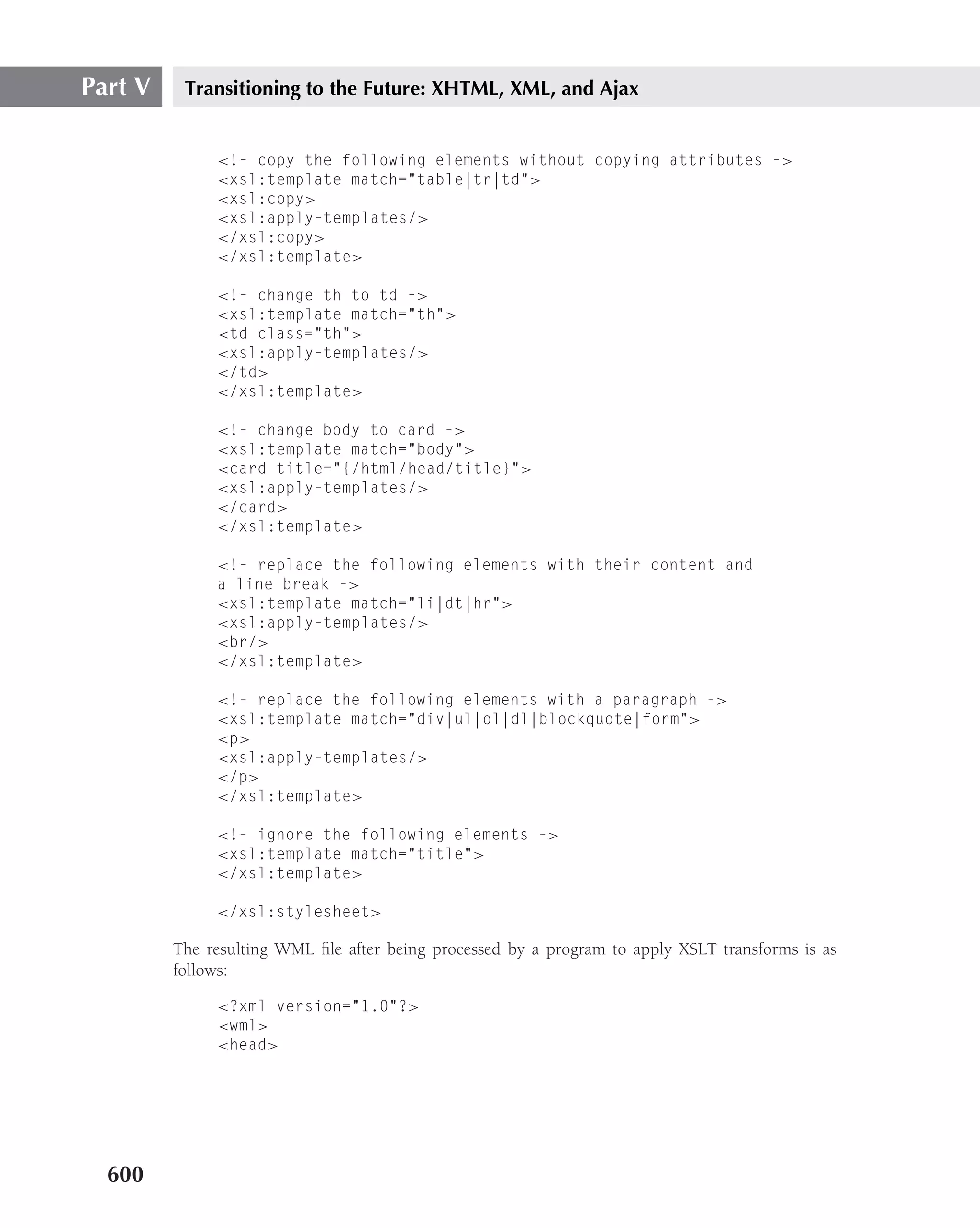 Part V    Transitioning to the Future: XHTML, XML, and Ajax


              <!- copy the following elements without copying attributes ->
              <xsl:template match="table|tr|td">
              <xsl:copy>
              <xsl:apply-templates/>
              </xsl:copy>
              </xsl:template>

              <!- change th to td ->
              <xsl:template match="th">
              <td class="th">
              <xsl:apply-templates/>
              </td>
              </xsl:template>

              <!- change body to card ->
              <xsl:template match="body">
              <card title="{/html/head/title}">
              <xsl:apply-templates/>
              </card>
              </xsl:template>

              <!- replace the following elements with their content and
              a line break ->
              <xsl:template match="li|dt|hr">
              <xsl:apply-templates/>
              <br/>
              </xsl:template>

              <!- replace the following elements with a paragraph ->
              <xsl:template match="div|ul|ol|dl|blockquote|form">
              <p>
              <xsl:apply-templates/>
              </p>
              </xsl:template>

              <!- ignore the following elements ->
              <xsl:template match="title">
              </xsl:template>

              </xsl:stylesheet>

         The resulting WML ﬁle after being processed by a program to apply XSLT transforms is as
         follows:

              <?xml version="1.0"?>
              <wml>
              <head>




  600
 