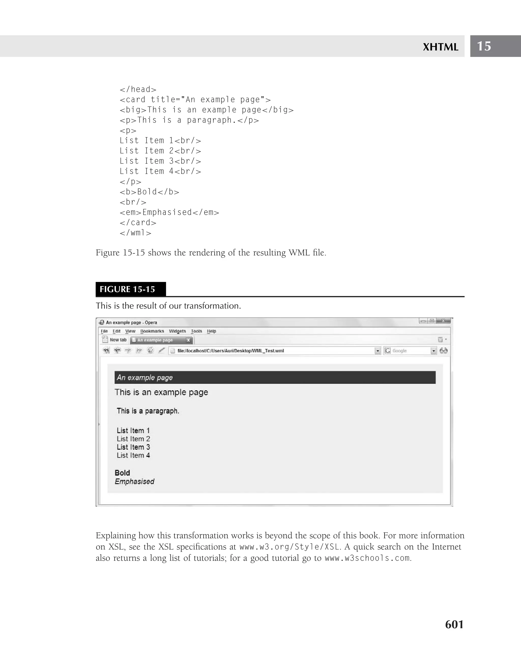 XHTML         15


      </head>
      <card title="An example page">
      <big>This is an example page</big>
      <p>This is a paragraph.</p>
      <p>
      List Item 1<br/>
      List Item 2<br/>
      List Item 3<br/>
      List Item 4<br/>
      </p>
      <b>Bold</b>
      <br/>
      <em>Emphasised</em>
      </card>
      </wml>

Figure 15-15 shows the rendering of the resulting WML ﬁle.


 FIGURE 15-15
This is the result of our transformation.




Explaining how this transformation works is beyond the scope of this book. For more information
on XSL, see the XSL speciﬁcations at www.w3.org/Style/XSL. A quick search on the Internet
also returns a long list of tutorials; for a good tutorial go to www.w3schools.com.




                                                                                         601
 