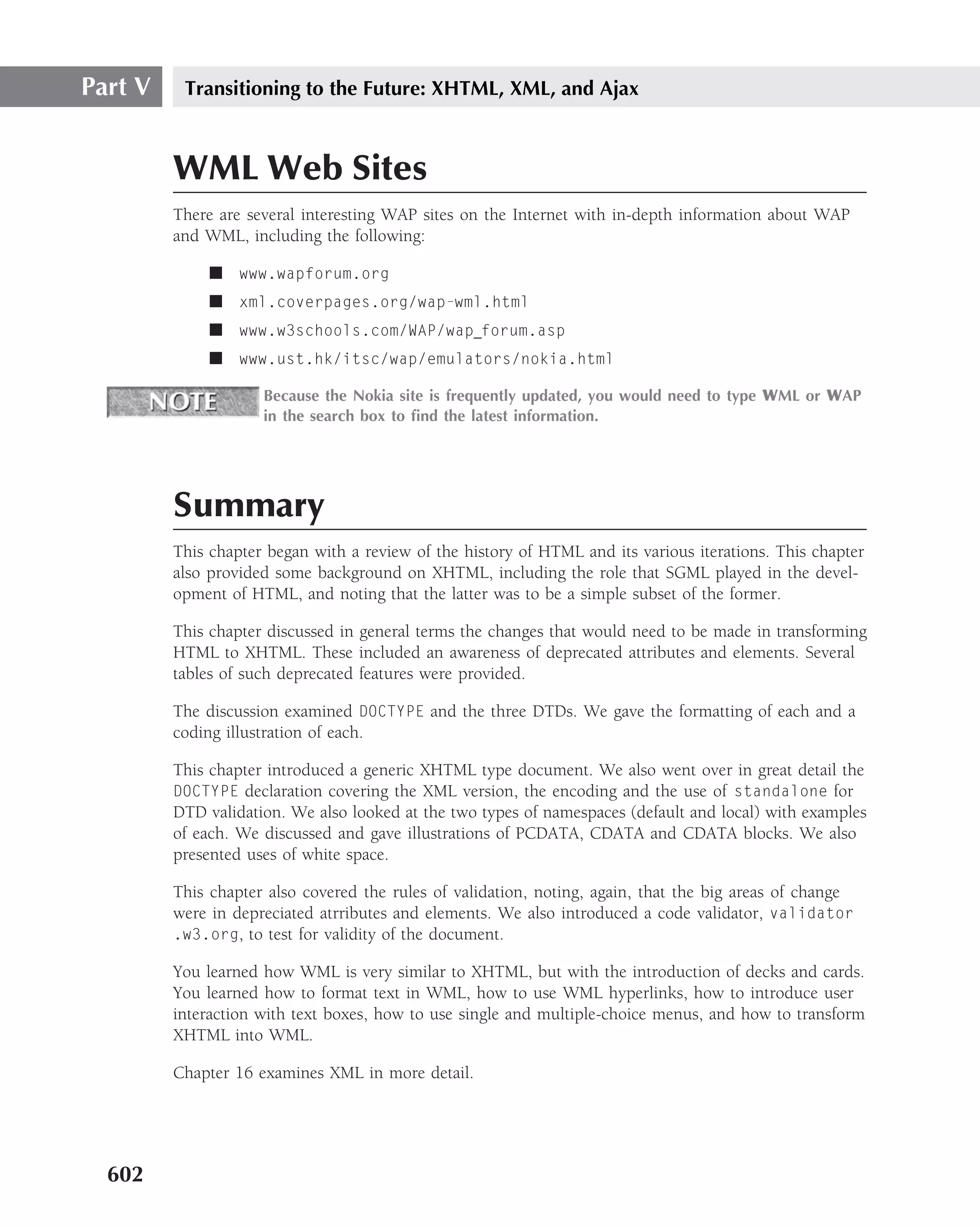 Part V    Transitioning to the Future: XHTML, XML, and Ajax



         WML Web Sites
         There are several interesting WAP sites on the Internet with in-depth information about WAP
         and WML, including the following:

              ■ www.wapforum.org
              ■ xml.coverpages.org/wap-wml.html
              ■ www.w3schools.com/WAP/wap forum.asp
              ■ www.ust.hk/itsc/wap/emulators/nokia.html

                     Because the Nokia site is frequently updated, you would need to type WML or WAP
                     in the search box to ﬁnd the latest information.




         Summary
         This chapter began with a review of the history of HTML and its various iterations. This chapter
         also provided some background on XHTML, including the role that SGML played in the devel-
         opment of HTML, and noting that the latter was to be a simple subset of the former.

         This chapter discussed in general terms the changes that would need to be made in transforming
         HTML to XHTML. These included an awareness of deprecated attributes and elements. Several
         tables of such deprecated features were provided.

         The discussion examined DOCTYPE and the three DTDs. We gave the formatting of each and a
         coding illustration of each.

         This chapter introduced a generic XHTML type document. We also went over in great detail the
         DOCTYPE declaration covering the XML version, the encoding and the use of standalone for
         DTD validation. We also looked at the two types of namespaces (default and local) with examples
         of each. We discussed and gave illustrations of PCDATA, CDATA and CDATA blocks. We also
         presented uses of white space.

         This chapter also covered the rules of validation, noting, again, that the big areas of change
         were in depreciated atrributes and elements. We also introduced a code validator, validator
         .w3.org, to test for validity of the document.

         You learned how WML is very similar to XHTML, but with the introduction of decks and cards.
         You learned how to format text in WML, how to use WML hyperlinks, how to introduce user
         interaction with text boxes, how to use single and multiple-choice menus, and how to transform
         XHTML into WML.

         Chapter 16 examines XML in more detail.




  602
 