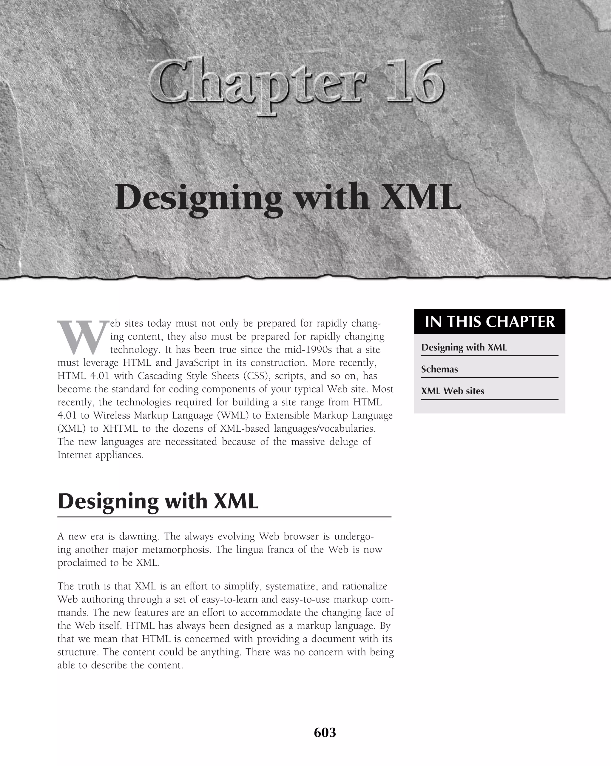 Designing with XML


                                                                               IN THIS CHAPTER
W
            eb sites today must not only be prepared for rapidly chang-
            ing content, they also must be prepared for rapidly changing
            technology. It has been true since the mid-1990s that a site       Designing with XML
must leverage HTML and JavaScript in its construction. More recently,
                                                                               Schemas
HTML 4.01 with Cascading Style Sheets (CSS), scripts, and so on, has
become the standard for coding components of your typical Web site. Most       XML Web sites
recently, the technologies required for building a site range from HTML
4.01 to Wireless Markup Language (WML) to Extensible Markup Language
(XML) to XHTML to the dozens of XML-based languages/vocabularies.
The new languages are necessitated because of the massive deluge of
Internet appliances.



Designing with XML
A new era is dawning. The always evolving Web browser is undergo-
ing another major metamorphosis. The lingua franca of the Web is now
proclaimed to be XML.

The truth is that XML is an effort to simplify, systematize, and rationalize
Web authoring through a set of easy-to-learn and easy-to-use markup com-
mands. The new features are an effort to accommodate the changing face of
the Web itself. HTML has always been designed as a markup language. By
that we mean that HTML is concerned with providing a document with its
structure. The content could be anything. There was no concern with being
able to describe the content.




                                                         603
 