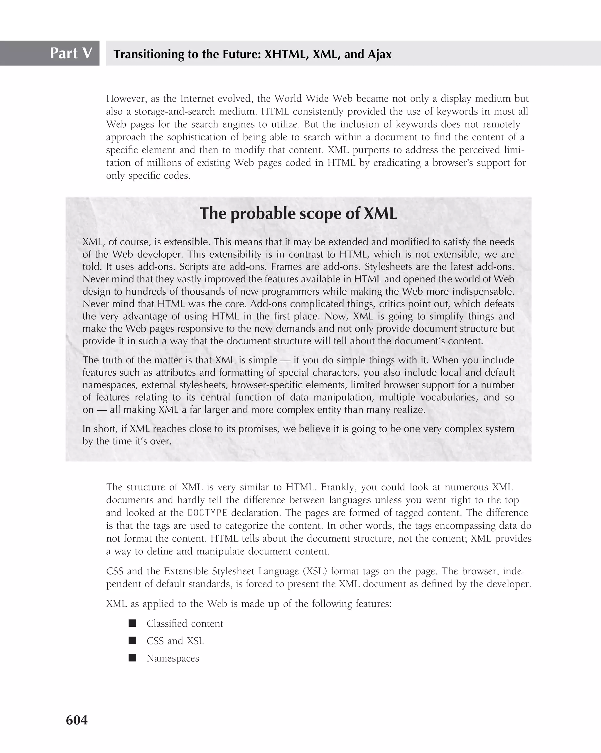 Part V     Transitioning to the Future: XHTML, XML, and Ajax


         However, as the Internet evolved, the World Wide Web became not only a display medium but
         also a storage-and-search medium. HTML consistently provided the use of keywords in most all
         Web pages for the search engines to utilize. But the inclusion of keywords does not remotely
         approach the sophistication of being able to search within a document to ﬁnd the content of a
         speciﬁc element and then to modify that content. XML purports to address the perceived limi-
         tation of millions of existing Web pages coded in HTML by eradicating a browser’s support for
         only speciﬁc codes.


                               The probable scope of XML
    XML, of course, is extensible. This means that it may be extended and modiﬁed to satisfy the needs
    of the Web developer. This extensibility is in contrast to HTML, which is not extensible, we are
    told. It uses add-ons. Scripts are add-ons. Frames are add-ons. Stylesheets are the latest add-ons.
    Never mind that they vastly improved the features available in HTML and opened the world of Web
    design to hundreds of thousands of new programmers while making the Web more indispensable.
    Never mind that HTML was the core. Add-ons complicated things, critics point out, which defeats
    the very advantage of using HTML in the ﬁrst place. Now, XML is going to simplify things and
    make the Web pages responsive to the new demands and not only provide document structure but
    provide it in such a way that the document structure will tell about the document’s content.
    The truth of the matter is that XML is simple — if you do simple things with it. When you include
    features such as attributes and formatting of special characters, you also include local and default
    namespaces, external stylesheets, browser-speciﬁc elements, limited browser support for a number
    of features relating to its central function of data manipulation, multiple vocabularies, and so
    on — all making XML a far larger and more complex entity than many realize.
    In short, if XML reaches close to its promises, we believe it is going to be one very complex system
    by the time it’s over.



         The structure of XML is very similar to HTML. Frankly, you could look at numerous XML
         documents and hardly tell the difference between languages unless you went right to the top
         and looked at the DOCTYPE declaration. The pages are formed of tagged content. The difference
         is that the tags are used to categorize the content. In other words, the tags encompassing data do
         not format the content. HTML tells about the document structure, not the content; XML provides
         a way to deﬁne and manipulate document content.
         CSS and the Extensible Stylesheet Language (XSL) format tags on the page. The browser, inde-
         pendent of default standards, is forced to present the XML document as deﬁned by the developer.
         XML as applied to the Web is made up of the following features:
              ■ Classiﬁed content
              ■ CSS and XSL
              ■ Namespaces




  604
 