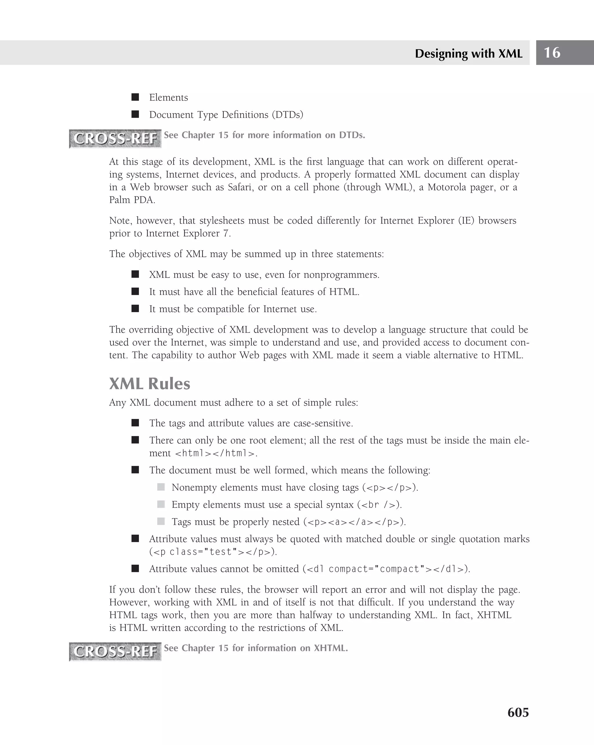 Designing with XML          16

     ■ Elements
     ■ Document Type Deﬁnitions (DTDs)
            See Chapter 15 for more information on DTDs.

At this stage of its development, XML is the ﬁrst language that can work on different operat-
ing systems, Internet devices, and products. A properly formatted XML document can display
in a Web browser such as Safari, or on a cell phone (through WML), a Motorola pager, or a
Palm PDA.
Note, however, that stylesheets must be coded differently for Internet Explorer (IE) browsers
prior to Internet Explorer 7.
The objectives of XML may be summed up in three statements:
     ■ XML must be easy to use, even for nonprogrammers.
     ■ It must have all the beneﬁcial features of HTML.
     ■ It must be compatible for Internet use.
The overriding objective of XML development was to develop a language structure that could be
used over the Internet, was simple to understand and use, and provided access to document con-
tent. The capability to author Web pages with XML made it seem a viable alternative to HTML.

XML Rules
Any XML document must adhere to a set of simple rules:
     ■ The tags and attribute values are case-sensitive.
     ■ There can only be one root element; all the rest of the tags must be inside the main ele-
       ment <html></html>.
     ■ The document must be well formed, which means the following:
           ■ Nonempty elements must have closing tags (<p></p>).
           ■ Empty elements must use a special syntax (<br />).
           ■ Tags must be properly nested (<p><a></a></p>).
     ■ Attribute values must always be quoted with matched double or single quotation marks
       (<p class="test"></p>).
     ■ Attribute values cannot be omitted (<dl compact="compact"></dl>).
If you don’t follow these rules, the browser will report an error and will not display the page.
However, working with XML in and of itself is not that difﬁcult. If you understand the way
HTML tags work, then you are more than halfway to understanding XML. In fact, XHTML
is HTML written according to the restrictions of XML.
            See Chapter 15 for information on XHTML.




                                                                                            605
 