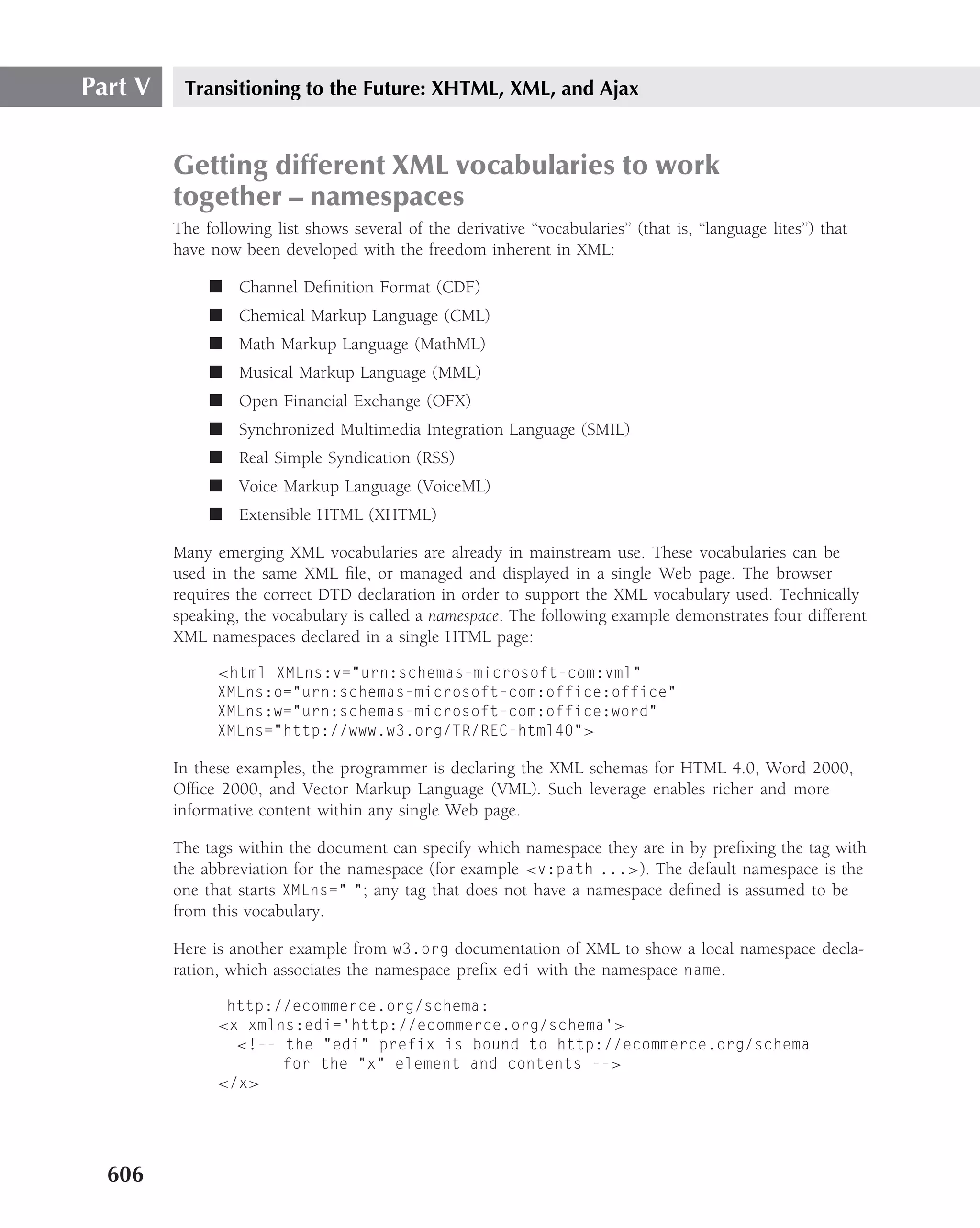 Part V    Transitioning to the Future: XHTML, XML, and Ajax


         Getting different XML vocabularies to work
         together – namespaces
         The following list shows several of the derivative ‘‘vocabularies’’ (that is, ‘‘language lites’’) that
         have now been developed with the freedom inherent in XML:

              ■ Channel Deﬁnition Format (CDF)
              ■ Chemical Markup Language (CML)
              ■ Math Markup Language (MathML)
              ■ Musical Markup Language (MML)
              ■ Open Financial Exchange (OFX)
              ■ Synchronized Multimedia Integration Language (SMIL)
              ■ Real Simple Syndication (RSS)
              ■ Voice Markup Language (VoiceML)
              ■ Extensible HTML (XHTML)

         Many emerging XML vocabularies are already in mainstream use. These vocabularies can be
         used in the same XML ﬁle, or managed and displayed in a single Web page. The browser
         requires the correct DTD declaration in order to support the XML vocabulary used. Technically
         speaking, the vocabulary is called a namespace. The following example demonstrates four different
         XML namespaces declared in a single HTML page:

               <html XMLns:v="urn:schemas-microsoft-com:vml"
               XMLns:o="urn:schemas-microsoft-com:office:office"
               XMLns:w="urn:schemas-microsoft-com:office:word"
               XMLns="http://www.w3.org/TR/REC-html40">

         In these examples, the programmer is declaring the XML schemas for HTML 4.0, Word 2000,
         Ofﬁce 2000, and Vector Markup Language (VML). Such leverage enables richer and more
         informative content within any single Web page.

         The tags within the document can specify which namespace they are in by preﬁxing the tag with
         the abbreviation for the namespace (for example <v:path ...>). The default namespace is the
         one that starts XMLns=" "; any tag that does not have a namespace deﬁned is assumed to be
         from this vocabulary.

         Here is another example from w3.org documentation of XML to show a local namespace decla-
         ration, which associates the namespace preﬁx edi with the namespace name.

                http://ecommerce.org/schema:
               <x xmlns:edi=’http://ecommerce.org/schema’>
                 <!-- the "edi" prefix is bound to http://ecommerce.org/schema
                      for the "x" element and contents -->
               </x>




  606
 
