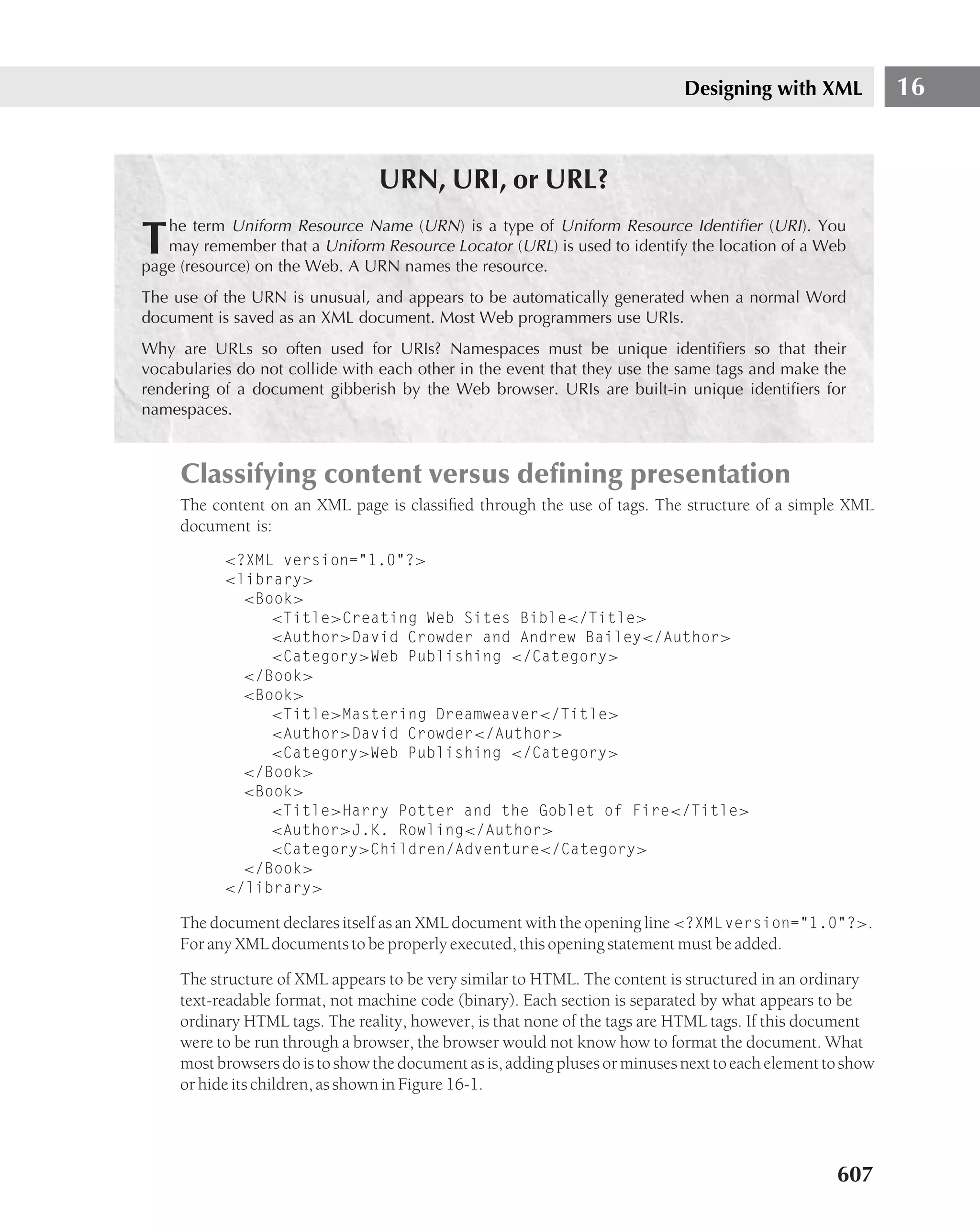 Designing with XML             16


                                 URN, URI, or URL?
   he term Uniform Resource Name (URN ) is a type of Uniform Resource Identiﬁer (URI ). You
T  may remember that a Uniform Resource Locator (URL) is used to identify the location of a Web
page (resource) on the Web. A URN names the resource.
The use of the URN is unusual, and appears to be automatically generated when a normal Word
document is saved as an XML document. Most Web programmers use URIs.
Why are URLs so often used for URIs? Namespaces must be unique identiﬁers so that their
vocabularies do not collide with each other in the event that they use the same tags and make the
rendering of a document gibberish by the Web browser. URIs are built-in unique identiﬁers for
namespaces.



     Classifying content versus deﬁning presentation
     The content on an XML page is classiﬁed through the use of tags. The structure of a simple XML
     document is:
           <?XML version="1.0"?>
           <library>
             <Book>
                <Title>Creating Web Sites Bible</Title>
                <Author>David Crowder and Andrew Bailey</Author>
                <Category>Web Publishing </Category>
             </Book>
             <Book>
                <Title>Mastering Dreamweaver</Title>
                <Author>David Crowder</Author>
                <Category>Web Publishing </Category>
             </Book>
             <Book>
                <Title>Harry Potter and the Goblet of Fire</Title>
                <Author>J.K. Rowling</Author>
                <Category>Children/Adventure</Category>
             </Book>
           </library>

     The document declares itself as an XML document with the opening line <?XML version="1.0"?>.
     For any XML documents to be properly executed, this opening statement must be added.

     The structure of XML appears to be very similar to HTML. The content is structured in an ordinary
     text-readable format, not machine code (binary). Each section is separated by what appears to be
     ordinary HTML tags. The reality, however, is that none of the tags are HTML tags. If this document
     were to be run through a browser, the browser would not know how to format the document. What
     most browsers do is to show the document as is, adding pluses or minuses next to each element to show
     or hide its children, as shown in Figure 16-1.




                                                                                                    607
 