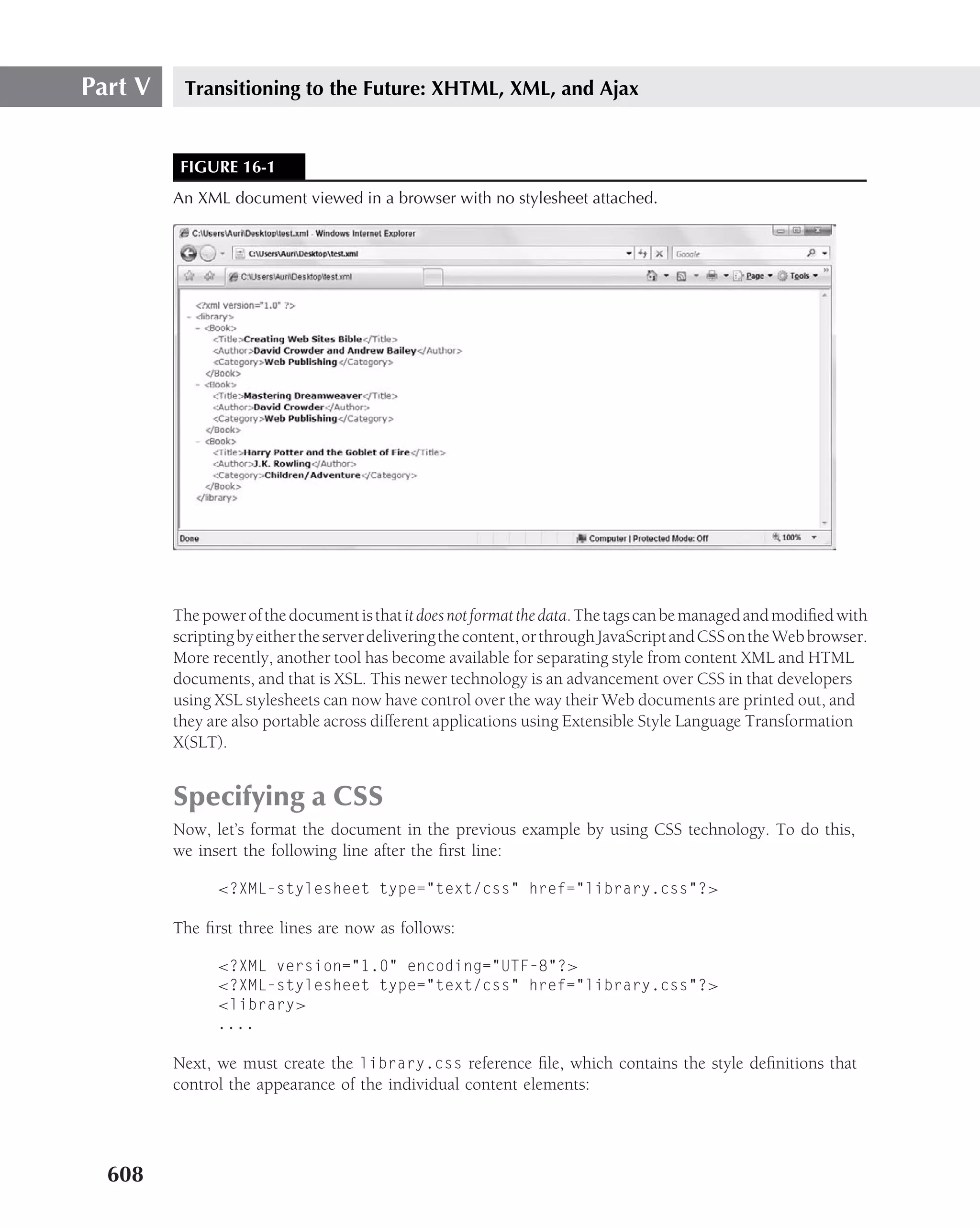 Part V    Transitioning to the Future: XHTML, XML, and Ajax


          FIGURE 16-1
         An XML document viewed in a browser with no stylesheet attached.




         The power of the document is that it does not format the data. The tags can be managed and modiﬁed with
         scripting by either the server delivering the content, or through JavaScript and CSS on the Web browser.
         More recently, another tool has become available for separating style from content XML and HTML
         documents, and that is XSL. This newer technology is an advancement over CSS in that developers
         using XSL stylesheets can now have control over the way their Web documents are printed out, and
         they are also portable across different applications using Extensible Style Language Transformation
         X(SLT).


         Specifying a CSS
         Now, let’s format the document in the previous example by using CSS technology. To do this,
         we insert the following line after the ﬁrst line:

               <?XML-stylesheet type="text/css" href="library.css"?>

         The ﬁrst three lines are now as follows:

               <?XML version="1.0" encoding="UTF-8"?>
               <?XML-stylesheet type="text/css" href="library.css"?>
               <library>
               ....

         Next, we must create the library.css reference ﬁle, which contains the style deﬁnitions that
         control the appearance of the individual content elements:




  608
 