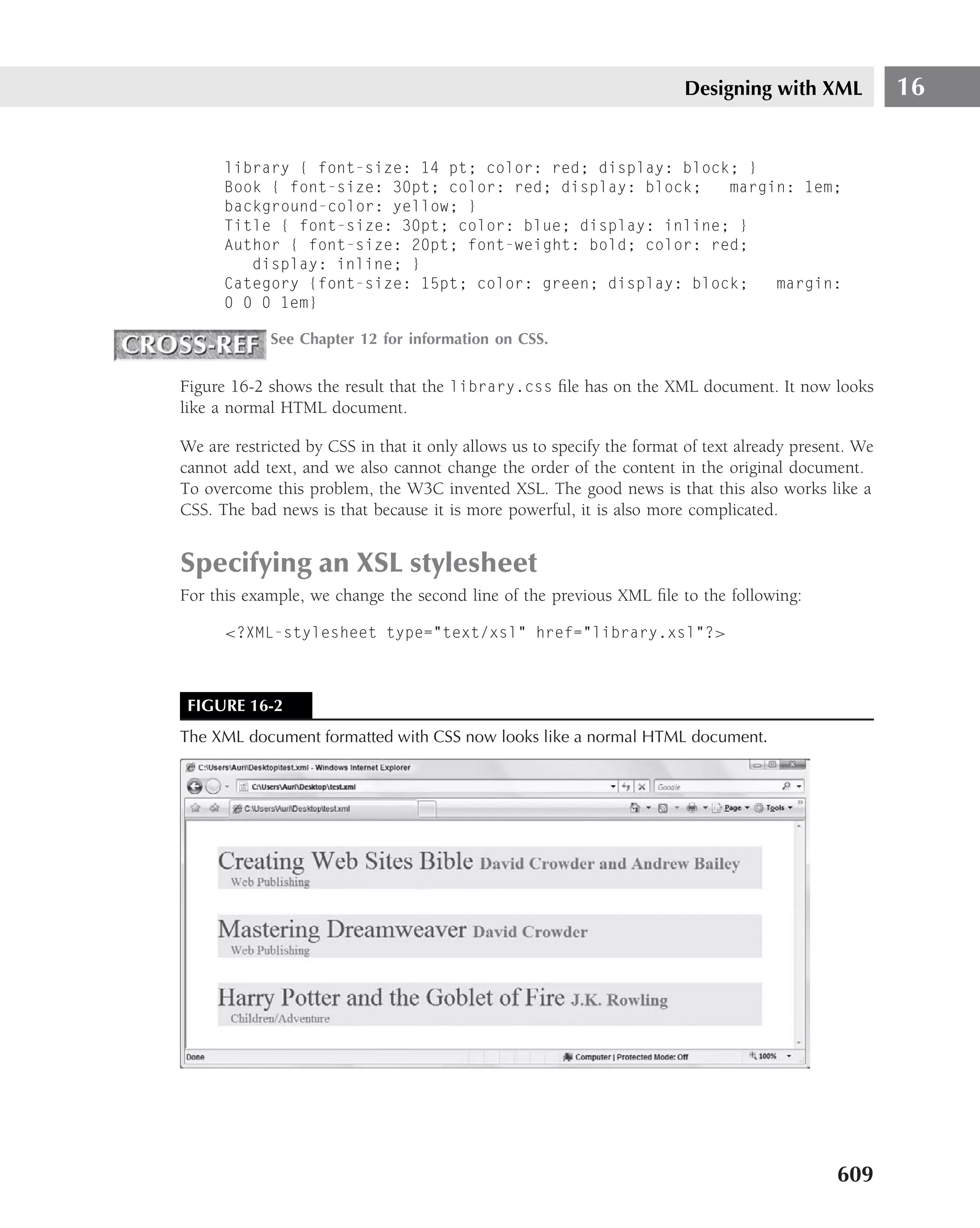 Designing with XML             16


      library { font-size: 14 pt; color: red; display: block; }
      Book { font-size: 30pt; color: red; display: block;   margin: 1em;
      background-color: yellow; }
      Title { font-size: 30pt; color: blue; display: inline; }
      Author { font-size: 20pt; font-weight: bold; color: red;
         display: inline; }
      Category {font-size: 15pt; color: green; display: block;   margin:
      0 0 0 1em}

             See Chapter 12 for information on CSS.


Figure 16-2 shows the result that the library.css ﬁle has on the XML document. It now looks
like a normal HTML document.

We are restricted by CSS in that it only allows us to specify the format of text already present. We
cannot add text, and we also cannot change the order of the content in the original document.
To overcome this problem, the W3C invented XSL. The good news is that this also works like a
CSS. The bad news is that because it is more powerful, it is also more complicated.


Specifying an XSL stylesheet
For this example, we change the second line of the previous XML ﬁle to the following:

      <?XML-stylesheet type="text/xsl" href="library.xsl"?>



 FIGURE 16-2
The XML document formatted with CSS now looks like a normal HTML document.




                                                                                              609
 