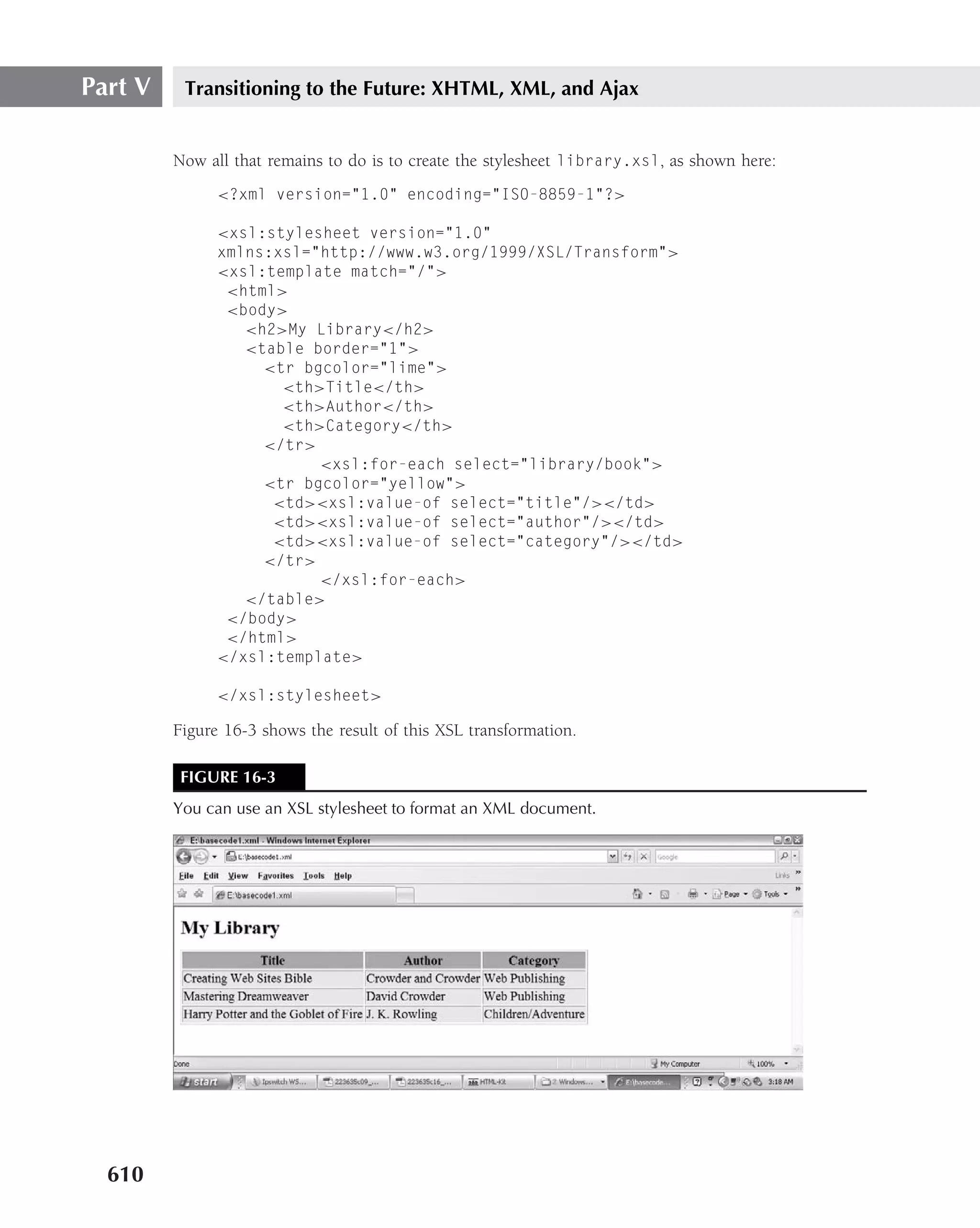 Part V    Transitioning to the Future: XHTML, XML, and Ajax


         Now all that remains to do is to create the stylesheet library.xsl, as shown here:
               <?xml version="1.0" encoding="ISO-8859-1"?>

               <xsl:stylesheet version="1.0"
               xmlns:xsl="http://www.w3.org/1999/XSL/Transform">
               <xsl:template match="/">
                <html>
                <body>
                  <h2>My Library</h2>
                  <table border="1">
                    <tr bgcolor="lime">
                      <th>Title</th>
                      <th>Author</th>
                      <th>Category</th>
                    </tr>
                          <xsl:for-each select="library/book">
                    <tr bgcolor="yellow">
                     <td><xsl:value-of select="title"/></td>
                     <td><xsl:value-of select="author"/></td>
                     <td><xsl:value-of select="category"/></td>
                    </tr>
                          </xsl:for-each>
                  </table>
                </body>
                </html>
               </xsl:template>

               </xsl:stylesheet>

         Figure 16-3 shows the result of this XSL transformation.

          FIGURE 16-3
         You can use an XSL stylesheet to format an XML document.




  610
 