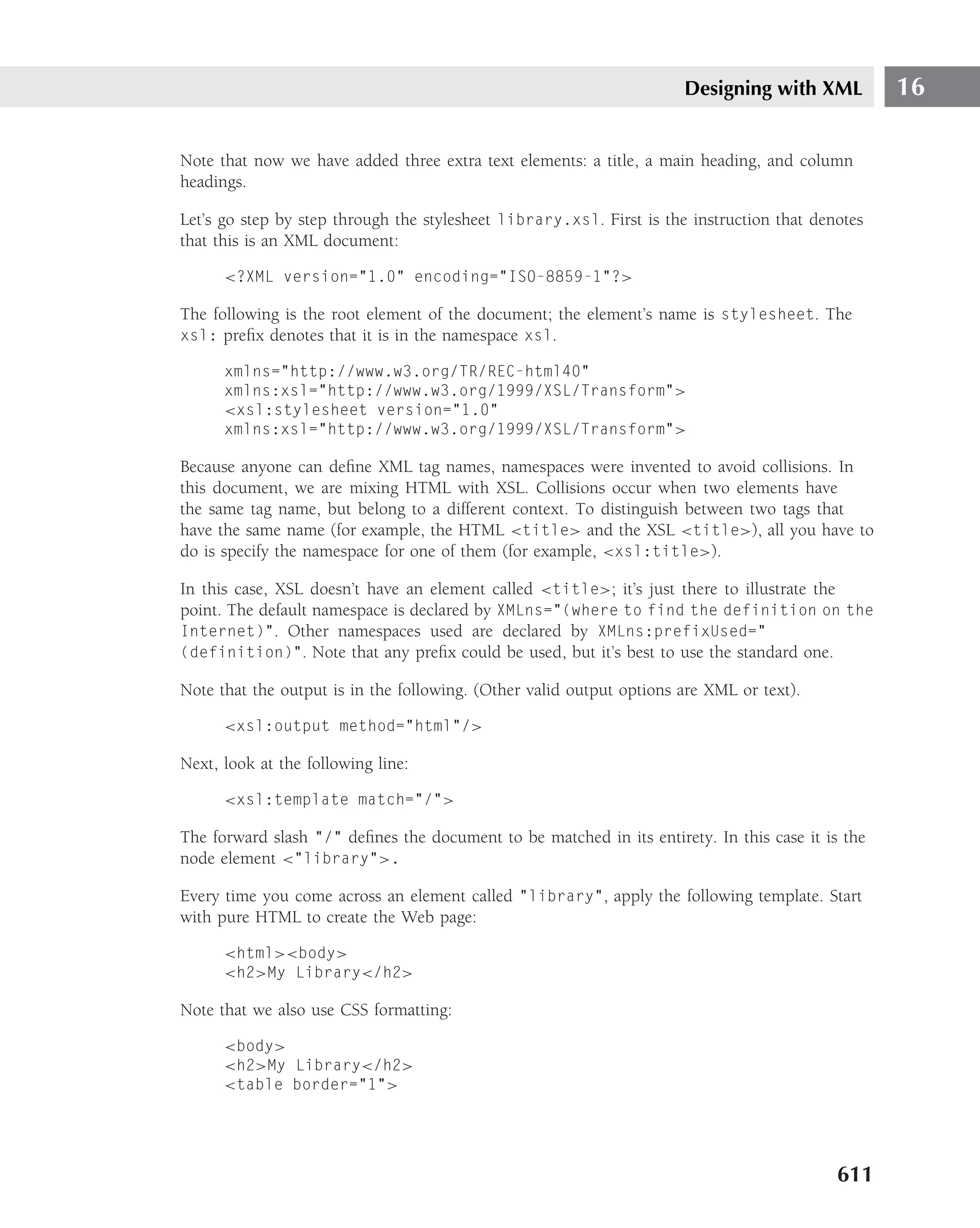 Designing with XML          16

Note that now we have added three extra text elements: a title, a main heading, and column
headings.

Let’s go step by step through the stylesheet library.xsl. First is the instruction that denotes
that this is an XML document:

      <?XML version="1.0" encoding="ISO-8859-1"?>

The following is the root element of the document; the element’s name is stylesheet. The
xsl: preﬁx denotes that it is in the namespace xsl.

      xmlns="http://www.w3.org/TR/REC-html40"
      xmlns:xsl="http://www.w3.org/1999/XSL/Transform">
      <xsl:stylesheet version="1.0"
      xmlns:xsl="http://www.w3.org/1999/XSL/Transform">

Because anyone can deﬁne XML tag names, namespaces were invented to avoid collisions. In
this document, we are mixing HTML with XSL. Collisions occur when two elements have
the same tag name, but belong to a different context. To distinguish between two tags that
have the same name (for example, the HTML <title> and the XSL <title>), all you have to
do is specify the namespace for one of them (for example, <xsl:title>).

In this case, XSL doesn’t have an element called <title>; it’s just there to illustrate the
point. The default namespace is declared by XMLns="(where to find the definition on the
Internet)". Other namespaces used are declared by XMLns:prefixUsed="
(definition)". Note that any preﬁx could be used, but it’s best to use the standard one.

Note that the output is in the following. (Other valid output options are XML or text).

      <xsl:output method="html"/>

Next, look at the following line:

      <xsl:template match="/">

The forward slash "/" deﬁnes the document to be matched in its entirety. In this case it is the
node element <"library">.

Every time you come across an element called "library", apply the following template. Start
with pure HTML to create the Web page:

      <html><body>
      <h2>My Library</h2>

Note that we also use CSS formatting:

      <body>
      <h2>My Library</h2>
      <table border="1">




                                                                                           611
 