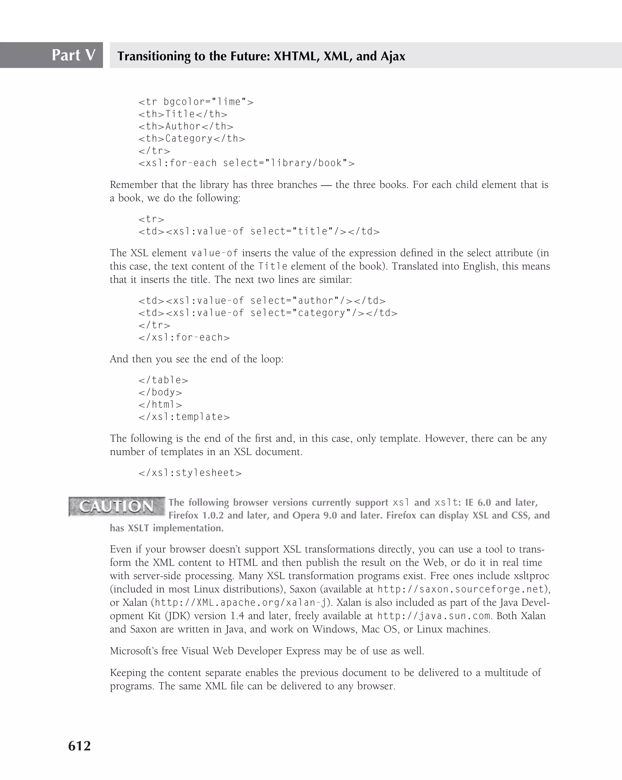 Part V    Transitioning to the Future: XHTML, XML, and Ajax


               <tr bgcolor="lime">
               <th>Title</th>
               <th>Author</th>
               <th>Category</th>
               </tr>
               <xsl:for-each select="library/book">

         Remember that the library has three branches — the three books. For each child element that is
         a book, we do the following:
               <tr>
               <td><xsl:value-of select="title"/></td>

         The XSL element value-of inserts the value of the expression deﬁned in the select attribute (in
         this case, the text content of the Title element of the book). Translated into English, this means
         that it inserts the title. The next two lines are similar:
               <td><xsl:value-of select="author"/></td>
               <td><xsl:value-of select="category"/></td>
               </tr>
               </xsl:for-each>

         And then you see the end of the loop:
               </table>
               </body>
               </html>
               </xsl:template>

         The following is the end of the ﬁrst and, in this case, only template. However, there can be any
         number of templates in an XSL document.
               </xsl:stylesheet>

                     The following browser versions currently support xsl and xslt: IE 6.0 and later,
                     Firefox 1.0.2 and later, and Opera 9.0 and later. Firefox can display XSL and CSS, and
         has XSLT implementation.

         Even if your browser doesn’t support XSL transformations directly, you can use a tool to trans-
         form the XML content to HTML and then publish the result on the Web, or do it in real time
         with server-side processing. Many XSL transformation programs exist. Free ones include xsltproc
         (included in most Linux distributions), Saxon (available at http://saxon.sourceforge.net),
         or Xalan (http://XML.apache.org/xalan-j). Xalan is also included as part of the Java Devel-
         opment Kit (JDK) version 1.4 and later, freely available at http://java.sun.com. Both Xalan
         and Saxon are written in Java, and work on Windows, Mac OS, or Linux machines.
         Microsoft’s free Visual Web Developer Express may be of use as well.
         Keeping the content separate enables the previous document to be delivered to a multitude of
         programs. The same XML ﬁle can be delivered to any browser.




  612
 