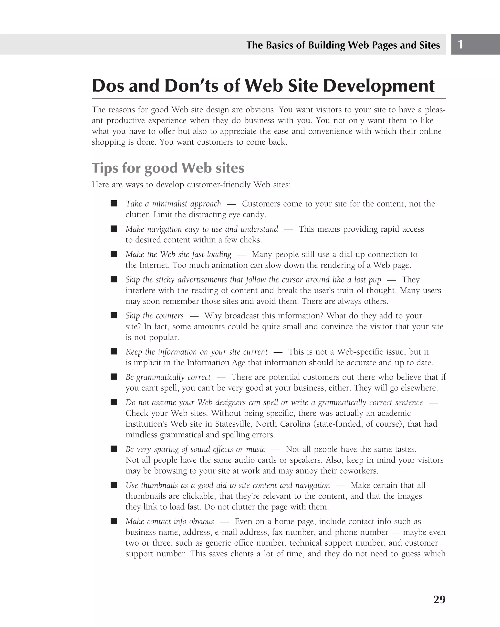 The Basics of Building Web Pages and Sites                1


Dos and Don’ts of Web Site Development
The reasons for good Web site design are obvious. You want visitors to your site to have a pleas-
ant productive experience when they do business with you. You not only want them to like
what you have to offer but also to appreciate the ease and convenience with which their online
shopping is done. You want customers to come back.


Tips for good Web sites
Here are ways to develop customer-friendly Web sites:

     ■ Take a minimalist approach — Customers come to your site for the content, not the
       clutter. Limit the distracting eye candy.
     ■ Make navigation easy to use and understand — This means providing rapid access
       to desired content within a few clicks.
     ■ Make the Web site fast-loading — Many people still use a dial-up connection to
       the Internet. Too much animation can slow down the rendering of a Web page.
     ■ Skip the sticky advertisements that follow the cursor around like a lost pup — They
       interfere with the reading of content and break the user’s train of thought. Many users
       may soon remember those sites and avoid them. There are always others.
     ■ Skip the counters — Why broadcast this information? What do they add to your
       site? In fact, some amounts could be quite small and convince the visitor that your site
       is not popular.
     ■ Keep the information on your site current — This is not a Web-speciﬁc issue, but it
       is implicit in the Information Age that information should be accurate and up to date.
     ■ Be grammatically correct — There are potential customers out there who believe that if
       you can’t spell, you can’t be very good at your business, either. They will go elsewhere.
     ■ Do not assume your Web designers can spell or write a grammatically correct sentence —
       Check your Web sites. Without being speciﬁc, there was actually an academic
       institution’s Web site in Statesville, North Carolina (state-funded, of course), that had
       mindless grammatical and spelling errors.
     ■ Be very sparing of sound effects or music — Not all people have the same tastes.
       Not all people have the same audio cards or speakers. Also, keep in mind your visitors
       may be browsing to your site at work and may annoy their coworkers.
     ■ Use thumbnails as a good aid to site content and navigation — Make certain that all
       thumbnails are clickable, that they’re relevant to the content, and that the images
       they link to load fast. Do not clutter the page with them.
     ■ Make contact info obvious — Even on a home page, include contact info such as
       business name, address, e-mail address, fax number, and phone number — maybe even
       two or three, such as generic ofﬁce number, technical support number, and customer
       support number. This saves clients a lot of time, and they do not need to guess which




                                                                                              29
 