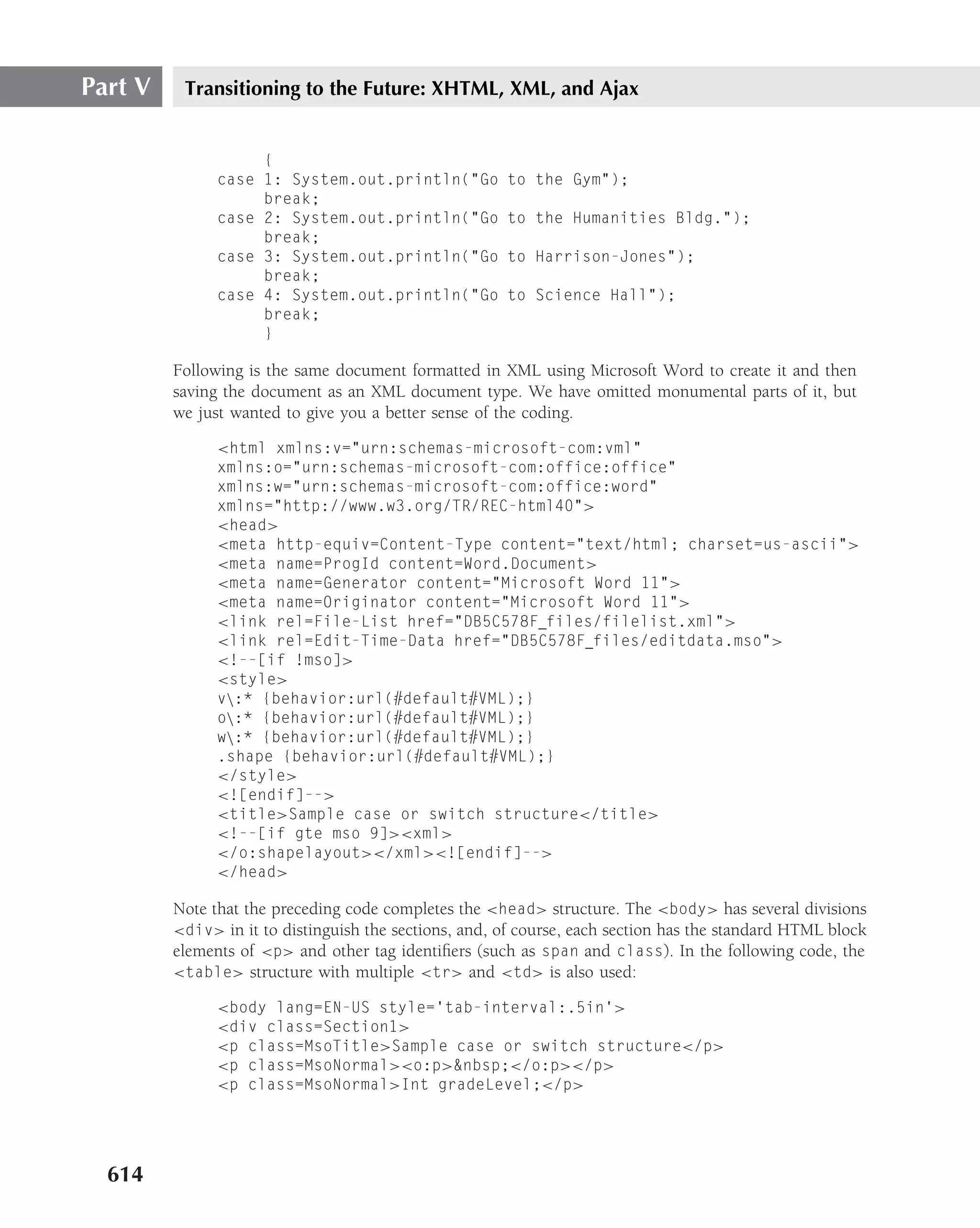 Part V    Transitioning to the Future: XHTML, XML, and Ajax


                    {
               case 1: System.out.println("Go          to the Gym");
                    break;
               case 2: System.out.println("Go          to the Humanities Bldg.");
                    break;
               case 3: System.out.println("Go          to Harrison-Jones");
                    break;
               case 4: System.out.println("Go          to Science Hall");
                    break;
                    }

         Following is the same document formatted in XML using Microsoft Word to create it and then
         saving the document as an XML document type. We have omitted monumental parts of it, but
         we just wanted to give you a better sense of the coding.

               <html xmlns:v="urn:schemas-microsoft-com:vml"
               xmlns:o="urn:schemas-microsoft-com:office:office"
               xmlns:w="urn:schemas-microsoft-com:office:word"
               xmlns="http://www.w3.org/TR/REC-html40">
               <head>
               <meta http-equiv=Content-Type content="text/html; charset=us-ascii">
               <meta name=ProgId content=Word.Document>
               <meta name=Generator content="Microsoft Word 11">
               <meta name=Originator content="Microsoft Word 11">
               <link rel=File-List href="DB5C578F files/filelist.xml">
               <link rel=Edit-Time-Data href="DB5C578F files/editdata.mso">
               <!--[if !mso]>
               <style>
               v:* {behavior:url(#default#VML);}
               o:* {behavior:url(#default#VML);}
               w:* {behavior:url(#default#VML);}
               .shape {behavior:url(#default#VML);}
               </style>
               <![endif]-->
               <title>Sample case or switch structure</title>
               <!--[if gte mso 9]><xml>
               </o:shapelayout></xml><![endif]-->
               </head>

         Note that the preceding code completes the <head> structure. The <body> has several divisions
         <div> in it to distinguish the sections, and, of course, each section has the standard HTML block
         elements of <p> and other tag identiﬁers (such as span and class). In the following code, the
         <table> structure with multiple <tr> and <td> is also used:

               <body lang=EN-US style=’tab-interval:.5in’>
               <div class=Section1>
               <p class=MsoTitle>Sample case or switch structure</p>
               <p class=MsoNormal><o:p>&nbsp;</o:p></p>
               <p class=MsoNormal>Int gradeLevel;</p>




  614
 