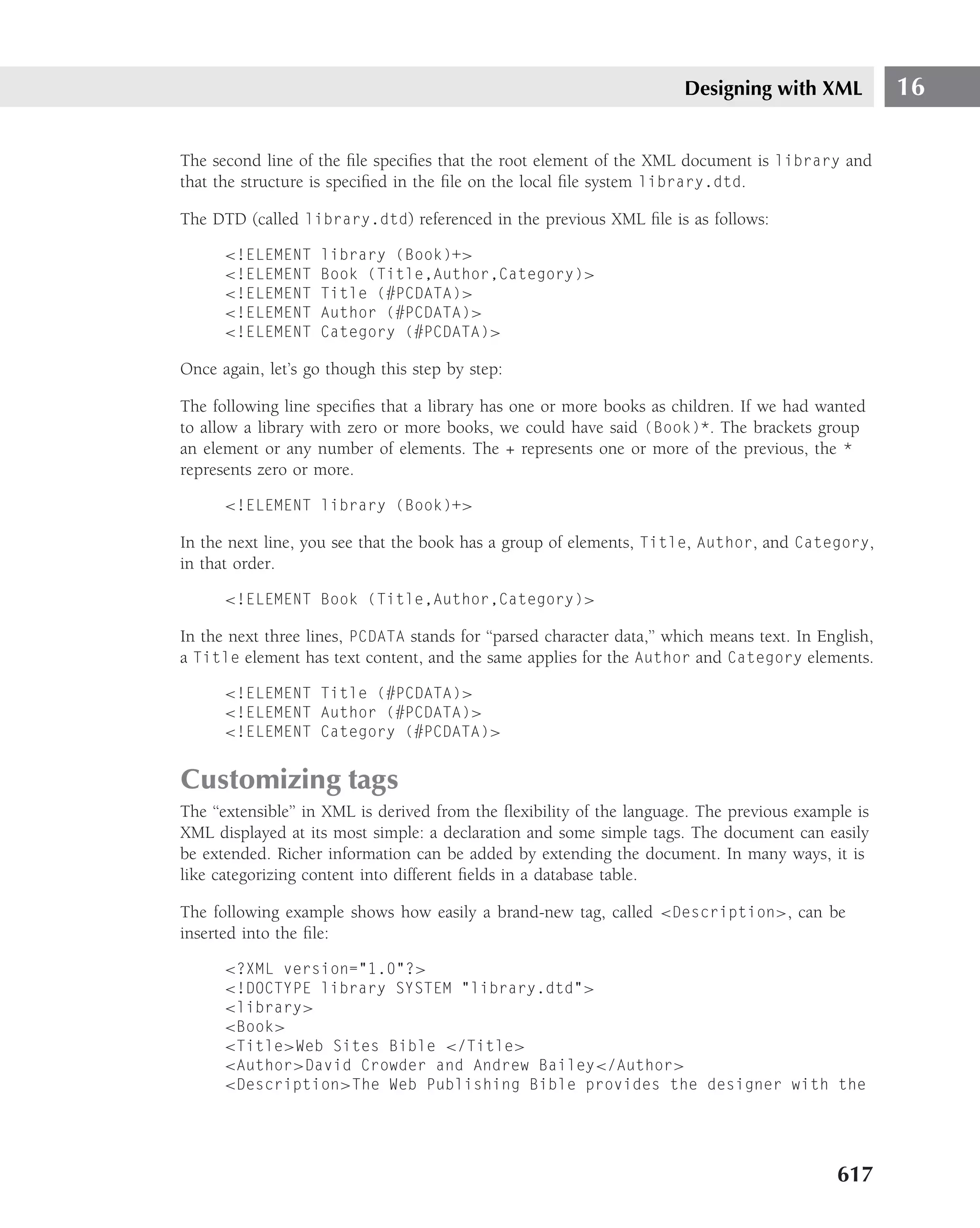 Designing with XML             16

The second line of the ﬁle speciﬁes that the root element of the XML document is library and
that the structure is speciﬁed in the ﬁle on the local ﬁle system library.dtd.

The DTD (called library.dtd) referenced in the previous XML ﬁle is as follows:

      <!ELEMENT     library (Book)+>
      <!ELEMENT     Book (Title,Author,Category)>
      <!ELEMENT     Title (#PCDATA)>
      <!ELEMENT     Author (#PCDATA)>
      <!ELEMENT     Category (#PCDATA)>

Once again, let’s go though this step by step:

The following line speciﬁes that a library has one or more books as children. If we had wanted
to allow a library with zero or more books, we could have said (Book)*. The brackets group
an element or any number of elements. The + represents one or more of the previous, the *
represents zero or more.

      <!ELEMENT library (Book)+>

In the next line, you see that the book has a group of elements, Title, Author, and Category,
in that order.

      <!ELEMENT Book (Title,Author,Category)>

In the next three lines, PCDATA stands for ‘‘parsed character data,’’ which means text. In English,
a Title element has text content, and the same applies for the Author and Category elements.

      <!ELEMENT Title (#PCDATA)>
      <!ELEMENT Author (#PCDATA)>
      <!ELEMENT Category (#PCDATA)>


Customizing tags
The ‘‘extensible’’ in XML is derived from the ﬂexibility of the language. The previous example is
XML displayed at its most simple: a declaration and some simple tags. The document can easily
be extended. Richer information can be added by extending the document. In many ways, it is
like categorizing content into different ﬁelds in a database table.

The following example shows how easily a brand-new tag, called <Description>, can be
inserted into the ﬁle:

      <?XML version="1.0"?>
      <!DOCTYPE library SYSTEM "library.dtd">
      <library>
      <Book>
      <Title>Web Sites Bible </Title>
      <Author>David Crowder and Andrew Bailey</Author>
      <Description>The Web Publishing Bible provides the designer with the




                                                                                             617
 
