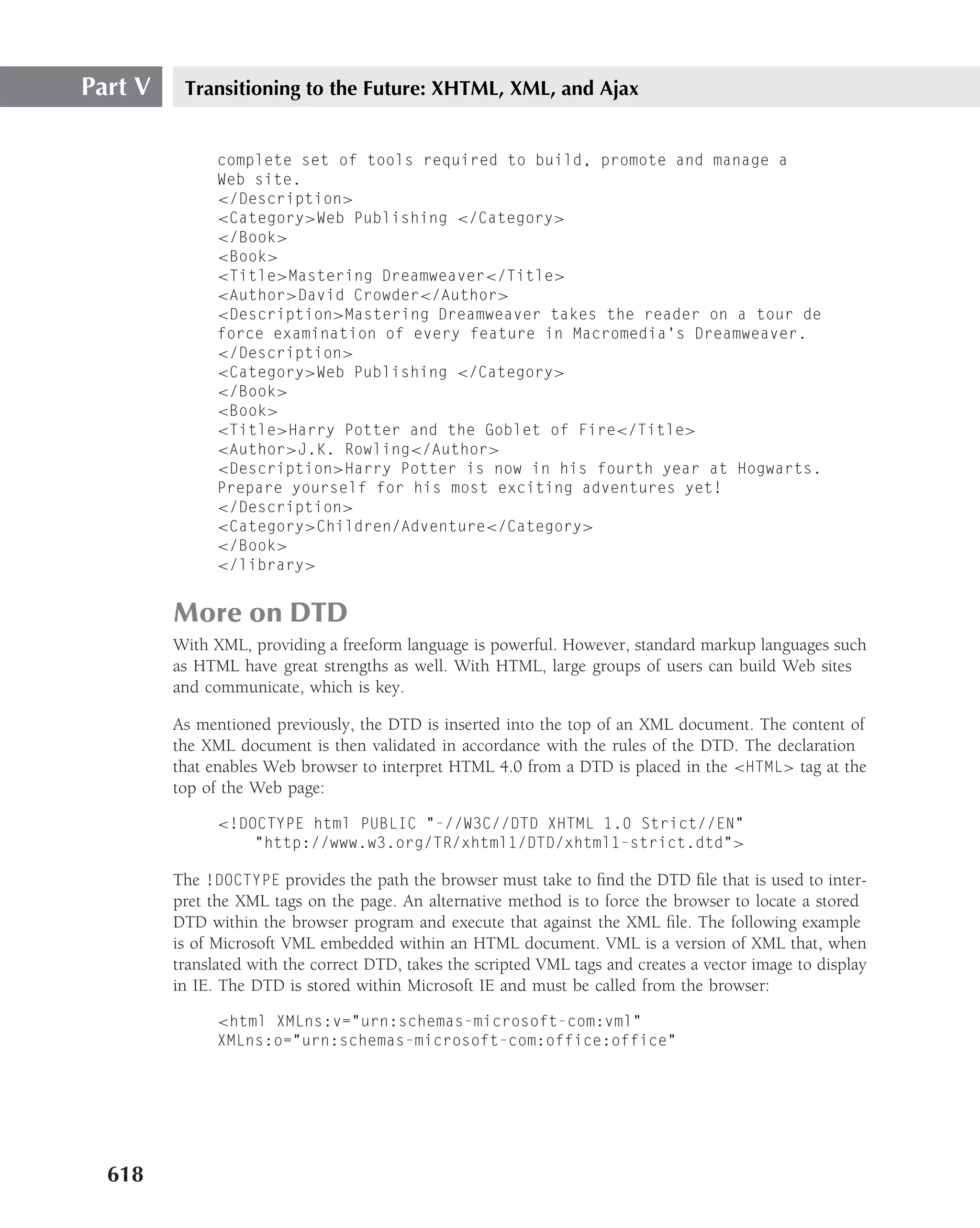 Part V    Transitioning to the Future: XHTML, XML, and Ajax


               complete set of tools required to build, promote and manage a
               Web site.
               </Description>
               <Category>Web Publishing </Category>
               </Book>
               <Book>
               <Title>Mastering Dreamweaver</Title>
               <Author>David Crowder</Author>
               <Description>Mastering Dreamweaver takes the reader on a tour de
               force examination of every feature in Macromedia’s Dreamweaver.
               </Description>
               <Category>Web Publishing </Category>
               </Book>
               <Book>
               <Title>Harry Potter and the Goblet of Fire</Title>
               <Author>J.K. Rowling</Author>
               <Description>Harry Potter is now in his fourth year at Hogwarts.
               Prepare yourself for his most exciting adventures yet!
               </Description>
               <Category>Children/Adventure</Category>
               </Book>
               </library>


         More on DTD
         With XML, providing a freeform language is powerful. However, standard markup languages such
         as HTML have great strengths as well. With HTML, large groups of users can build Web sites
         and communicate, which is key.

         As mentioned previously, the DTD is inserted into the top of an XML document. The content of
         the XML document is then validated in accordance with the rules of the DTD. The declaration
         that enables Web browser to interpret HTML 4.0 from a DTD is placed in the <HTML> tag at the
         top of the Web page:

               <!DOCTYPE html PUBLIC "-//W3C//DTD XHTML 1.0 Strict//EN"
                   "http://www.w3.org/TR/xhtml1/DTD/xhtml1-strict.dtd">

         The !DOCTYPE provides the path the browser must take to ﬁnd the DTD ﬁle that is used to inter-
         pret the XML tags on the page. An alternative method is to force the browser to locate a stored
         DTD within the browser program and execute that against the XML ﬁle. The following example
         is of Microsoft VML embedded within an HTML document. VML is a version of XML that, when
         translated with the correct DTD, takes the scripted VML tags and creates a vector image to display
         in IE. The DTD is stored within Microsoft IE and must be called from the browser:

               <html XMLns:v="urn:schemas-microsoft-com:vml"
               XMLns:o="urn:schemas-microsoft-com:office:office"




  618
 